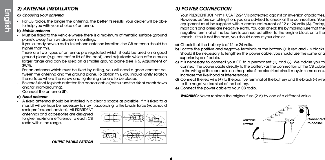 6OUTPUT RADIUS PATTERN2) ANTENNA INSTALLATIONa) Choosing your antenna-  For CB radios, the longer the antenna, the better its results. Your dealer will be able to help you with your choice of antenna.b) Mobile antenna-  Must be ﬁxed to the vehicle where there is a maximum of metallic surface (ground plane), away from windscreen mountings.-  If you already have a radio-telephone antenna installed, the CB antenna should be higher than this.-  There are two types of antenna: pre-regulated which should be used on a good ground plane (e.g. car roof or lid of the boot), and adjustable which offer a much larger range and can be used on a smaller ground plane (see § 5, Adjustment of SWR).-  For an antenna which must be ﬁxed by drilling, you will need a good contact be-tween the antenna and the ground plane. To obtain this, you should lightly scratch the surface where the screw and tightening star are to be placed.-  Be careful not to pinch or ﬂatten the coaxial cable (as this runs the risk of break down and/or short-circuiting).-  Connect the antenna (B).c) Fixed antenna-  A ﬁxed antenna should be installed in a clear a space as possible. If it is ﬁxed to a mast, it will perhaps be necessary to stay it, according to the laws in force (you should seek professional advice). All PRESIDENT antennas and accessories are designed to give maximum efﬁciency to each CB radio within the range.3) POWER CONNECTION  Your PRESIDENT JOHNNY III USA 12/24 V is protected against an inversion of polarities. However, before switching it on, you are advised to check all the connections. Your equipment must be supplied with a continued current of 12 or 24 volts (A). Today, most cars and lorries are negative earth. You can check this by making sure that the negative terminal of the battery is connected either to the engine block or to the chassis. If this is not the case, you should consult your dealer.a) Check that the battery is of 12 or 24 volts.b) Locate the positive and negative terminals of the battery (+ is red and - is black). Should it be necessary to lengthen the power cable, you should use the same or a superior type of cable.c) It is necessary to connect your CB to a permanent (+) and (-). We advise you to connect the power cable directly to the battery (as the connection of the CB cable to the wiring of the car-radio or other parts of the electrical circuit may, in some cases, increase the likelihood of interference).d)  Connect the red wire (+) to the positive terminal of the battery and the black (-) wire to the negative terminal of the battery.e) Connect the power cable to your CB radio. WARNING: Never replace the original fuse (2 A) by one of a different value.English