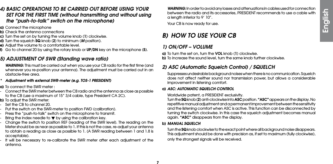 74) BASIC OPERATIONS TO BE CARRIED OUT BEFORE USING YOUR SET FOR THE FIRST TIME (without transmitting and without using the “push-to-talk” switch on the microphone)a) Connect the microphoneb) Check the antenna connectionsc) Turn the set on by turning the volume knob (1) clockwise.d) Turn the squelch SQ knob (2) to minimum (M position).e) Adjust the volume to a comfortable level.f)  Go to channel 20 by using the rotary knob or UP/DN key on the microphone (5).5) ADJUSTMENT OF SWR (Standing wave ratio) WARNING: This must be carried out when you use your CB radio for the ﬁrst time (and whenever you re-position your antenna). The adjustment must be carried out in an obstacle-free area.*  Adjustment with external SWR-meter (e.g. TOS-1 PRESIDENT)a) To connect the SWR meter :-  Connect the SWR meter between the CB radio and the antenna as close as possible to the CB (use a maximum of 15” 3/4 cable, type President CA 2C).b) To adjust the SWR meter:-  Set the CB to channel 20.-  Put the switch on the SWR-meter to position FWD (calibration).-  Press the “push-to-talk” switch on the microphone to transmit.-  Bring the index needle to  by using the calibration key.-  Change the switch to position REF (reading of the SWR level). The reading on the Meter should be as near as possible to 1. If this is not the case, re-adjust your antenna to obtain a reading as close as possible to 1. (A SWR reading between 1 and 1.8 is acceptable).-  It will be necessary to re-calibrate the SWR meter after each adjustment of the antenna. WARNING: In order to avoid any losses and attenuations in cables used for connection between the radio and its accessories, PRESIDENT recommends to use a cable with a length inferior to 9’ 10”.  Your CB is now ready for use.B)  HOW TO USE YOUR CB1) ON/OFF – VOLUMEa) To turn the set on, turn the VOL knob (1) clockwise.b) To increase the sound level, turn the same knob further clockwise.2) ASC (Automatic Squelch Control) / SQUELCH  Suppresses undesirable background noises when there is no communication. Squelch does not affect neither sound nor transmission power, but allows a considerable improvement in listening comfort.a) ASC: AUTOMATIC SQUELCH CONTROL  Worldwide patent, a PRESIDENT exclusivity.  Turn the SQ knob (2) anti-clockwise into ASC position. “ASC” appears on the display. No repetitive manual adjustment and a permanent improvement between the sensitivity and the listening comfort when ASC is active. This function can be disconnected by turning the switch clockwise. In this case the squelch adjustment becomes manual again. “ASC” disappears from the display.b) MANUAL SQUELCH  Turn the SQ knob clockwise to the exact point where all background noise disappears. This adjustment should be done with precision as, if set to maximum (fully clockwise), only the strongest signals will be received.English