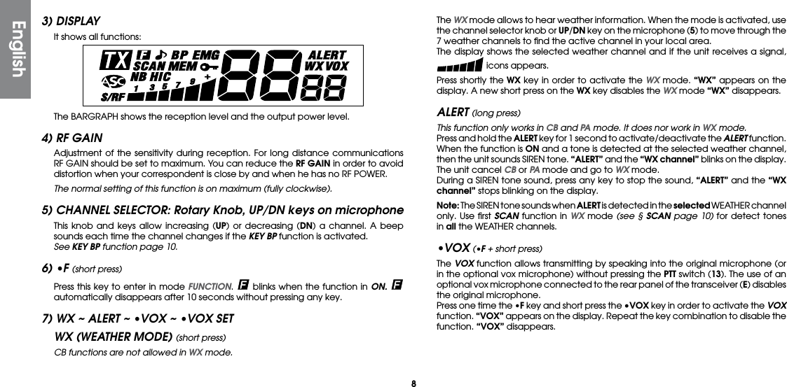 83) DISPLAY  It shows all functions:  The BARGRAPH shows the reception level and the output power level.4) RF GAIN  Adjustment of the sensitivity during reception. For long distance communications RF GAIN should be set to maximum. You can reduce the RF GAIN in order to avoid distortion when your correspondent is close by and when he has no RF POWER. The normal setting of this function is on maximum (fully clockwise).5) CHANNEL SELECTOR: Rotary Knob, UP/DN keys on microphone  This knob and keys allow increasing (UP) or decreasing (DN) a channel. A beep sounds each time the channel changes if the KEY BP function is activated. See KEY BP function page 10.6) •F (short press)  Press this key to enter in mode FUNCTION.   blinks when the function in ON.   automatically disappears after 10 seconds without pressing any key.7) WX ~ ALERT ~ •VOX ~ •VOX SETWX (WEATHER MODE) (short press)  CB functions are not allowed in WX mode. The WX mode allows to hear weather information. When the mode is activated, use the channel selector knob or UP/DN key on the microphone (5) to move through the 7 weather channels to ﬁnd the active channel in your local area.  The display shows the selected weather channel and if the unit receives a signal,  icons appears.  Press shortly the WX key in order to activate the WX mode. “WX” appears on the display. A new short press on the WX key disables the WX mode “WX” disappears.ALERT (long press)  This function only works in CB and PA mode. It does nor work in WX mode.  Press and hold the ALERT key for 1 second to activate/deactivate the ALERT function. When the function is ON and a tone is detected at the selected weather channel, then the unit sounds SIREN tone. “ALERT” and the “WX channel” blinks on the display. The unit cancel CB or PA mode and go to WX mode.  During a SIREN tone sound, press any key to stop the sound, “ALERT” and the “WX channel” stops blinking on the display. Note: The SIREN tone sounds when ALERT is detected in the selected WEATHER channel only. Use ﬁrst SCAN function in WX mode (see § SCAN page 10) for detect tones in all the WEATHER channels.•VOX (•F + short press) The VOX function allows transmitting by speaking into the original microphone (or in the optional vox microphone) without pressing the PTT switch (13). The use of an optional vox microphone connected to the rear panel of the transceiver (E) disables the original microphone.  Press one time the •F key and short press the •VOX key in order to activate the VOX function. “VOX” appears on the display. Repeat the key combination to disable the function. “VOX” disappears.English
