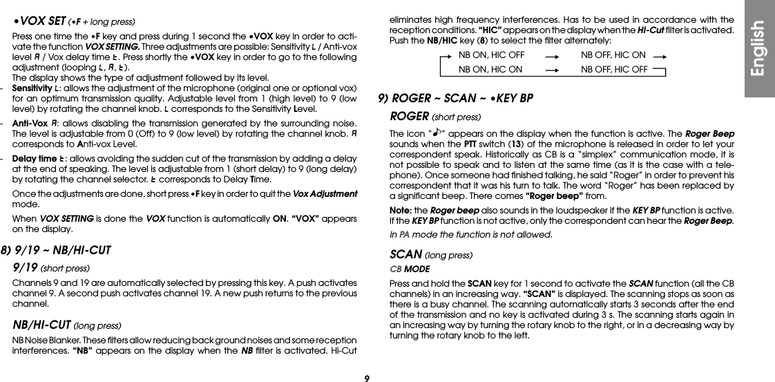 9eliminates high frequency interferences. Has to be used in accordance with the reception conditions. “HIC” appears on the display when the HI-Cut ﬁlter is activated.  Push the NB/HIC key (8) to select the ﬁlter alternately:  NB ON, HIC OFF  NB OFF, HIC ON  NB ON, HIC ON  NB OFF, HIC OFF9) ROGER ~ SCAN ~ •KEY BPROGER (short press)  The icon “ ” appears on the display when the function is active. The Roger Beep sounds when the PTT switch (13) of the microphone is released in order to let your correspondent speak. Historically as CB is a “simplex” communication mode, it is not possible to speak and to listen at the same time (as it is the case with a tele-phone). Once someone had ﬁnished talking, he said “Roger” in order to prevent his correspondent that it was his turn to talk. The word “Roger” has been replaced by a signiﬁcant beep. There comes “Roger beep” from. Note: the Roger beep also sounds in the loudspeaker if the KEY BP function is active. If the KEY BP function is not active, only the correspondent can hear the Roger Beep. In PA mode the function is not allowed.SCAN (long press) CB MODE Press and hold the SCAN key for 1 second to activate the SCAN function (all the CB channels) in an increasing way. “SCAN” is displayed. The scanning stops as soon as there is a busy channel. The scanning automatically starts 3 seconds after the end of the transmission and no key is activated during 3 s. The scanning starts again in an increasing way by turning the rotary knob to the right, or in a decreasing way by turning the rotary knob to the left.•VOX SET (•F + long press)  Press one time the •F key and press during 1 second the •VOX key in order to acti-vate the function VOX SETTING. Three adjustments are possible: Sensitivity   / Anti-vox level   / Vox delay time  . Press shortly the •VOX key in order to go to the following adjustment (looping  ,  ,  ).  The display shows the type of adjustment followed by its level.-  Sensitivity : allows the adjustment of the microphone (original one or optional vox) for an optimum transmission quality. Adjustable level from 1 (high level) to 9 (low level) by rotating the channel knob.   corresponds to the Sensitivity Level.-  Anti-Vox : allows disabling the transmission generated by the surrounding noise. The level is adjustable from 0 (Off) to 9 (low level) by rotating the channel knob.   corresponds to Anti-vox Level.-  Delay time : allows avoiding the sudden cut of the transmission by adding a delay at the end of speaking. The level is adjustable from 1 (short delay) to 9 (long delay) by rotating the channel selector.   corresponds to Delay Time.  Once the adjustments are done, short press •F key in order to quit the Vox Adjustment mode. When VOX SETTING is done the VOX function is automatically ON. “VOX” appears on the display.8) 9/19 ~ NB/HI-CUT9/19 (short press)  Channels 9 and 19 are automatically selected by pressing this key. A push activates channel 9. A second push activates channel 19. A new push returns to the previous channel.NB/HI-CUT (long press)  NB Noise Blanker. These ﬁlters allow reducing back ground noises and some reception interferences. “NB” appears on the display when the NB ﬁlter is activated. Hi-Cut English