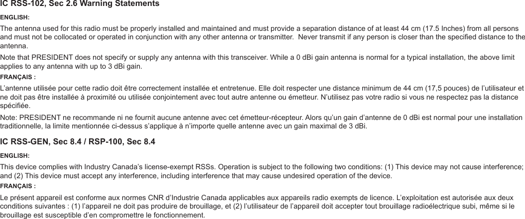 IC RSS-102, Sec 2.6 Warning StatementsENGLISH:The antenna used for this radio must be properly installed and maintained and must provide a separation distance of at least 44 cm (17.5 Inches) from all persons and must not be collocated or operated in conjunction with any other antenna or transmitter. Never transmit if any person is closer than the specied distance to the antenna.Note that PRESIDENT does not specify or supply any antenna with this transceiver. While a 0 dBi gain antenna is normal for a typical installation, the above limit applies to any antenna with up to 3 dBi gain.FRANÇAIS :L’antenne utilisée pour cette radio doit être correctement installée et entretenue. Elle doit respecter une distance minimum de 44 cm (17,5 pouces) de l’utilisateur et ne doit pas être installée à proximité ou utilisée conjointement avec tout autre antenne ou émetteur. N’utilisez pas votre radio si vous ne respectez pas la distance spéciée.Note: PRESIDENT ne recommande ni ne fournit aucune antenne avec cet émetteur-récepteur. Alors qu’un gain d’antenne de 0 dBi est normal pour une installation traditionnelle, la limite mentionnée ci-dessus s’applique à n’importe quelle antenne avec un gain maximal de 3 dBi.IC RSS-GEN, Sec 8.4 / RSP-100, Sec 8.4ENGLISH:This device complies with Industry Canada’s license-exempt RSSs. Operation is subject to the following two conditions: (1) This device may not cause interference; and (2) This device must accept any interference, including interference that may cause undesired operation of the device.FRANÇAIS :Le présent appareil est conforme aux normes CNR d’Industrie Canada applicables aux appareils radio exempts de licence. L’exploitation est autorisée aux deux conditions suivantes : (1) l’appareil ne doit pas produire de brouillage, et (2) l’utilisateur de l’appareil doit accepter tout brouillage radioélectrique subi, même si le brouillage est susceptible d’en compromettre le fonctionnement.