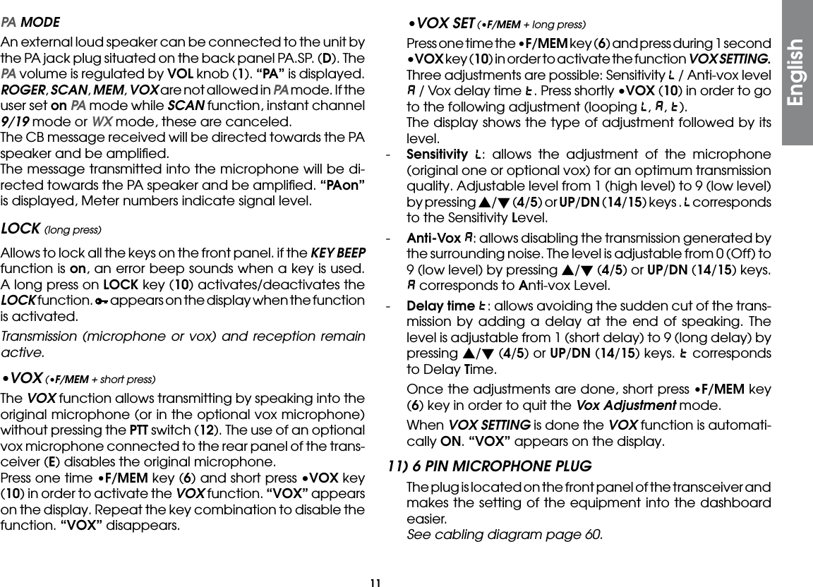 11 PA MODE An external loud speaker can be connected to the unit by the PA jack plug situated on the back panel PA.SP. (D). The PA volume is regulated by VOL knob (1). “PA” is displayed. ROGER, SCAN, MEM, VOX are not allowed in PA mode. If the user set on PA mode while SCAN function, instant channel 9/19 mode or WX mode, these are canceled.  The CB message received will be directed towards the PA speaker and be ampliﬁed.  The message transmitted into the microphone will be di-rected towards the PA speaker and be ampliﬁed. “PAon” is displayed, Meter numbers indicate signal level.LOCK (long press)  Allows to lock all the keys on the front panel. if the KEY BEEP function is on, an error beep sounds when a key is used. A long press on LOCK key (10) activates/deactivates the LOCK function.   appears on the display when the function is activated.  Transmission (microphone or vox) and reception remain active. •VOX (•F/MEM + short press) The VOX function allows transmitting by speaking into the original microphone (or in the optional vox microphone) without pressing the PTT switch (12). The use of an optional vox microphone connected to the rear panel of the trans-ceiver (E) disables the original microphone.  Press one time •F/MEM key (6) and short press •VOX key (10) in order to activate the VOX function. “VOX” appears on the display. Repeat the key combination to disable the function. “VOX” disappears.•VOX SET (•F/MEM + long press)  Press one time the •F/MEM key (6) and press during 1 second •VOX key (10) in order to activate the function VOX SETTING. Three adjustments are possible: Sensitivity   / Anti-vox level  / Vox delay time  . Press shortly •VOX (10) in order to go to the following adjustment (looping  ,  ,  ).  The display shows the type of adjustment followed by its level.-  Sensitivity : allows the adjustment of the microphone (original one or optional vox) for an optimum transmission quality. Adjustable level from 1 (high level) to 9 (low level) by pressing s/t (4/5) or UP/DN (14/15) keys .   corresponds to the Sensitivity Level.-  Anti-Vox : allows disabling the transmission generated by the surrounding noise. The level is adjustable from 0 (Off) to 9 (low level) by pressing s/t (4/5) or UP/DN (14/15) keys.  corresponds to Anti-vox Level.-  Delay time : allows avoiding the sudden cut of the trans-mission by adding a delay at the end of speaking. The level is adjustable from 1 (short delay) to 9 (long delay) by pressing s/t (4/5) or UP/DN (14/15) keys.   corresponds to Delay Time.  Once the adjustments are done, short press •F/MEM key (6) key in order to quit the Vox Adjustment mode. When VOX SETTING is done the VOX function is automati-cally ON. “VOX” appears on the display.11) 6 PIN MICROPHONE PLUG  The plug is located on the front panel of the transceiver and makes the setting of the equipment into the dashboard easier. See cabling diagram page 60.English