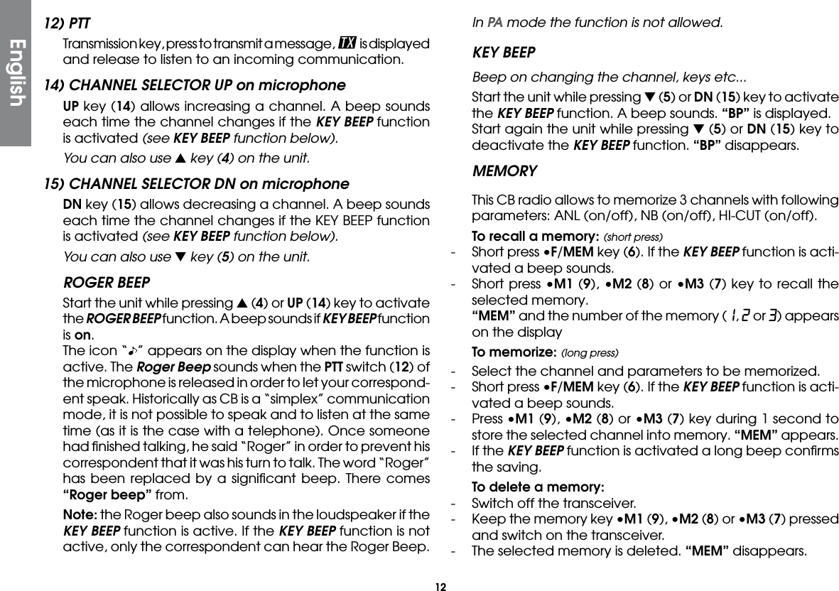 1212) PTT  Transmission key, press to transmit a message,   is displayed and release to listen to an incoming communication.14) CHANNEL SELECTOR UP on microphone UP key (14) allows increasing a channel. A beep sounds each time the channel changes if the KEY BEEP function is activated (see KEY BEEP function below).  You can also use s key (4) on the unit.15) CHANNEL SELECTOR DN on microphone DN key (15) allows decreasing a channel. A beep sounds each time the channel changes if the KEY BEEP function is activated (see KEY BEEP function below).  You can also use t key (5) on the unit.ROGER BEEP  Start the unit while pressing s (4) or UP (14) key to activate the ROGER BEEP function. A beep sounds if KEY BEEP function is on.  The icon “ ” appears on the display when the function is active. The Roger Beep sounds when the PTT switch (12) of the microphone is released in order to let your correspond-ent speak. Historically as CB is a “simplex” communication mode, it is not possible to speak and to listen at the same time (as it is the case with a telephone). Once someone had ﬁnished talking, he said “Roger” in order to prevent his correspondent that it was his turn to talk. The word “Roger” has been replaced by a signiﬁcant beep. There comes “Roger beep” from. Note: the Roger beep also sounds in the loudspeaker if the KEY BEEP function is active. If the KEY BEEP function is not active, only the correspondent can hear the Roger Beep. In PA mode the function is not allowed.KEY BEEP Beep on changing the channel, keys etc...  Start the unit while pressing t (5) or DN (15) key to activate the KEY BEEP function. A beep sounds. “BP” is displayed.  Start again the unit while pressing t (5) or DN (15) key to deactivate the KEY BEEP function. “BP” disappears.MEMORYThis CB radio allows to memorize 3 channels with following parameters: ANL (on/off), NB (on/off), HI-CUT (on/off). To recall a memory: (short press)-  Short press •F/MEM key (6). If the KEY BEEP function is acti-vated a beep sounds.-  Short press •M1 (9), •M2 (8) or •M3 (7) key to recall the selected memory. “MEM” and the number of the memory (1, 2 or 3) appears on the display To memorize: (long press)-   Select the channel and parameters to be memorized.-  Short press •F/MEM key (6). If the KEY BEEP function is acti-vated a beep sounds.-  Press •M1 (9), •M2 (8) or •M3 (7) key during 1 second to store the selected channel into memory. “MEM” appears.-  If the KEY BEEP function is activated a long beep conﬁrms the saving. To delete a memory:-  Switch off the transceiver.-  Keep the memory key •M1 (9), •M2 (8) or •M3 (7) pressed and switch on the transceiver.-  The selected memory is deleted. “MEM” disappears.English