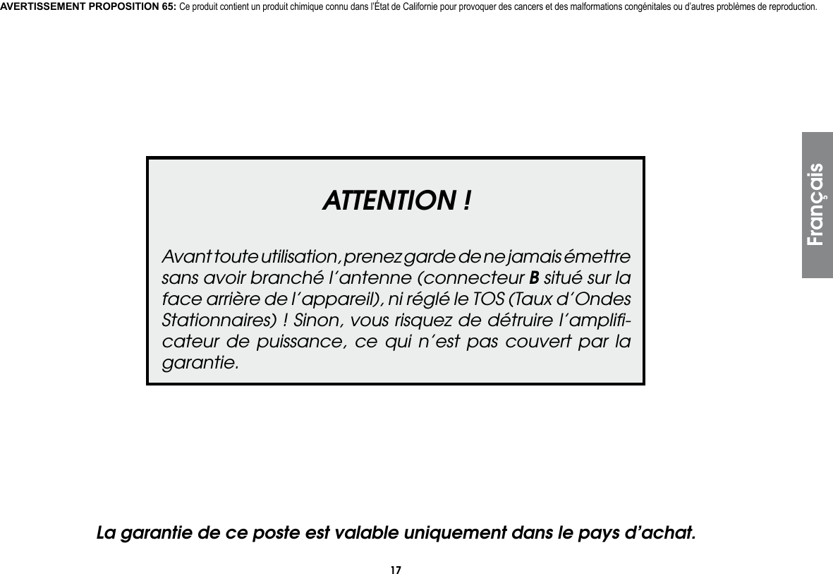 17FrançaisATTENTION !Avant toute utilisation, prenez garde de ne jamais émettre sans avoir branché l’antenne (connecteur B situé sur la face arrière de l’appareil), ni réglé le TOS (Taux d’Ondes Stationnaires) ! Sinon, vous risquez de détruire l’ampliﬁ-cateur de puissance, ce qui n’est pas couvert par la garantie.La garantie de ce poste est valable uniquement dans le pays d’achat.AVERTISSEMENT PROPOSITION 65: Ce produit contient un produit chimique connu dans l’État de Californie pour provoquer des cancers et des malformations congénitales ou d’autres problèmes de reproduction.