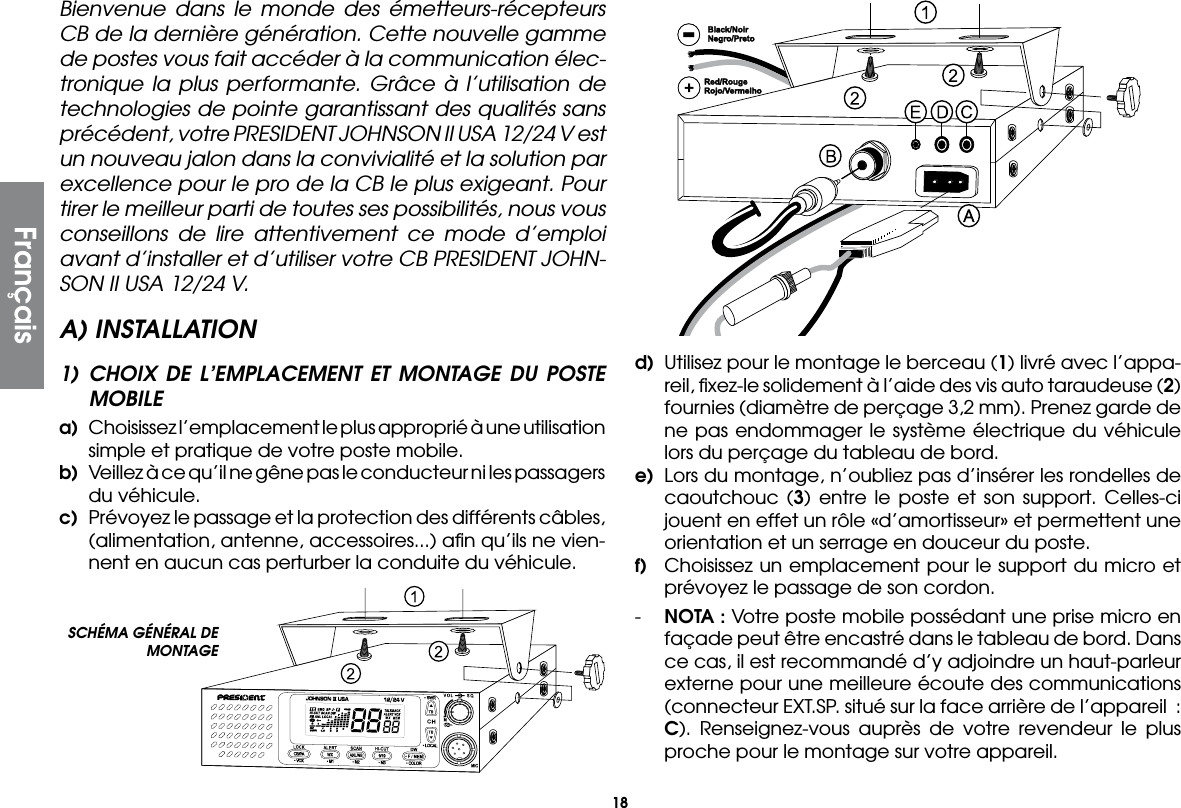 18Bienvenue dans le monde des émetteurs-récepteurs CB de la dernière génération. Cette nouvelle gamme de postes vous fait accéder à la communication élec-tronique la plus performante. Grâce à l’utilisation de technologies de pointe garantissant des qualités sans précédent, votre PRESIDENT JOHNSON II USA 12/24 V est un nouveau jalon dans la convivialité et la solution par excellence pour le pro de la CB le plus exigeant. Pour tirer le meilleur parti de toutes ses possibilités, nous vous conseillons de lire attentivement ce mode d’emploi avant d’installer et d’utiliser votre CB PRESIDENT JOHN-SON II USA 12/24 V.A) INSTALLATION1) CHOIX DE L’EMPLACEMENT ET MONTAGE DU POSTE MOBILEa)  Choisissez l’emplacement le plus approprié à une utilisation simple et pratique de votre poste mobile.b)  Veillez à ce qu’il ne gêne pas le conducteur ni les passagers du véhicule.c)  Prévoyez le passage et la protection des différents câbles, (alimentation, antenne, accessoires...) aﬁn qu’ils ne vien-nent en aucun cas perturber la conduite du véhicule.d)  Utilisez pour le montage le berceau (1) livré avec l’appa-reil, ﬁxez-le solidement à l’aide des vis auto taraudeuse (2) fournies (diamètre de perçage 3,2 mm). Prenez garde de ne pas endommager le système électrique du véhicule lors du perçage du tableau de bord.e)  Lors du montage, n’oubliez pas d’insérer les rondelles de caoutchouc (3) entre le poste et son support. Celles-ci jouent en effet un rôle «d’amortisseur» et permettent une orientation et un serrage en douceur du poste.f)  Choisissez un emplacement pour le support du micro et prévoyez le passage de son cordon.-  NOTA : Votre poste mobile possédant une prise micro en façade peut être encastré dans le tableau de bord. Dans ce cas, il est recommandé d’y adjoindre un haut-parleur externe pour une meilleure écoute des communications (connecteur EXT.SP. situé sur la face arrière de l’appareil  : C). Renseignez-vous auprès de votre revendeur le plus proche pour le montage sur votre appareil.SCHÉMA GÉNÉRAL DE MONTAGEFrançais