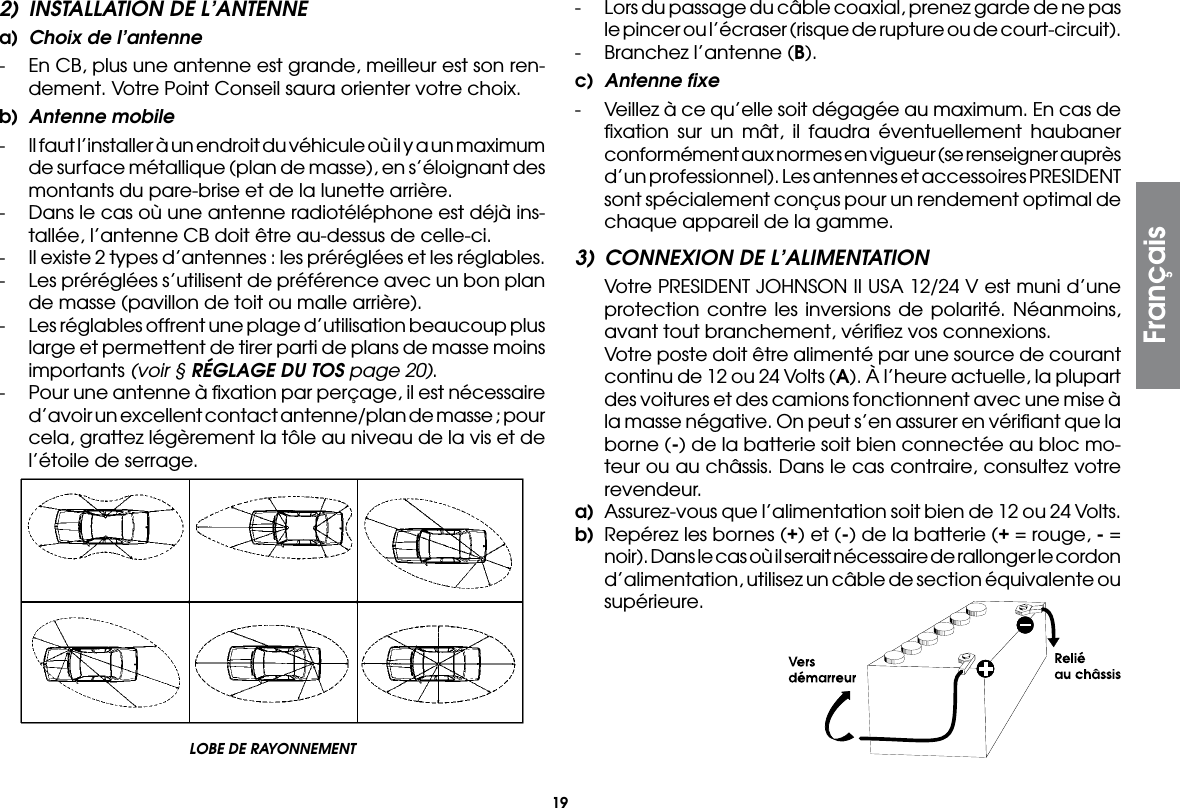 192)  INSTALLATION DE L’ANTENNEa)  Choix de l’antenne-  En CB, plus une antenne est grande, meilleur est son ren-dement. Votre Point Conseil saura orienter votre choix.b)  Antenne mobile-  Il faut l’installer à un endroit du véhicule où il y a un maximum de surface métallique (plan de masse), en s’éloignant des montants du pare-brise et de la lunette arrière.-  Dans le cas où une antenne radiotéléphone est déjà ins-tallée, l’antenne CB doit être au-dessus de celle-ci.-  Il existe 2 types d’antennes : les préréglées et les réglables.-  Les préréglées s’utilisent de préférence avec un bon plan de masse (pavillon de toit ou malle arrière).-  Les réglables offrent une plage d’utilisation beaucoup plus large et permettent de tirer parti de plans de masse moins importants (voir § RÉGLAGE DU TOS page 20).-  Pour une antenne à ﬁxation par perçage, il est nécessaire d’avoir un excellent contact antenne/plan de masse ; pour cela, grattez légèrement la tôle au niveau de la vis et de l’étoile de serrage.-  Lors du passage du câble coaxial, prenez garde de ne pas le pincer ou l’écraser (risque de rupture ou de court-circuit).-  Branchez l’antenne (B).c)  Antenne fixe-  Veillez à ce qu’elle soit dégagée au maximum. En cas de ﬁxation sur un mât, il faudra éventuellement haubaner conformément aux normes en vigueur (se renseigner auprès d’un professionnel). Les antennes et accessoires PRESIDENT sont spécialement conçus pour un rendement optimal de chaque appareil de la gamme.3)  CONNEXION DE L’ALIMENTATION  Votre PRESIDENT JOHNSON II USA 12/24 V est muni d’une protection contre les inversions de polarité. Néanmoins, avant tout branchement, vériﬁez vos connexions.  Votre poste doit être alimenté par une source de courant continu de 12 ou 24 Volts (A). À l’heure actuelle, la plupart des voitures et des camions fonctionnent avec une mise à la masse négative. On peut s’en assurer en vériﬁant que la borne (-) de la batterie soit bien connectée au bloc mo-teur ou au châssis. Dans le cas contraire, consultez votre revendeur.a)  Assurez-vous que l’alimentation soit bien de 12 ou 24 Volts.b)  Repérez les bornes (+) et (-) de la batterie (+ = rouge, - = noir). Dans le cas où il serait nécessaire de rallonger le cordon d’alimentation, utilisez un câble de section équivalente ou supérieure.LOBE DE RAYONNEMENT Français