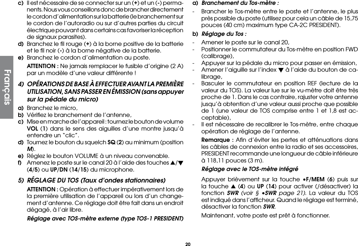 20c)  Il est nécessaire de se connecter sur un (+) et un (-) perma-nents. Nous vous conseillons donc de brancher directement le cordon d’alimentation sur la batterie (le branchement sur le cordon de l’autoradio ou sur d’autres parties du circuit électrique pouvant dans certains cas favoriser la réception de signaux parasites).d)  Branchez le ﬁl rouge (+) à la borne positive de la batterie et le ﬁl noir (-) à la borne négative de la batterie.e)  Branchez le cordon d’alimentation au poste. ATTENTION : Ne jamais remplacer le fusible d’origine (2 A) par un modèle d’une valeur différente !4)  OPÉRATIONS DE BASE À EFFECTUER AVANT LA PREMIÈRE UTILISATION, SANS PASSER EN ÉMISSION (sans appuyer sur la pédale du micro)a)  Branchez le micro,b)  Vériﬁez le branchement de l’antenne,c)  Mise en marche de l’appareil : tournez le bouton de volume VOL (1) dans le sens des aiguilles d’une montre jusqu’à entendre un “clic”.d)  Tournez le bouton du squelch SQ (2) au minimum (position M).e)  Réglez le bouton VOLUME à un niveau convenable.f)  Amenez le poste sur le canal 20 à l’aide des touches s/t (4/5) ou UP/DN (14/15) du microphone.5)  RÉGLAGE DU TOS (Taux d’ondes stationnaires) ATTENTION : Opération à effectuer impérativement lors de la première utilisation de l’appareil ou lors d’un change-ment d’antenne. Ce réglage doit être fait dans un endroit dégagé, à l’air libre.  Réglage avec TOS-mètre externe (type TOS-1 PRESIDENT)a)  Branchement du Tos-mètre :-  Brancher le Tos-mètre entre le poste et l’antenne, le plus près possible du poste (utilisez pour cela un câble de 15,75 pouces (40 cm) maximum type CA-2C PRESIDENT).b)  Réglage du Tos :-  Amener le poste sur le canal 20,-  Positionner le commutateur du Tos-mètre en position FWD (calibrage),-  Appuyer sur la pédale du micro pour passer en émission,-  Amener l’aiguille sur l’index t à l’aide du bouton de ca-librage,-  Basculer le commutateur en position REF (lecture de la valeur du TOS). La valeur lue sur le vu-mètre doit être très proche de 1. Dans le cas contraire, rajuster votre antenne jusqu’à obtention d’une valeur aussi proche que possible de 1 (une valeur de TOS comprise entre 1 et 1,8 est ac-ceptable),-  Il est nécessaire de recalibrer le Tos-mètre, entre chaque opération de réglage de l’antenne. Remarque : Aﬁn d’éviter les pertes et atténuations dans les câbles de connexion entre la radio et ses accessoires, PRESIDENT recommande une longueur de câble inférieure à 118,11 pouces (3 m).  Réglage avec le TOS-mètre intégré  Appuyer brièvement sur la touche •F/MEM (6) puis sur la touche s (4) ou UP (14) pour activer (/désactiver) la fonction  SWR (voir § •SWR page 21). La valeur du TOS est indiqué dans l’afﬁcheur. Quand le réglage est terminé, désactiver la fonction SWR.  Maintenant, votre poste est prêt à fonctionner.Français