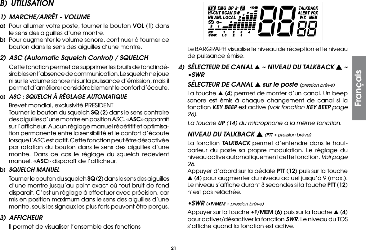 21B) UTILISATION1)  MARCHE/ARRÊT - VOLUMEa)  Pour allumer votre poste, tourner le bouton VOL (1) dans le sens des aiguilles d’une montre.b)  Pour augmenter le volume sonore, continuer à tourner ce bouton dans le sens des aiguilles d’une montre.2)  ASC (Automatic Squelch Control) / SQUELCH  Cette fonction permet de supprimer les bruits de fond indé-sirables en l’absence de communication. Le squelch ne joue ni sur le volume sonore ni sur la puissance d’émission, mais il permet d’améliorer considérablement le confort d’écoute.a)  ASC : SQUELCH À RÉGLAGE AUTOMATIQUE  Brevet mondial, exclusivité PRESIDENT  Tourner le bouton du squelch SQ (2) dans le sens contraire des aiguilles d’une montre en position ASC. «ASC» apparaît sur l’afﬁcheur. Aucun réglage manuel répétitif et optimisa-tion permanente entre la sensibilité et le confort d’écoute lorsque l’ASC est actif. Cette fonction peut être désactivée par rotation du bouton dans le sens des aiguilles d’une montre. Dans ce cas le réglage du squelch redevient manuel. «ASC» disparaît de l’afﬁcheur.b)  SQUELCH MANUEL  Tourner le bouton du squelch SQ (2) dans le sens des aiguilles d’une montre jusqu’au point exact où tout bruit de fond disparaît. C’est un réglage à effectuer avec précision, car mis en position maximum dans le sens des aiguilles d’une montre, seuls les signaux les plus forts peuvent être perçus.3) AFFICHEUR  Il permet de visualiser l’ensemble des fonctions :  Le BARGRAPH visualise le niveau de réception et le niveau de puissance émise.4)  SÉLECTEUR DE CANAL s ~ NIVEAU DU TALKBACK s ~ •SWRSÉLECTEUR DE CANAL s sur le poste (pression brève)  La touche s (4) permet de monter d’un canal. Un beep sonore est émis à chaque changement de canal si la fonction KEY BEEP est active (voir fonction KEY BEEP page 26).  La touche UP (14) du microphone a la même fonction.NIVEAU DU TALKBACK s (PTT + pression brève)  La fonction TALKBACK permet d’entendre dans le haut-parleur du poste sa propre modulation. Le réglage du niveau active automatiquement cette fonction. Voir page 26.  Appuyer d’abord sur la pédale PTT (12) puis sur la touche s (4) pour augmenter du niveau actuel jusqu’à 9 (max.). Le niveau s’afﬁche durant 3 secondes si la touche PTT (12) n’est pas relâchée.•SWR (•F/MEM + pression brève)  Appuyer sur la touche •F/MEM (6) puis sur la touche s (4) pour activer/désactiver la fonction SWR. Le niveau du TOS s’afﬁche quand la fonction est active.Français