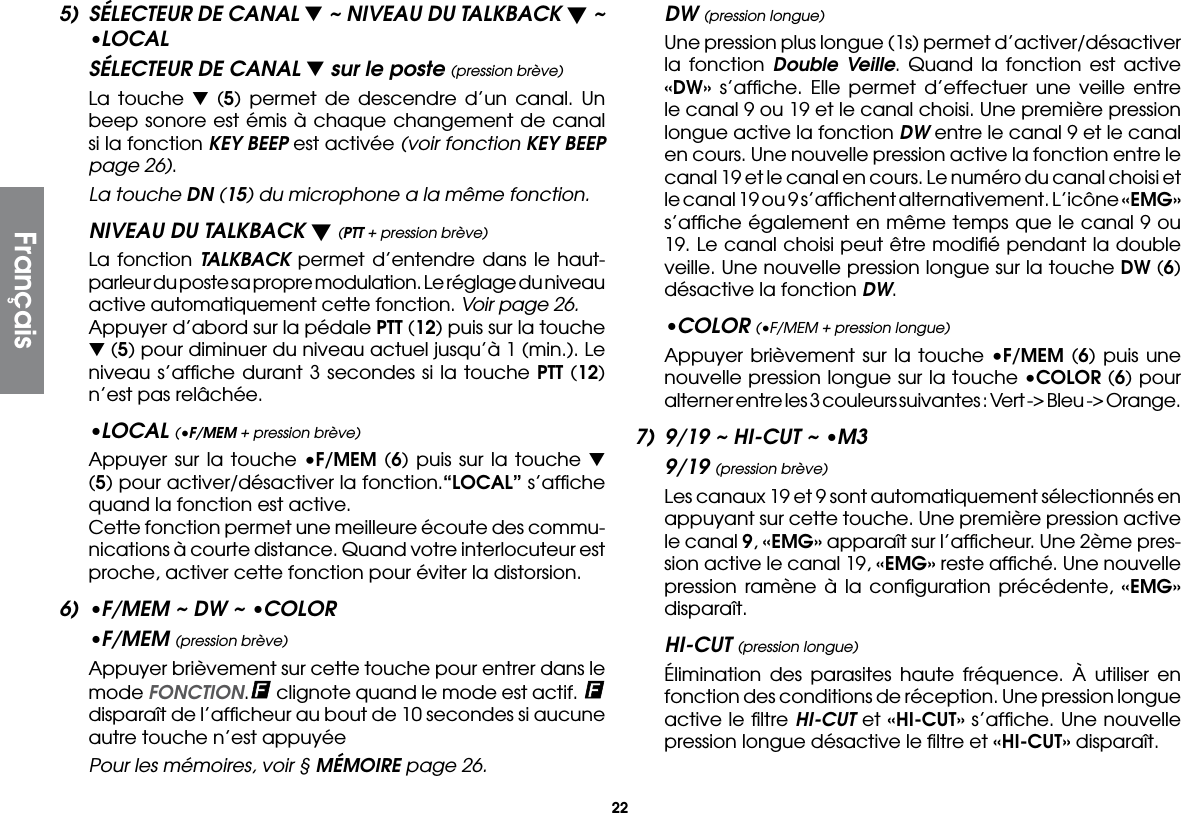 225)  SÉLECTEUR DE CANAL t ~ NIVEAU DU TALKBACK t ~ •LOCALSÉLECTEUR DE CANAL t sur le poste (pression brève)  La touche t  (5) permet de descendre d’un canal. Un beep sonore est émis à chaque changement de canal si la fonction KEY BEEP est activée (voir fonction KEY BEEP page 26).  La touche DN (15) du microphone a la même fonction.NIVEAU DU TALKBACK t (PTT + pression brève)  La fonction TALKBACK permet d’entendre dans le haut-parleur du poste sa propre modulation. Le réglage du niveau active automatiquement cette fonction. Voir page 26.  Appuyer d’abord sur la pédale PTT (12) puis sur la touche t (5) pour diminuer du niveau actuel jusqu’à 1 (min.). Le niveau s’afﬁche durant 3 secondes si la touche PTT (12) n’est pas relâchée.•LOCAL (•F/MEM + pression brève)  Appuyer sur la touche •F/MEM (6) puis sur la touche t (5) pour activer/désactiver la fonction.“LOCAL” s’afﬁche quand la fonction est active.  Cette fonction permet une meilleure écoute des commu-nications à courte distance. Quand votre interlocuteur est proche, activer cette fonction pour éviter la distorsion.6)  •F/MEM ~ DW ~ •COLOR•F/MEM (pression brève)  Appuyer brièvement sur cette touche pour entrer dans le mode FONCTION. clignote quand le mode est actif.   disparaît de l’afﬁcheur au bout de 10 secondes si aucune autre touche n’est appuyée  Pour les mémoires, voir § MÉMOIRE page 26.DW (pression longue)  Une pression plus longue (1s) permet d’activer/désactiver la fonction Double Veille. Quand la fonction est active «DW» s’afﬁche. Elle permet d’effectuer une veille entre le canal 9 ou 19 et le canal choisi. Une première pression longue active la fonction DW entre le canal 9 et le canal en cours. Une nouvelle pression active la fonction entre le canal 19 et le canal en cours. Le numéro du canal choisi et le canal 19 ou 9 s’afﬁchent alternativement. L’icône «EMG» s’afﬁche également en même temps que le canal 9 ou 19. Le canal choisi peut être modiﬁé pendant la double veille. Une nouvelle pression longue sur la touche DW (6) désactive la fonction DW.•COLOR (•F/MEM + pression longue)  Appuyer brièvement sur la touche •F/MEM (6) puis une nouvelle pression longue sur la touche •COLOR (6) pour alterner entre les 3 couleurs suivantes : Vert -&gt; Bleu -&gt; Orange.7)  9/19 ~ HI-CUT ~ •M39/19 (pression brève)  Les canaux 19 et 9 sont automatiquement sélectionnés en appuyant sur cette touche. Une première pression active le canal 9, «EMG» apparaît sur l’afﬁcheur. Une 2ème pres-sion active le canal 19, «EMG» reste afﬁché. Une nouvelle pression ramène à la conﬁguration précédente, «EMG» disparaît.HI-CUT (pression longue)  Élimination des parasites haute fréquence. À utiliser en fonction des conditions de réception. Une pression longue active le ﬁltre HI-CUT et «HI-CUT» s’afﬁche. Une nouvelle pression longue désactive le ﬁltre et «HI-CUT» disparaît.Français