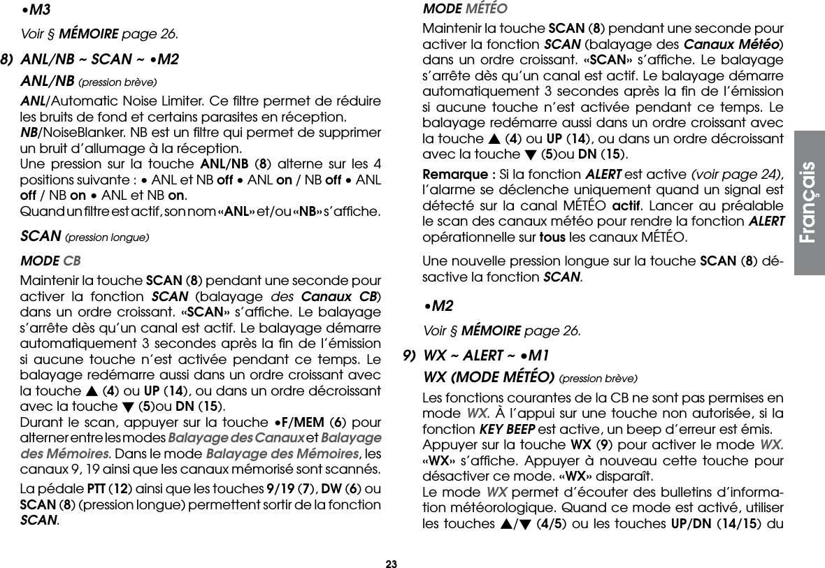 23•M3  Voir § MÉMOIRE page 26.8)  ANL/NB ~ SCAN ~ •M2ANL/NB (pression brève) ANL/Automatic Noise Limiter. Ce ﬁltre permet de réduire les bruits de fond et certains parasites en réception. NB/NoiseBlanker. NB est un ﬁltre qui permet de supprimer un bruit d’allumage à la réception.  Une pression sur la touche ANL/NB (8) alterne sur les 4 positions suivante : • ANL et NB off • ANL on / NB off • ANL off / NB on • ANL et NB on.  Quand un ﬁltre est actif, son nom «ANL» et/ou «NB» s’afﬁche.SCAN (pression longue) MODE CB  Maintenir la touche SCAN (8) pendant une seconde pour activer la fonction SCAN (balayage des Canaux CB) dans un ordre croissant. «SCAN» s’afﬁche. Le balayage s’arrête dès qu’un canal est actif. Le balayage démarre automatiquement 3 secondes après la ﬁn de l’émission si aucune touche n’est activée pendant ce temps. Le balayage redémarre aussi dans un ordre croissant avec la touche s (4) ou UP (14), ou dans un ordre décroissant avec la touche t (5)ou DN (15).  Durant le scan, appuyer sur la touche •F/MEM (6) pour alterner entre les modes Balayage des Canaux et Balayage des Mémoires. Dans le mode Balayage des Mémoires, les canaux 9, 19 ainsi que les canaux mémorisé sont scannés.  La pédale PTT (12) ainsi que les touches 9/19 (7), DW (6) ou SCAN (8) (pression longue) permettent sortir de la fonction SCAN. MODE MÉTÉO  Maintenir la touche SCAN (8) pendant une seconde pour activer la fonction SCAN (balayage des Canaux Météo) dans un ordre croissant. «SCAN» s’afﬁche. Le balayage s’arrête dès qu’un canal est actif. Le balayage démarre automatiquement 3 secondes après la ﬁn de l’émission si aucune touche n’est activée pendant ce temps. Le balayage redémarre aussi dans un ordre croissant avec la touche s (4) ou UP (14), ou dans un ordre décroissant avec la touche t (5)ou DN (15). Remarque : Si la fonction ALERT est active (voir page 24), l’alarme se déclenche uniquement quand un signal est détecté sur la canal MÉTÉO actif. Lancer au préalable le scan des canaux météo pour rendre la fonction ALERT opérationnelle sur tous les canaux MÉTÉO.  Une nouvelle pression longue sur la touche SCAN (8) dé-sactive la fonction SCAN.•M2  Voir § MÉMOIRE page 26.9)  WX ~ ALERT ~ •M1WX (MODE MÉTÉO) (pression brève)  Les fonctions courantes de la CB ne sont pas permises en mode WX. À l’appui sur une touche non autorisée, si la fonction KEY BEEP est active, un beep d’erreur est émis.  Appuyer sur la touche WX (9) pour activer le mode WX. «WX» s’afﬁche. Appuyer à nouveau cette touche pour désactiver ce mode. «WX» disparaît.  Le mode WX permet d’écouter des bulletins d’informa-tion météorologique. Quand ce mode est activé, utiliser les touches s/t (4/5) ou les touches UP/DN (14/15) du Français