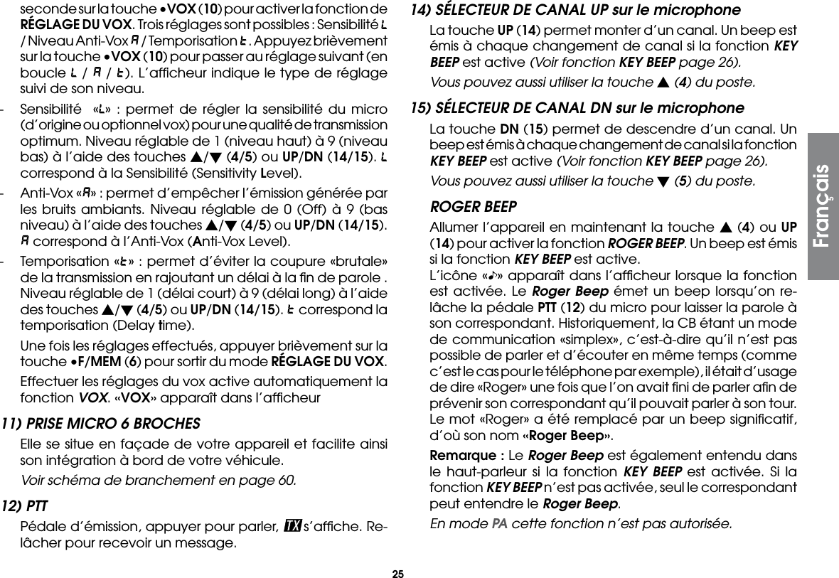 25seconde sur la touche •VOX (10) pour activer la fonction de RÉGLAGE DU VOX. Trois réglages sont possibles : Sensibilité   / Niveau Anti-Vox   / Temporisation  . Appuyez brièvement sur la touche •VOX (10) pour passer au réglage suivant (en boucle   /   /  ). L’afﬁcheur indique le type de réglage suivi de son niveau.-  Sensibilité  « » : permet de régler la sensibilité du micro (d’origine ou optionnel vox) pour une qualité de transmission optimum. Niveau réglable de 1 (niveau haut) à 9 (niveau bas) à l’aide des touches s/t (4/5) ou UP/DN (14/15).   correspond à la Sensibilité (Sensitivity Level).-  Anti-Vox « » : permet d’empêcher l’émission générée par les bruits ambiants. Niveau réglable de 0 (Off) à 9 (bas niveau) à l’aide des touches s/t (4/5) ou UP/DN (14/15).  correspond à l’Anti-Vox (Anti-Vox Level).-  Temporisation « » : permet d’éviter la coupure «brutale» de la transmission en rajoutant un délai à la ﬁn de parole . Niveau réglable de 1 (délai court) à 9 (délai long) à l’aide des touches s/t (4/5) ou UP/DN (14/15).   correspond la temporisation (Delay time).  Une fois les réglages effectués, appuyer brièvement sur la touche •F/MEM (6) pour sortir du mode RÉGLAGE DU VOX.  Effectuer les réglages du vox active automatiquement la fonction VOX. «VOX» apparaît dans l’afﬁcheur11) PRISE MICRO 6 BROCHES  Elle se situe en façade de votre appareil et facilite ainsi son intégration à bord de votre véhicule.  Voir schéma de branchement en page 60.12) PTT  Pédale d’émission, appuyer pour parler,  s’afﬁche. Re-lâcher pour recevoir un message.14) SÉLECTEUR DE CANAL UP sur le microphone  La touche UP (14) permet monter d’un canal. Un beep est émis à chaque changement de canal si la fonction KEY BEEP est active (Voir fonction KEY BEEP page 26).  Vous pouvez aussi utiliser la touche s (4) du poste.15) SÉLECTEUR DE CANAL DN sur le microphone  La touche DN (15) permet de descendre d’un canal. Un beep est émis à chaque changement de canal si la fonction KEY BEEP est active (Voir fonction KEY BEEP page 26).  Vous pouvez aussi utiliser la touche t (5) du poste.ROGER BEEP  Allumer l’appareil en maintenant la touche s (4) ou UP (14) pour activer la fonction ROGER BEEP. Un beep est émis si la fonction KEY BEEP est active.  L’icône « » apparaît dans l’afﬁcheur lorsque la fonction est activée. Le Roger Beep émet un beep lorsqu’on re-lâche la pédale PTT (12) du micro pour laisser la parole à son correspondant. Historiquement, la CB étant un mode de communication «simplex», c’est-à-dire qu’il n’est pas possible de parler et d’écouter en même temps (comme c’est le cas pour le téléphone par exemple), il était d’usage de dire «Roger» une fois que l’on avait ﬁni de parler aﬁn de prévenir son correspondant qu’il pouvait parler à son tour. Le mot «Roger» a été remplacé par un beep signiﬁcatif, d’où son nom «Roger Beep». Remarque : Le Roger Beep est également entendu dans le haut-parleur si la fonction KEY BEEP est activée. Si la fonction KEY BEEP n’est pas activée, seul le correspondant peut entendre le Roger Beep.  En mode PA cette fonction n’est pas autorisée.Français