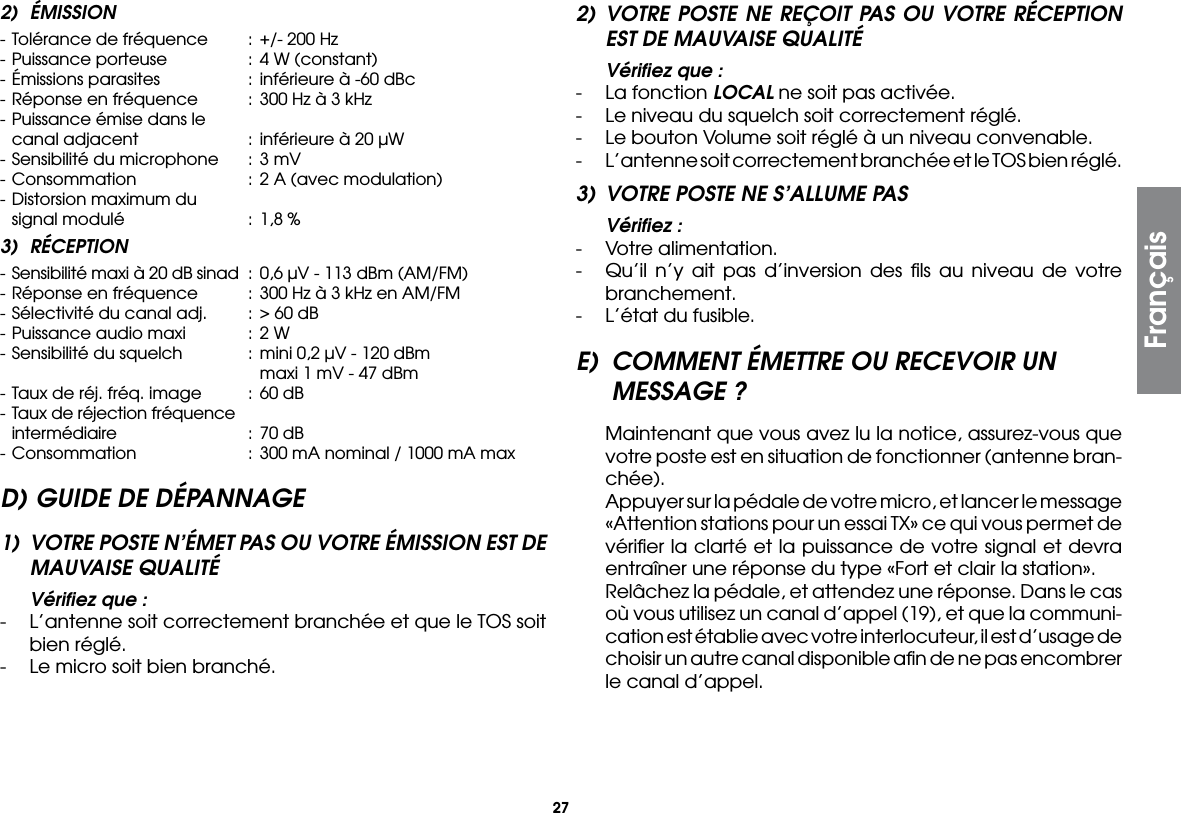 272) ÉMISSION- Tolérance de fréquence  :  +/- 200 Hz- Puissance porteuse  : 4 W (constant)- Émissions parasites  :  inférieure à -60 dBc- Réponse en fréquence  :  300 Hz à 3 kHz- Puissance émise dans le  canal adjacent  :  inférieure à 20 µW- Sensibilité du microphone  :  3 mV- Consommation  :  2 A (avec modulation)- Distorsion maximum du  signal modulé  :  1,8 %3) RÉCEPTION- Sensibilité maxi à 20 dB sinad  :  0,6 µV - 113 dBm (AM/FM)- Réponse en fréquence  :  300 Hz à 3 kHz en AM/FM- Sélectivité du canal adj.  :  &gt; 60 dB- Puissance audio maxi  :  2 W- Sensibilité du squelch  :  mini 0,2 µV - 120 dBm        maxi 1 mV - 47 dBm- Taux de réj. fréq. image  :  60 dB- Taux de réjection fréquence  intermédiaire  :  70 dB- Consommation  :  300 mA nominal / 1000 mA maxD) GUIDE DE DÉPANNAGE1)  VOTRE POSTE N’ÉMET PAS OU VOTRE ÉMISSION EST DE MAUVAISE QUALITÉ  Vériﬁez que :-  L’antenne soit correctement branchée et que le TOS soit bien réglé.-  Le micro soit bien branché.2) VOTRE POSTE NE REÇOIT PAS OU VOTRE RÉCEPTION EST DE MAUVAISE QUALITÉ  Vériﬁez que :-  La fonction LOCAL ne soit pas activée.-  Le niveau du squelch soit correctement réglé.-  Le bouton Volume soit réglé à un niveau convenable.-  L’antenne soit correctement branchée et le TOS bien réglé.3)  VOTRE POSTE NE S’ALLUME PAS  Vériﬁez :-  Votre alimentation.-  Qu’il n’y ait pas d’inversion des ﬁls au niveau de votre branchement.-  L’état du fusible.E)  COMMENT ÉMETTRE OU RECEVOIR UN MESSAGE ? Maintenant que vous avez lu la notice, assurez-vous que votre poste est en situation de fonctionner (antenne bran-chée).  Appuyer sur la pédale de votre micro, et lancer le message «Attention stations pour un essai TX» ce qui vous permet de vériﬁer la clarté et la puissance de votre signal et devra entraîner une réponse du type «Fort et clair la station».  Relâchez la pédale, et attendez une réponse. Dans le cas où vous utilisez un canal d’appel (19), et que la communi-cation est établie avec votre interlocuteur, il est d’usage de choisir un autre canal disponible aﬁn de ne pas encombrer le canal d’appel.Français