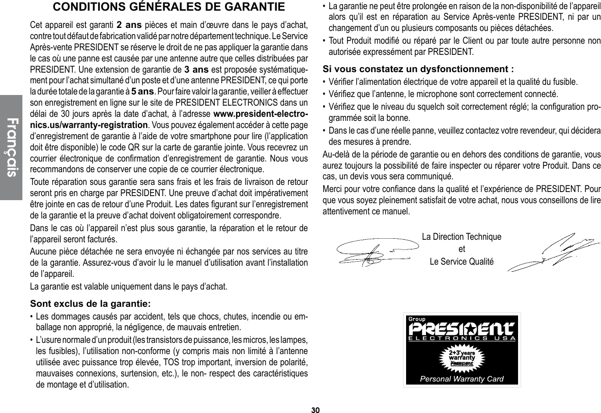 30Cet appareil est garanti 2 ans pièces et main d’œuvre dans le pays d’achat, contre tout défaut de fabrication validé par notre département technique. Le Service Après-vente PRESIDENT se réserve le droit de ne pas appliquer la garantie dans le cas où une panne est causée par une antenne autre que celles distribuées par PRESIDENT. Une extension de garantie de 3 ans est proposée systématique-ment pour l’achat simultané d’un poste et d’une antenne PRESIDENT, ce qui porte la durée totale de la garantie à 5 ans. Pour faire valoir la garantie, veiller à effectuer son enregistrement en ligne sur le site de PRESIDENT ELECTRONICS dans un délai de 30 jours après la date d’achat, à l’adresse www.president-electro-nics.us/warranty-registration. Vous pouvez également accéder à cette page d’enregistrement de garantie à l’aide de votre smartphone pour lire (l’application doit être disponible) le code QR sur la carte de garantie jointe. Vous recevrez un courrier électronique de confirmation d’enregistrement de garantie. Nous vous recommandons de conserver une copie de ce courrier électronique.Toute réparation sous garantie sera sans frais et les frais de livraison de retour seront pris en charge par PRESIDENT. Une preuve d’achat doit impérativement être jointe en cas de retour d’une Produit. Les dates figurant sur l’enregistrement de la garantie et la preuve d’achat doivent obligatoirement correspondre.Dans le cas où l’appareil n’est plus sous garantie, la réparation et le retour de l’appareil seront facturés.Aucune pièce détachée ne sera envoyée ni échangée par nos services au titre de la garantie. Assurez-vous d’avoir lu le manuel d’utilisation avant l’installation de l’appareil.La garantie est valable uniquement dans le pays d’achat.Sont exclus de la garantie:• Les dommages causés par accident, tels que chocs, chutes, incendie ou em-ballage non approprié, la négligence, de mauvais entretien.•  L’usure normale d’un produit (les transistors de puissance, les micros, les lampes, les fusibles), l’utilisation non-conforme (y compris mais non limité à l’antenne utilisée avec puissance trop élevée, TOS trop important, inversion de polarité, mauvaises connexions, surtension, etc.), le non- respect des caractéristiques de montage et d’utilisation.•  La garantie ne peut être prolongée en raison de la non-disponibilité de l’appareil alors qu’il est en réparation au Service Après-vente PRESIDENT, ni par un changement d’un ou plusieurs composants ou pièces détachées.• Tout Produit modifié ou réparé par le Client ou par toute autre personne non autorisée expressément par PRESIDENT.Si vous constatez un dysfonctionnement :• Vérifier l’alimentation électrique de votre appareil et la qualité du fusible.• Vérifiez que l’antenne, le microphone sont correctement connecté.• Vérifiez que le niveau du squelch soit correctement réglé; la configuration pro-grammée soit la bonne.•  Dans le cas d’une réelle panne, veuillez contactez votre revendeur, qui décidera des mesures à prendre.Au-delà de la période de garantie ou en dehors des conditions de garantie, vous aurez toujours la possibilité de faire inspecter ou réparer votre Produit. Dans ce cas, un devis vous sera communiqué.Merci pour votre confiance dans la qualité et l’expérience de PRESIDENT. Pour que vous soyez pleinement satisfait de votre achat, nous vous conseillons de lire attentivement ce manuel.La Direction TechniqueetLe Service QualitéCONDITIONS GÉNÉRALES DE GARANTIEFrançais