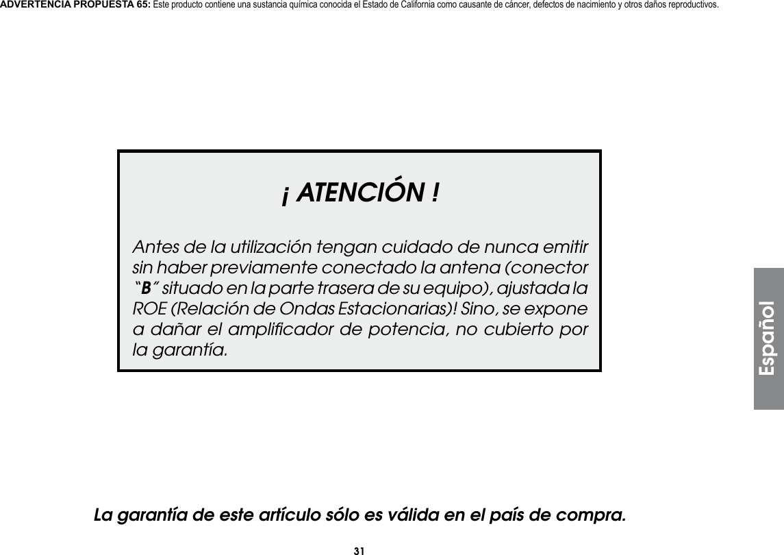 31Español¡ ATENCIÓN !Antes de la utilización tengan cuidado de nunca emitir sin haber previamente conectado la antena (conector “B” situado en la parte trasera de su equipo), ajustada la ROE (Relación de Ondas Estacionarias)! Sino, se expone a dañar el ampliﬁcador de potencia, no cubierto por la garantía.La garantía de este artículo sólo es válida en el país de compra.ADVERTENCIA PROPUESTA 65: Este producto contiene una sustancia química conocida el Estado de California como causante de cáncer, defectos de nacimiento y otros daños reproductivos.