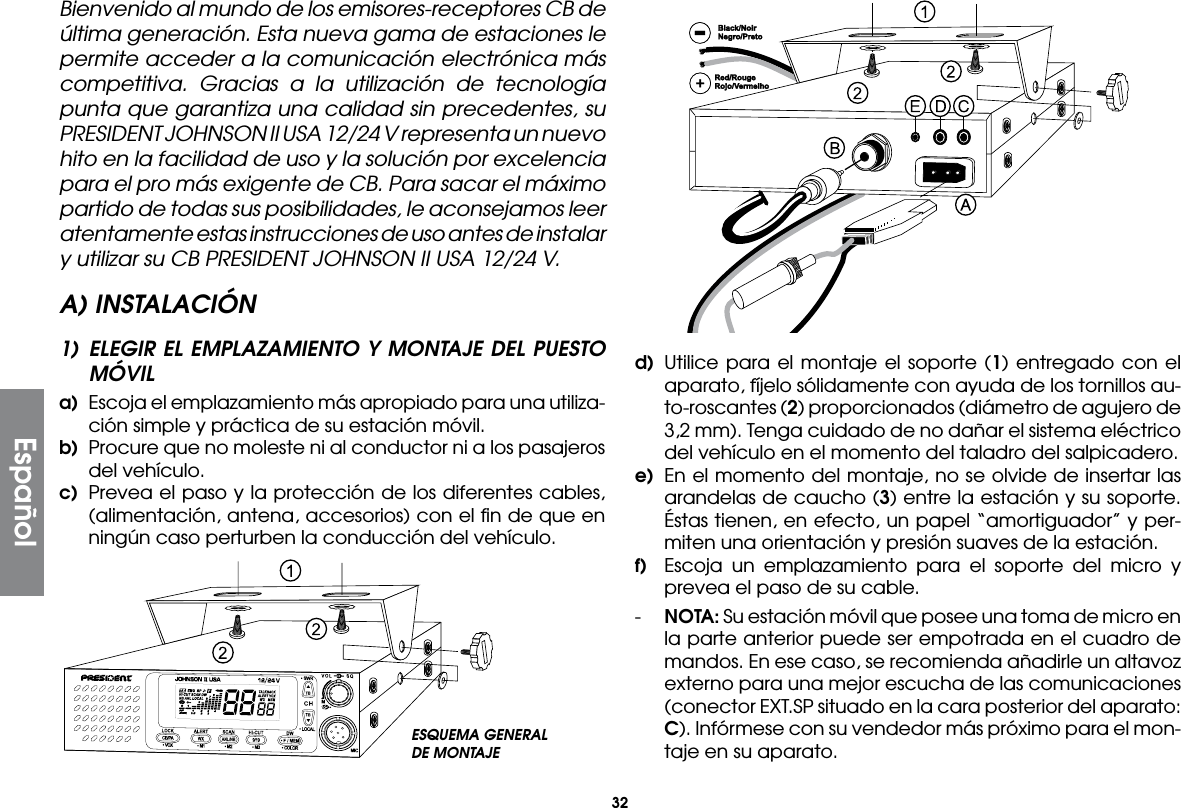 32EspañolBienvenido al mundo de los emisores-receptores CB de última generación. Esta nueva gama de estaciones le permite acceder a la comunicación electrónica más competitiva. Gracias a la utilización de tecnología punta que garantiza una calidad sin precedentes, su PRESIDENT JOHNSON II USA 12/24 V representa un nuevo hito en la facilidad de uso y la solución por excelencia para el pro más exigente de CB. Para sacar el máximo partido de todas sus posibilidades, le aconsejamos leer atentamente estas instrucciones de uso antes de instalar y utilizar su CB PRESIDENT JOHNSON II USA 12/24 V.A) INSTALACIÓN1) ELEGIR EL EMPLAZAMIENTO Y MONTAJE DEL PUESTO MÓVILa)  Escoja el emplazamiento más apropiado para una utiliza-ción simple y práctica de su estación móvil.b)  Procure que no moleste ni al conductor ni a los pasajeros del vehículo.c)  Prevea el paso y la protección de los diferentes cables, (alimentación, antena, accesorios) con el ﬁn de que en ningún caso perturben la conducción del vehículo.d) Utilice para el montaje el soporte (1) entregado con el aparato, fíjelo sólidamente con ayuda de los tornillos au-to-roscantes (2) proporcionados (diámetro de agujero de 3,2 mm). Tenga cuidado de no dañar el sistema eléctrico del vehículo en el momento del taladro del salpicadero.e)  En el momento del montaje, no se olvide de insertar las arandelas de caucho (3) entre la estación y su soporte. Éstas tienen, en efecto, un papel “amortiguador” y per-miten una orientación y presión suaves de la estación.f)  Escoja un emplazamiento para el soporte del micro y prevea el paso de su cable.-  NOTA: Su estación móvil que posee una toma de micro en la parte anterior puede ser empotrada en el cuadro de mandos. En ese caso, se recomienda añadirle un altavoz externo para una mejor escucha de las comunicaciones (conector EXT.SP situado en la cara posterior del aparato: C). Infórmese con su vendedor más próximo para el mon-taje en su aparato.ESQUEMA GENERALDE MONTAJE