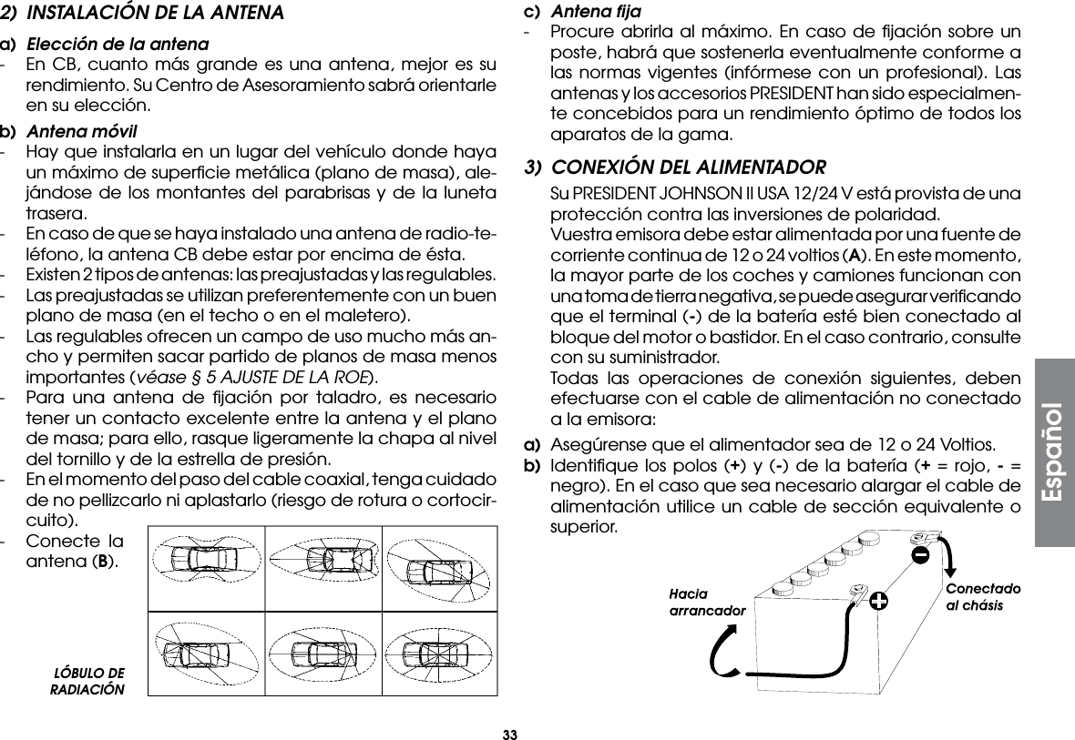 33Español2)  INSTALACIÓN DE LA ANTENAa)  Elección de la antena-  En CB, cuanto más grande es una antena, mejor es su rendimiento. Su Centro de Asesoramiento sabrá orientarle en su elección.b)  Antena móvil-  Hay que instalarla en un lugar del vehículo donde haya un máximo de superﬁcie metálica (plano de masa), ale-jándose de los montantes del parabrisas y de la luneta trasera.-  En caso de que se haya instalado una antena de radio-te-léfono, la antena CB debe estar por encima de ésta.-  Existen 2 tipos de antenas: las preajustadas y las regulables.-  Las preajustadas se utilizan preferentemente con un buen plano de masa (en el techo o en el maletero).-  Las regulables ofrecen un campo de uso mucho más an-cho y permiten sacar partido de planos de masa menos importantes (véase § 5 AJUSTE DE LA ROE).-  Para una antena de ﬁjación por taladro, es necesario tener un contacto excelente entre la antena y el plano de masa; para ello, rasque ligeramente la chapa al nivel del tornillo y de la estrella de presión.-  En el momento del paso del cable coaxial, tenga cuidado de no pellizcarlo ni aplastarlo (riesgo de rotura o cortocir-cuito).-  Conecte la antena (B).c)  Antena fija-  Procure abrirla al máximo. En caso de ﬁjación sobre un poste, habrá que sostenerla eventualmente conforme a las normas vigentes (infórmese con un profesional). Las antenas y los accesorios PRESIDENT han sido especialmen-te concebidos para un rendimiento óptimo de todos los aparatos de la gama.3)  CONEXIÓN DEL ALIMENTADOR  Su PRESIDENT JOHNSON II USA 12/24 V está provista de una protección contra las inversiones de polaridad.  Vuestra emisora debe estar alimentada por una fuente de corriente continua de 12 o 24 voltios (A). En este momento, la mayor parte de los coches y camiones funcionan con una toma de tierra negativa, se puede asegurar veriﬁcando que el terminal (-) de la batería esté bien conectado al bloque del motor o bastidor. En el caso contrario, consulte con su suministrador.  Todas las operaciones de conexión siguientes, deben efectuarse con el cable de alimentación no conectado a la emisora:a)  Asegúrense que el alimentador sea de 12 o 24 Voltios.b) Identiﬁque los polos (+) y (-) de la batería (+ = rojo, - = negro). En el caso que sea necesario alargar el cable de alimentación utilice un cable de sección equivalente o superior.LÓBULO DE RADIACIÓN