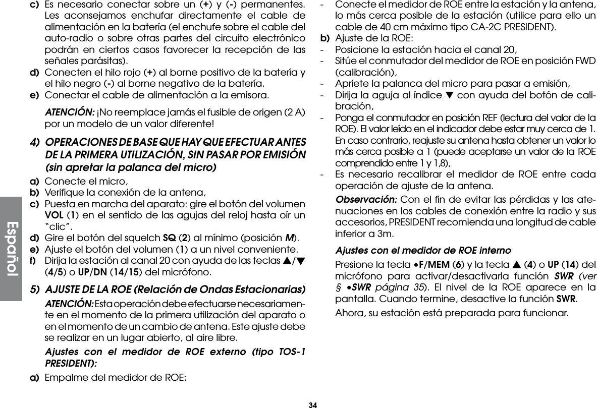 34Españolc) Es necesario conectar sobre un (+) y (-) permanentes. Les aconsejamos enchufar directamente el cable de alimentación en la batería (el enchufe sobre el cable del auto-radio o sobre otras partes del circuito electrónico podrán en ciertos casos favorecer la recepción de las señales parásitas).d)  Conecten el hilo rojo (+) al borne positivo de la batería y el hilo negro (-) al borne negativo de la batería.e)  Conectar el cable de alimentación a la emisora. ATENCIÓN: ¡No reemplace jamás el fusible de origen (2 A) por un modelo de un valor diferente!4)  OPERACIONES DE BASE QUE HAY QUE EFECTUAR ANTES DE LA PRIMERA UTILIZACIÓN, SIN PASAR POR EMISIÓN (sin apretar la palanca del micro)a)  Conecte el micro,b)  Veriﬁque la conexión de la antena,c)  Puesta en marcha del aparato: gire el botón del volumen VOL (1) en el sentido de las agujas del reloj hasta oír un “clic”.d)  Gire el botón del squelch SQ (2) al mínimo (posición M).e)  Ajuste el botón del volumen (1) a un nivel conveniente.f)  Dirija la estación al canal 20 con ayuda de las teclas s/t (4/5) o UP/DN (14/15) del micrófono.5)  AJUSTE DE LA ROE (Relación de Ondas Estacionarias) ATENCIÓN: Esta operación debe efectuarse necesariamen-te en el momento de la primera utilización del aparato o en el momento de un cambio de antena. Este ajuste debe se realizar en un lugar abierto, al aire libre.  Ajustes con el medidor de ROE externo (tipo TOS-1 PRESIDENT):a)  Empalme del medidor de ROE:-  Conecte el medidor de ROE entre la estación y la antena, lo más cerca posible de la estación (utilice para ello un cable de 40 cm máximo tipo CA-2C PRESIDENT).b)  Ajuste de la ROE:-  Posicione la estación hacia el canal 20,-  Sitúe el conmutador del medidor de ROE en posición FWD (calibración),-  Apriete la palanca del micro para pasar a emisión,-  Dirija la aguja al índice ▼ con ayuda del botón de cali-bración,-  Ponga el conmutador en posición REF (lectura del valor de la ROE). El valor leído en el indicador debe estar muy cerca de 1. En caso contrario, reajuste su antena hasta obtener un valor lo más cerca posible a 1 (puede aceptarse un valor de la ROE comprendido entre 1 y 1,8),-  Es necesario recalibrar el medidor de ROE entre cada operación de ajuste de la antena. Observación: Con el ﬁn de evitar las pérdidas y las ate-nuaciones en los cables de conexión entre la radio y sus accesorios, PRESIDENT recomienda una longitud de cable inferior a 3m.  Ajustes con el medidor de ROE interno  Presione la tecla •F/MEM (6) y la tecla s (4) o UP (14) del micrófono para activar/desactivarla función SWR (ver § •SWR página 35). El nivel de la ROE aparece en la pantalla. Cuando termine, desactive la función SWR.  Ahora, su estación está preparada para funcionar.