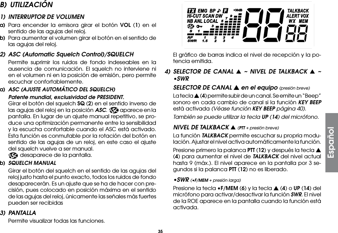 35EspañolB) UTILIZACIÓN1)  INTERRUPTOR DE VOLUMENa)  Para encender la emisora girar el botón VOL (1) en el sentido de las agujas del reloj.b)  Para aumentar el volumen girar el botón en el sentido de las agujas del reloj.2)  ASC (Automatic Squelch Control)/SQUELCH Permite suprimir los ruidos de fondo indeseables en la ausencia de comunicación. El squelch no interviene ni en el volumen ni en la posición de emisión, pero permite escuchar confortablemente.a)  ASC (AJUSTE AUTOMÁTICO DEL SQUELCH)  Patente mundial, exclusividad de PRESIDENT. Girar el botón del squelch SQ (2) en el sentido inverso de las agujas del reloj en la posición ASC.  aparece en la pantalla. En lugar de un ajuste manual repetitivo, se pro-duce una optimización permanente entre la sensibilidad y la escucha confortable cuando el ASC está activado. Esta función es conmutable por la rotación del botón en sentido de las agujas de un reloj, en este caso el ajuste del squelch vuelve a ser manual.    desaparece de la pantalla.b)  SQUELCH MANUAL Girar el botón del squelch en el sentido de las agujas del reloj justo hasta el punto exacto, todos los ruidos de fondo desaparecerán. Es un ajuste que se ha de hacer con pre-cisión, pues colocado en posición máxima en el sentido de las agujas del reloj, únicamente las señales más fuertes pueden ser recibidas3) PANTALLA  Permite visualizar todas las funciones.  El gráﬁco de barras indica el nivel de recepción y la po-tencia emitida.4) SELECTOR DE CANAL s ~ NIVEL DE TALKBACK s ~ •SWRSELECTOR DE CANAL s en el equipo (presión breve)  La tecla s (4) permite subir de un canal. Se emite un “Beep” sonoro en cada cambio de canal si la función KEY BEEP está activada (Véase función KEY BEEP página 40). También se puede utilizar la tecla UP (14) del micrófono.NIVEL DE TALKBACK s (PTT + presión breve)  La función TALKBACK permite escuchar su propria modu-lación. Ajustar el nivel activa automáticamente la función.  Presione primero la palanca PTT (12) y después la tecla s (4) para aumentar el nivel de TALKBACK del nivel actual hasta 9 (máx.). El nivel aparece en la pantalla por 3 se-gundos si la palanca PTT (12) no es liberado.•SWR (•F/MEM + presión larga) Presione la tecla •F/MEM (6) y la tecla s (4) o UP (14) del micrófono para activar/desactivar la función SWR. El nivel de la ROE aparece en la pantalla cuando la función está activada.
