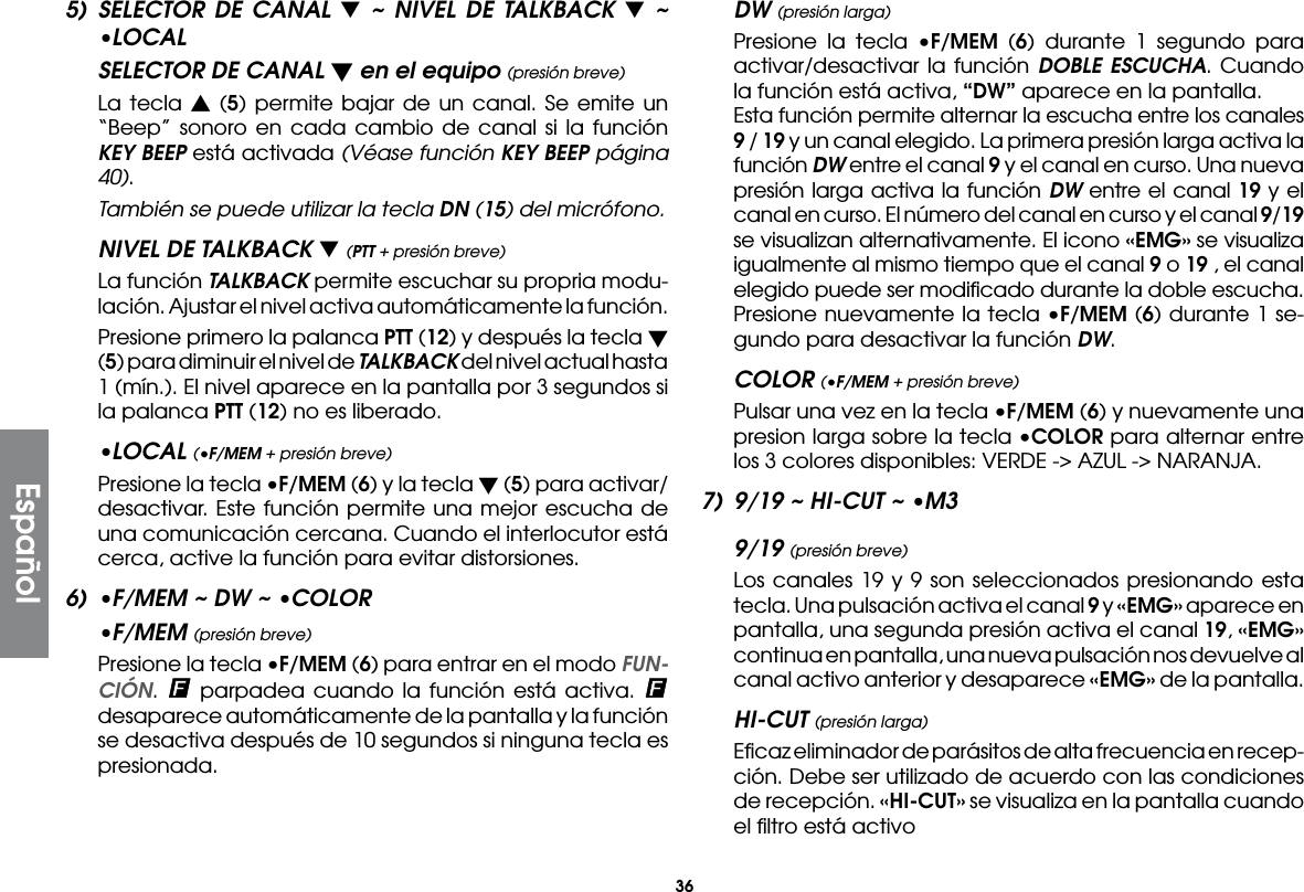 36Español5) SELECTOR DE CANAL t ~ NIVEL DE TALKBACK t ~ •LOCALSELECTOR DE CANAL t en el equipo (presión breve)  La tecla s (5) permite bajar de un canal. Se emite un “Beep” sonoro en cada cambio de canal si la función KEY BEEP está activada (Véase función KEY BEEP página 40). También se puede utilizar la tecla DN (15) del micrófono.NIVEL DE TALKBACK t (PTT + presión breve)  La función TALKBACK permite escuchar su propria modu-lación. Ajustar el nivel activa automáticamente la función.  Presione primero la palanca PTT (12) y después la tecla t (5) para diminuir el nivel de TALKBACK del nivel actual hasta 1 (mín.). El nivel aparece en la pantalla por 3 segundos si la palanca PTT (12) no es liberado.•LOCAL (•F/MEM + presión breve)  Presione la tecla •F/MEM (6) y la tecla t (5) para activar/desactivar. Este función permite una mejor escucha de una comunicación cercana. Cuando el interlocutor está cerca, active la función para evitar distorsiones.6)  •F/MEM ~ DW ~ •COLOR•F/MEM (presión breve)  Presione la tecla •F/MEM (6) para entrar en el modo FUN-CIÓN.   parpadea cuando la función está activa.   desaparece automáticamente de la pantalla y la función se desactiva después de 10 segundos si ninguna tecla es presionada.DW (presión larga)  Presione la tecla •F/MEM (6) durante 1 segundo para activar/desactivar la función DOBLE ESCUCHA. Cuando la función está activa, “DW” aparece en la pantalla.  Esta función permite alternar la escucha entre los canales 9 / 19 y un canal elegido. La primera presión larga activa la función DW entre el canal 9 y el canal en curso. Una nueva presión larga activa la función DW entre el canal 19 y el canal en curso. El número del canal en curso y el canal 9/19 se visualizan alternativamente. El icono «EMG» se visualiza igualmente al mismo tiempo que el canal 9 o 19 , el canal elegido puede ser modiﬁcado durante la doble escucha.  Presione nuevamente la tecla •F/MEM (6) durante 1 se-gundo para desactivar la función DW.COLOR (•F/MEM + presión breve) Pulsar una vez en la tecla •F/MEM (6) y nuevamente una presion larga sobre la tecla •COLOR para alternar entre los 3 colores disponibles: VERDE -&gt; AZUL -&gt; NARANJA.7)  9/19 ~ HI-CUT ~ •M39/19 (presión breve)  Los canales 19 y 9 son seleccionados presionando esta tecla. Una pulsación activa el canal 9 y «EMG» aparece en pantalla, una segunda presión activa el canal 19, «EMG» continua en pantalla, una nueva pulsación nos devuelve al canal activo anterior y desaparece «EMG» de la pantalla.HI-CUT (presión larga)  Eﬁcaz eliminador de parásitos de alta frecuencia en recep-ción. Debe ser utilizado de acuerdo con las condiciones de recepción. «HI-CUT» se visualiza en la pantalla cuando el ﬁltro está activo