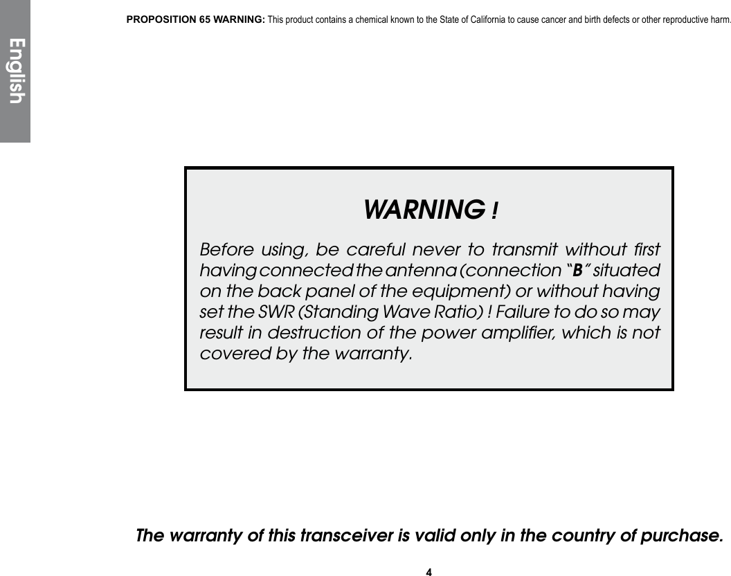 4WARNING !Before using, be careful never to transmit without ﬁrst having connected the antenna (connection “B” situated on the back panel of the equipment) or without having set the SWR (Standing Wave Ratio) ! Failure to do so may result in destruction of the power ampliﬁer, which is not covered by the warranty.The warranty of this transceiver is valid only in the country of purchase.EnglishPROPOSITION 65 WARNING: This product contains a chemical known to the State of California to cause cancer and birth defects or other reproductive harm.