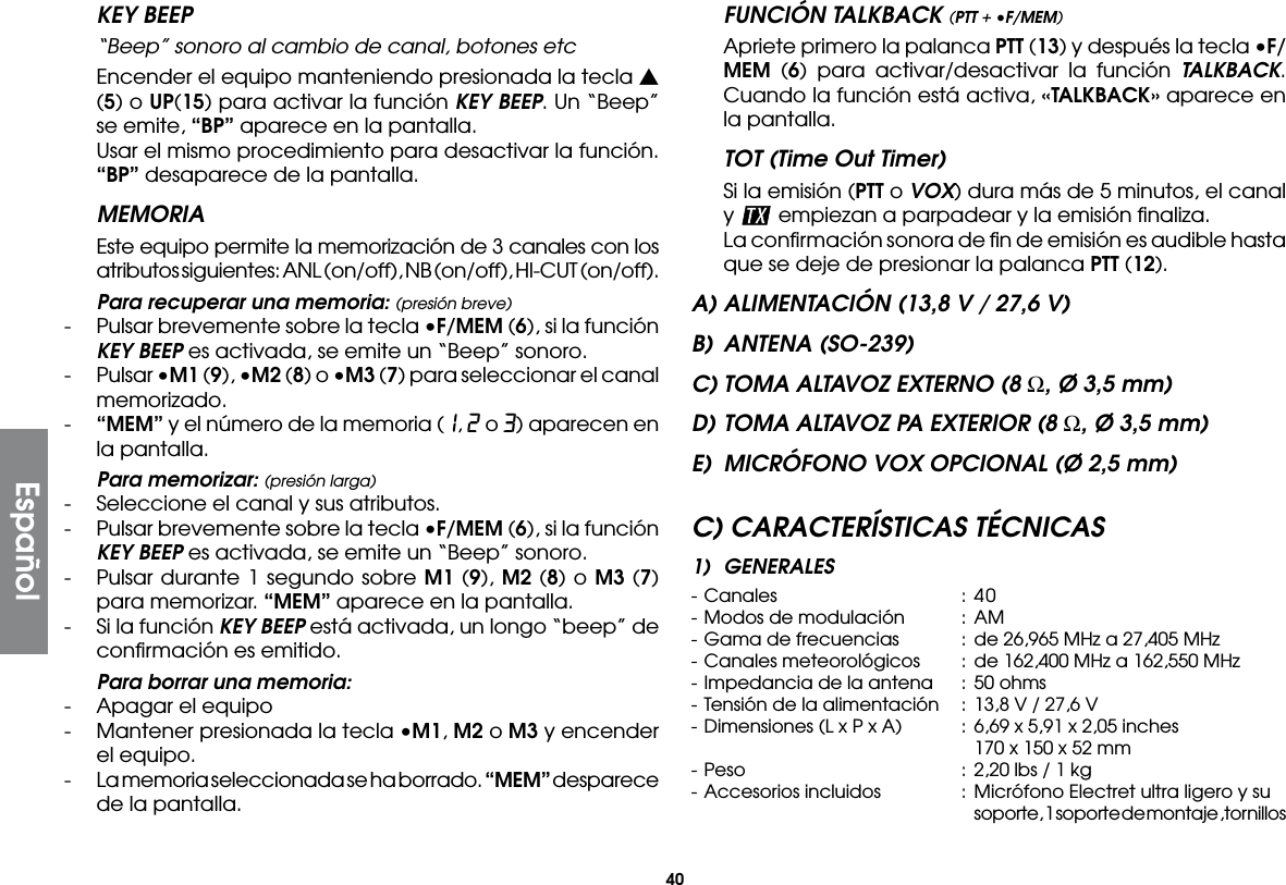 40EspañolFUNCIÓN TALKBACK (PTT + •F/MEM)  Apriete primero la palanca PTT (13) y después la tecla •F/MEM (6) para activar/desactivar la función TALKBACK. Cuando la función está activa, «TALKBACK» aparece en la pantalla.TOT (Time Out Timer)  Si la emisión (PTT o VOX) dura más de 5 minutos, el canal y   empiezan a parpadear y la emisión ﬁnaliza.  La conﬁrmación sonora de ﬁn de emisión es audible hasta que se deje de presionar la palanca PTT (12).A) ALIMENTACIÓN (13,8 V / 27,6 V)B)  ANTENA (SO-239)C) TOMA ALTAVOZ EXTERNO (8 Ω, Ø 3,5 mm)D) TOMA ALTAVOZ PA EXTERIOR (8 Ω, Ø 3,5 mm)E)  MICRÓFONO VOX OPCIONAL (Ø 2,5 mm)C) CARACTERÍSTICAS TÉCNICAS1) GENERALES- Canales  : 40- Modos de modulación  :  AM- Gama de frecuencias  : de 26,965 MHz a 27,405 MHz- Canales meteorológicos  : de 162,400 MHz a 162,550 MHz- Impedancia de la antena  :  50 ohms- Tensión de la alimentación  : 13,8 V / 27,6 V- Dimensiones (L x P x A)  :  6,69 x 5,91 x 2,05 inches        170 x 150 x 52 mm- Peso  :  2,20 lbs / 1 kg- Accesorios incluidos  :  Micrófono Electret ultra ligero y su        soporte, 1 soporte de montaje ,tornillosKEY BEEP  “Beep” sonoro al cambio de canal, botones etc  Encender el equipo manteniendo presionada la tecla s (5) o UP(15) para activar la función KEY BEEP. Un “Beep” se emite, “BP” aparece en la pantalla.  Usar el mismo procedimiento para desactivar la función. “BP” desaparece de la pantalla.MEMORIA  Este equipo permite la memorización de 3 canales con los atributos siguientes: ANL (on/off), NB (on/off), HI-CUT (on/off). Para recuperar una memoria: (presión breve)-  Pulsar brevemente sobre la tecla •F/MEM (6), si la función KEY BEEP es activada, se emite un “Beep” sonoro.-  Pulsar •M1 (9), •M2 (8) o •M3 (7) para seleccionar el canal memorizado.-  “MEM” y el número de la memoria (1, 2 o 3) aparecen en la pantalla. Para memorizar: (presión larga)-  Seleccione el canal y sus atributos.-  Pulsar brevemente sobre la tecla •F/MEM (6), si la función KEY BEEP es activada, se emite un “Beep” sonoro.-  Pulsar durante 1 segundo sobre M1 (9), M2 (8) o M3 (7) para memorizar. “MEM” aparece en la pantalla.-  Si la función KEY BEEP está activada, un longo “beep” de conﬁrmación es emitido. Para borrar una memoria:-  Apagar el equipo-  Mantener presionada la tecla •M1, M2 o M3 y encender el equipo.-  La memoria seleccionada se ha borrado. “MEM” desparece de la pantalla.