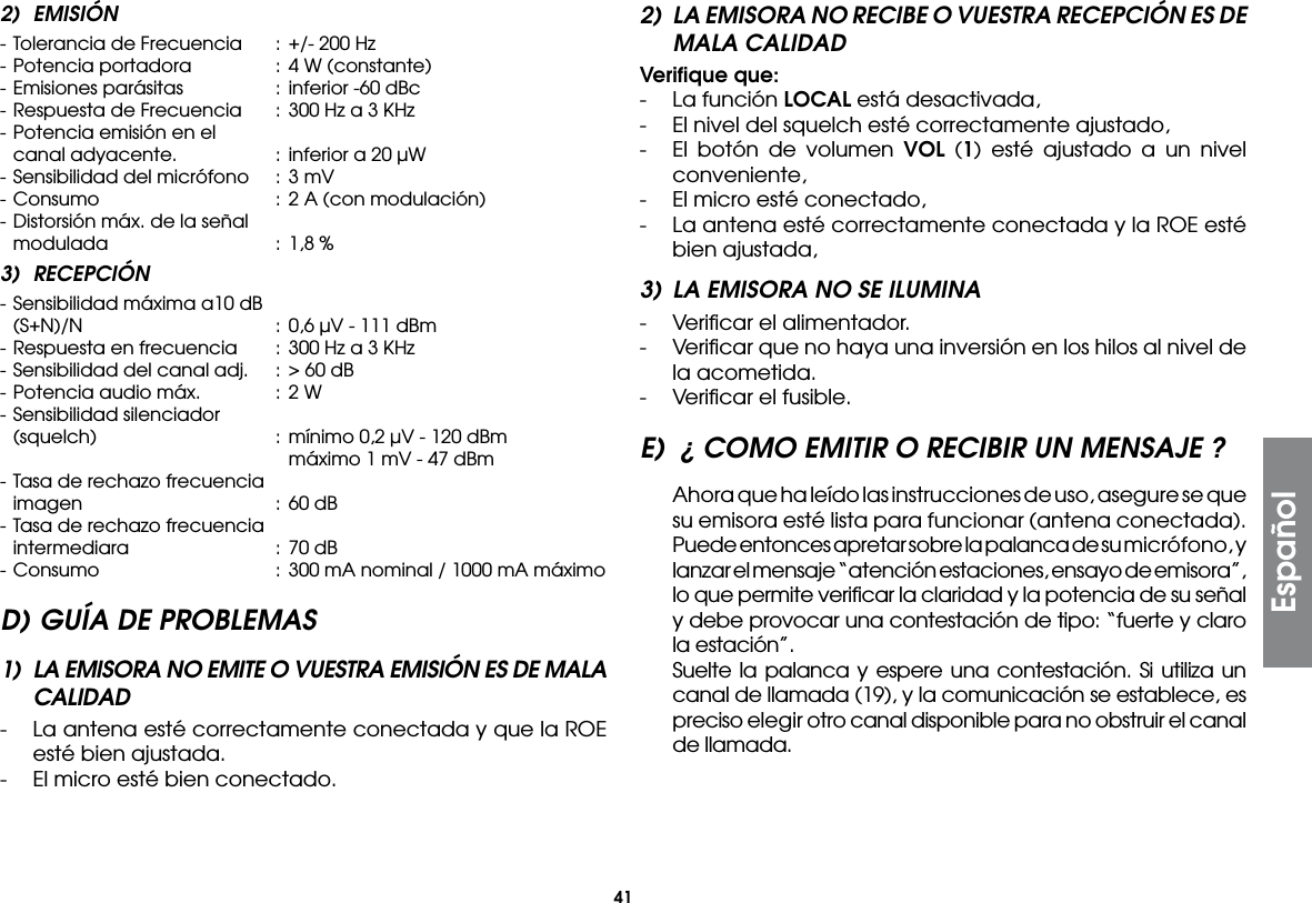 41Español2) EMISIÓN- Tolerancia de Frecuencia  :  +/- 200 Hz- Potencia portadora  :  4 W (constante)- Emisiones parásitas  :  inferior -60 dBc- Respuesta de Frecuencia  :  300 Hz a 3 KHz- Potencia emisión en el  canal adyacente.  :  inferior a 20 µW- Sensibilidad del micrófono  :  3 mV- Consumo  : 2 A (con modulación)- Distorsión máx. de la señal  modulada  :  1,8 %3) RECEPCIÓN- Sensibilidad máxima a10 dB  (S+N)/N  :  0,6 µV - 111 dBm- Respuesta en frecuencia  : 300 Hz a 3 KHz- Sensibilidad del canal adj.  :  &gt; 60 dB- Potencia audio máx.  :  2 W- Sensibilidad silenciador  (squelch)  : mínimo 0,2 µV - 120 dBm        máximo 1 mV - 47 dBm- Tasa de rechazo frecuencia  imagen  :  60 dB- Tasa de rechazo frecuencia  intermediara  :  70 dB- Consumo  : 300 mA nominal / 1000 mA máximoD) GUÍA DE PROBLEMAS1)  LA EMISORA NO EMITE O VUESTRA EMISIÓN ES DE MALA CALIDAD-  La antena esté correctamente conectada y que la ROE esté bien ajustada.-  El micro esté bien conectado.2)  LA EMISORA NO RECIBE O VUESTRA RECEPCIÓN ES DE MALA CALIDADVeriﬁque que:-  La función LOCAL está desactivada,-  El nivel del squelch esté correctamente ajustado,-  El botón de volumen VOL (1) esté ajustado a un nivel conveniente,-  El micro esté conectado,-  La antena esté correctamente conectada y la ROE esté bien ajustada,3)  LA EMISORA NO SE ILUMINA-  Veriﬁcar el alimentador.-  Veriﬁcar que no haya una inversión en los hilos al nivel de la acometida.-  Veriﬁcar el fusible.E)  ¿ COMO EMITIR O RECIBIR UN MENSAJE ?  Ahora que ha leído las instrucciones de uso, asegure se que su emisora esté lista para funcionar (antena conectada).  Puede entonces apretar sobre la palanca de su micrófono, y lanzar el mensaje “atención estaciones, ensayo de emisora”, lo que permite veriﬁcar la claridad y la potencia de su señal y debe provocar una contestación de tipo: “fuerte y claro la estación”.  Suelte la palanca y espere una contestación. Si utiliza un canal de llamada (19), y la comunicación se establece, es preciso elegir otro canal disponible para no obstruir el canal de llamada.