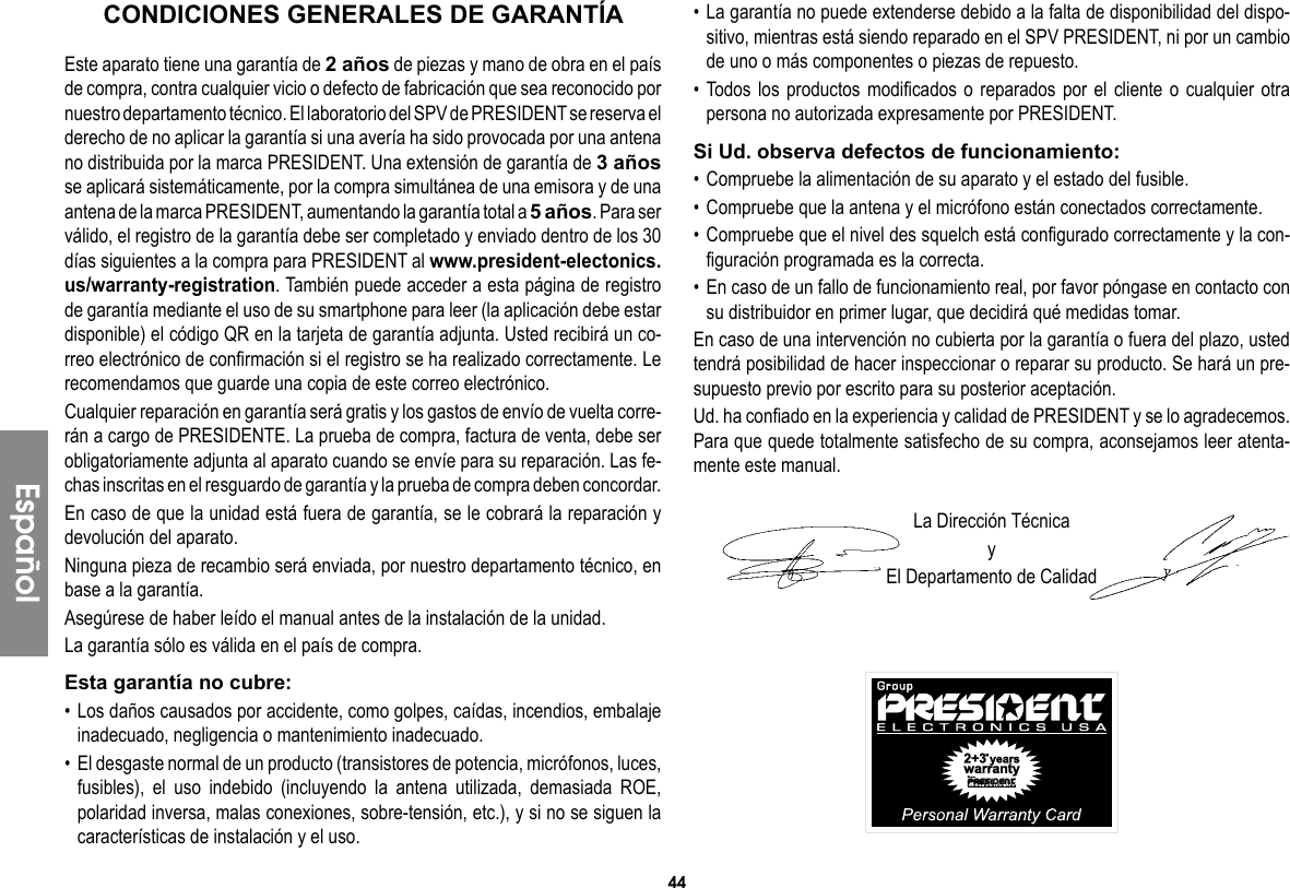 44• La garantía no puede extenderse debido a la falta de disponibilidad del dispo-sitivo, mientras está siendo reparado en el SPV PRESIDENT, ni por un cambio de uno o más componentes o piezas de repuesto.• Todos los productos modificados o reparados por el cliente o cualquier otra persona no autorizada expresamente por PRESIDENT.Si Ud. observa defectos de funcionamiento:• Compruebe la alimentación de su aparato y el estado del fusible.• Compruebe que la antena y el micrófono están conectados correctamente.• Compruebe que el nivel des squelch está configurado correctamente y la con-figuración programada es la correcta.• En caso de un fallo de funcionamiento real, por favor póngase en contacto con su distribuidor en primer lugar, que decidirá qué medidas tomar.En caso de una intervención no cubierta por la garantía o fuera del plazo, usted tendrá posibilidad de hacer inspeccionar o reparar su producto. Se hará un pre-supuesto previo por escrito para su posterior aceptación.Ud. ha confiado en la experiencia y calidad de PRESIDENT y se lo agradecemos. Para que quede totalmente satisfecho de su compra, aconsejamos leer atenta-mente este manual.La Dirección TécnicayEl Departamento de CalidadEste aparato tiene una garantía de 2 años de piezas y mano de obra en el país de compra, contra cualquier vicio o defecto de fabricación que sea reconocido por nuestro departamento técnico. El laboratorio del SPV de PRESIDENT se reserva el derecho de no aplicar la garantía si una avería ha sido provocada por una antena no distribuida por la marca PRESIDENT. Una extensión de garantía de 3 años se aplicará sistemáticamente, por la compra simultánea de una emisora y de una antena de la marca PRESIDENT, aumentando la garantía total a 5 años. Para ser válido, el registro de la garantía debe ser completado y enviado dentro de los 30 días siguientes a la compra para PRESIDENT al www.president-electonics.us/warranty-registration. También puede acceder a esta página de registro de garantía mediante el uso de su smartphone para leer (la aplicación debe estar disponible) el código QR en la tarjeta de garantía adjunta. Usted recibirá un co-rreo electrónico de confirmación si el registro se ha realizado correctamente. Le recomendamos que guarde una copia de este correo electrónico.Cualquier reparación en garantía será gratis y los gastos de envío de vuelta corre-rán a cargo de PRESIDENTE. La prueba de compra, factura de venta, debe ser obligatoriamente adjunta al aparato cuando se envíe para su reparación. Las fe-chas inscritas en el resguardo de garantía y la prueba de compra deben concordar.En caso de que la unidad está fuera de garantía, se le cobrará la reparación y devolución del aparato.Ninguna pieza de recambio será enviada, por nuestro departamento técnico, en base a la garantía.Asegúrese de haber leído el manual antes de la instalación de la unidad.La garantía sólo es válida en el país de compra.Esta garantía no cubre:• Los daños causados por accidente, como golpes, caídas, incendios, embalaje inadecuado, negligencia o mantenimiento inadecuado.•  El desgaste normal de un producto (transistores de potencia, micrófonos, luces, fusibles), el uso indebido (incluyendo la antena utilizada, demasiada ROE, polaridad inversa, malas conexiones, sobre-tensión, etc.), y si no se siguen la características de instalación y el uso.CONDICIONES GENERALES DE GARANTÍAEspañol
