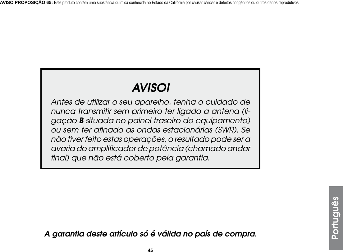 45PortuguêsAVISO!Antes de utilizar o seu aparelho, tenha o cuidado de nunca transmitir sem primeiro ter ligado a antena (li-gação B situada no painel traseiro do equipamento) ou sem ter aﬁnado as ondas estacionárias (SWR). Se não tiver feito estas operações, o resultado pode ser a avaria do ampliﬁcador de potência (chamado andar ﬁnal) que não está coberto pela garantia.A garantia deste artículo só é válida no país de compra.AVISO PROPOSIÇÃO 65: Este produto contém uma substância química conhecida no Estado da Califórnia por causar câncer e defeitos congênitos ou outros danos reprodutivos.