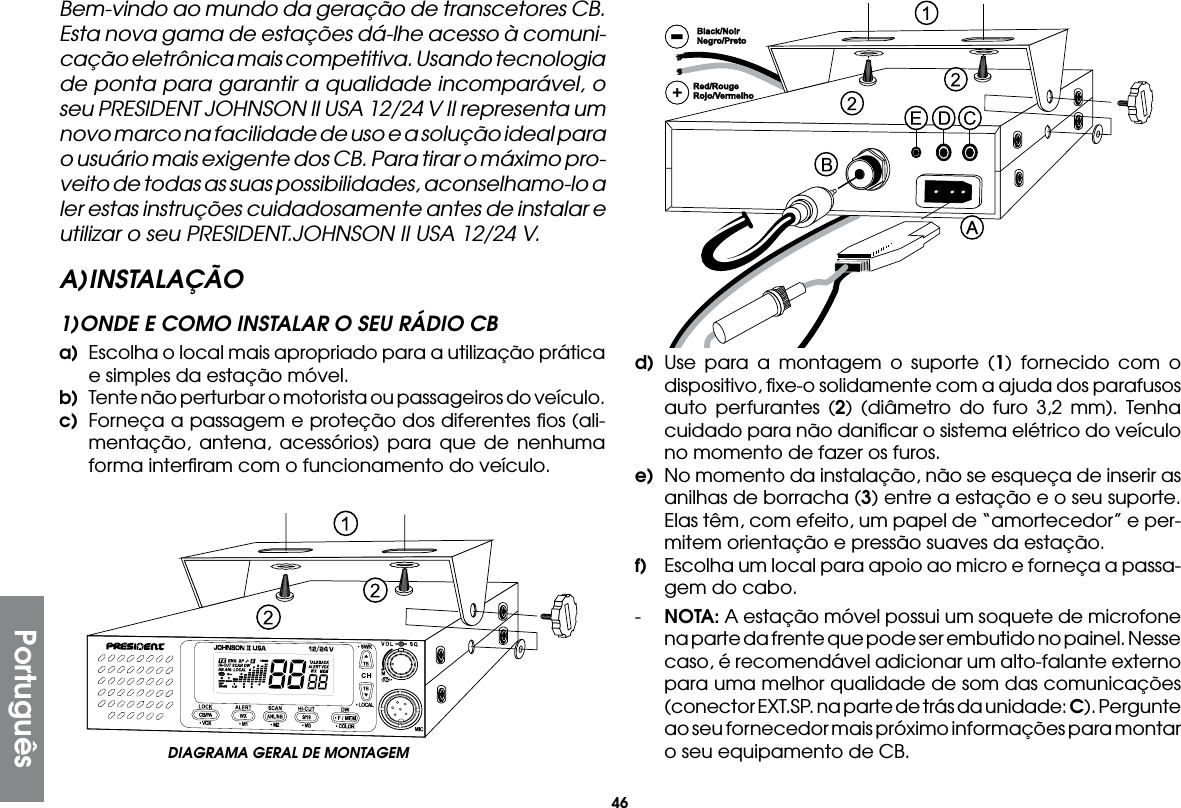 46PortuguêsBem-vindo ao mundo da geração de transcetores CB. Esta nova gama de estações dá-lhe acesso à comuni-cação eletrônica mais competitiva. Usando tecnologia de ponta para garantir a qualidade incomparável, o seu PRESIDENT JOHNSON II USA 12/24 V II representa um novo marco na facilidade de uso e a solução ideal para o usuário mais exigente dos CB. Para tirar o máximo pro-veito de todas as suas possibilidades, aconselhamo-lo a ler estas instruções cuidadosamente antes de instalar e utilizar o seu PRESIDENT.JOHNSON II USA 12/24 V.A) INSTALAÇÃO1) ONDE E COMO INSTALAR O SEU RÁDIO CBa)  Escolha o local mais apropriado para a utilização prática e simples da estação móvel.b)  Tente não perturbar o motorista ou passageiros do veículo.c)  Forneça a passagem e proteção dos diferentes ﬁos (ali-mentação, antena, acessórios) para que de nenhuma forma interﬁram com o funcionamento do veículo.d) Use para a montagem o suporte (1) fornecido com o dispositivo, ﬁxe-o solidamente com a ajuda dos parafusos auto perfurantes (2) (diâmetro do furo 3,2 mm). Tenha cuidado para não daniﬁcar o sistema elétrico do veículo no momento de fazer os furos.e)  No momento da instalação, não se esqueça de inserir as anilhas de borracha (3) entre a estação e o seu suporte. Elas têm, com efeito, um papel de “amortecedor” e per-mitem orientação e pressão suaves da estação.f)  Escolha um local para apoio ao micro e forneça a passa-gem do cabo.-  NOTA: A estação móvel possui um soquete de microfone na parte da frente que pode ser embutido no painel. Nesse caso, é recomendável adicionar um alto-falante externo para uma melhor qualidade de som das comunicações (conector EXT.SP. na parte de trás da unidade: C). Pergunte ao seu fornecedor mais próximo informações para montar o seu equipamento de CB.DIAGRAMA GERAL DE MONTAGEM