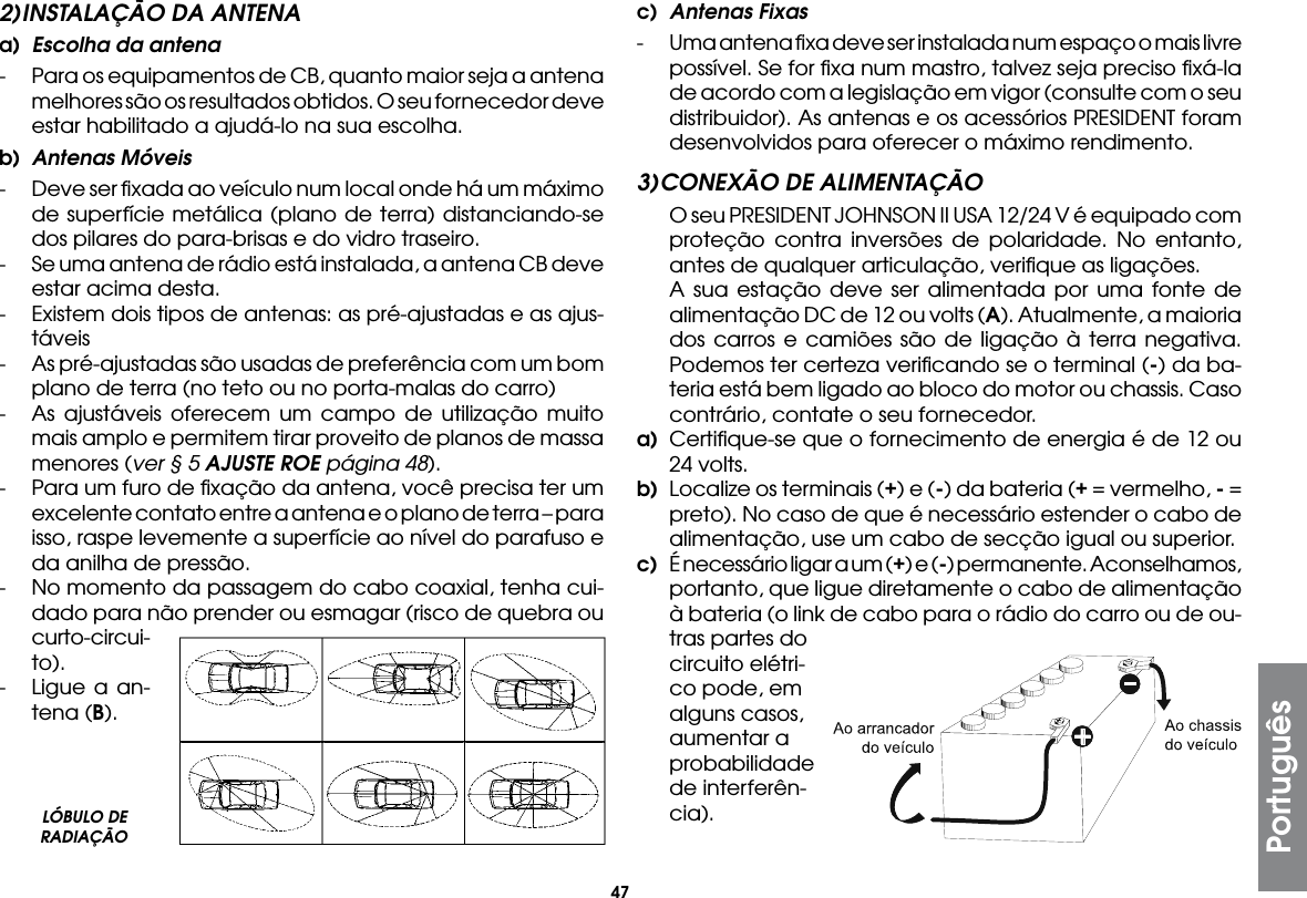 47Português2) INSTALAÇÃO DA ANTENAa)  Escolha da antena-  Para os equipamentos de CB, quanto maior seja a antena melhores são os resultados obtidos. O seu fornecedor deve estar habilitado a ajudá-lo na sua escolha.b)  Antenas Móveis-  Deve ser ﬁxada ao veículo num local onde há um máximo de superfície metálica (plano de terra) distanciando-se dos pilares do para-brisas e do vidro traseiro.-  Se uma antena de rádio está instalada, a antena CB deve estar acima desta.-  Existem dois tipos de antenas: as pré-ajustadas e as ajus-táveis-  As pré-ajustadas são usadas de preferência com um bom plano de terra (no teto ou no porta-malas do carro)-  As ajustáveis oferecem um campo de utilização muito mais amplo e permitem tirar proveito de planos de massa menores (ver § 5 AJUSTE ROE página 48).-  Para um furo de ﬁxação da antena, você precisa ter um excelente contato entre a antena e o plano de terra – para isso, raspe levemente a superfície ao nível do parafuso e da anilha de pressão.-  No momento da passagem do cabo coaxial, tenha cui-dado para não prender ou esmagar (risco de quebra ou curto-circui-to).-  Ligue a an-tena (B).c)  Antenas Fixas-  Uma antena ﬁxa deve ser instalada num espaço o mais livre possível. Se for ﬁxa num mastro, talvez seja preciso ﬁxá-la de acordo com a legislação em vigor (consulte com o seu distribuidor). As antenas e os acessórios PRESIDENT foram desenvolvidos para oferecer o máximo rendimento.3) CONEXÃO DE ALIMENTAÇÃO  O seu PRESIDENT JOHNSON II USA 12/24 V é equipado com proteção contra inversões de polaridade. No entanto, antes de qualquer articulação, veriﬁque as ligações.  A sua estação deve ser alimentada por uma fonte de alimentação DC de 12 ou volts (A). Atualmente, a maioria dos carros e camiões são de ligação à terra negativa. Podemos ter certeza veriﬁcando se o terminal (-) da ba-teria está bem ligado ao bloco do motor ou chassis. Caso contrário, contate o seu fornecedor.a)  Certiﬁque-se que o fornecimento de energia é de 12 ou 24 volts.b)  Localize os terminais (+) e (-) da bateria (+ = vermelho, - = preto). No caso de que é necessário estender o cabo de alimentação, use um cabo de secção igual ou superior.c)  É necessário ligar a um (+) e (-) permanente. Aconselhamos, portanto, que ligue diretamente o cabo de alimentação à bateria (o link de cabo para o rádio do carro ou de ou-  tras partes do circuito elétri-co pode, em alguns casos, aumentar a probabilidade de interferên-cia).LÓBULO DE RADIAÇÃO