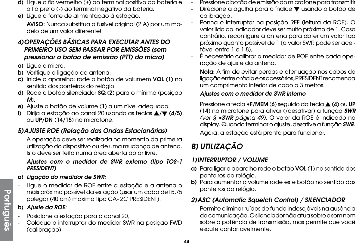 48Portuguêsd)  Ligue o ﬁo vermelho (+) ao terminal positivo da bateria e o ﬁo preto (-) ao terminal negativo da bateria.e)  Ligue a fonte de alimentação à estação. AVISO: Nunca substitua o fusível original (2 A) por um mo-delo de um valor diferente!4) OPERAÇÕES BÁSICAS PARA EXECUTAR ANTES DO PRIMEIRO USO SEM PASSAR POR EMISSÕES (sem pressionar o botão de emissão (PTT) do micro)a)  Ligue o micro.b)  Veriﬁque a ligação da antena.c)  Inicie o aparelho: rode o botão de volumem VOL (1) no sentido dos ponteiros do relógio.d)  Rode o botão silenciador SQ (2) para o mínimo (posição M).e)  Ajuste o botão de volume (1) a um nível adequado.f)  Dirija a estação ao canal 20 usando as teclas s/t (4/5) ou UP/DN (14/15) no microfone.5) AJUSTE ROE (Relação das Ondas Estacionárias)  A operação deve ser realizada no momento da primeira utilização do dispositivo ou de uma mudança de antena. Isto deve ser feito numa área aberta ao ar livre.  Ajustes com o medidor de SWR externo (tipo TOS-1 PRESIDENT)a)  Ligação do medidor de SWR:-  Ligue o medidor de ROE entre a estação e a antena o mais próximo possível da estação (usar um cabo de15,75 polegar (40 cm) máximo tipo CA- 2C PRESIDENT).b)  Ajuste da ROE:-  Posicione a estação para o canal 20,-  Coloque o interruptor do medidor SWR na posição FWD (calibração)-  Pressione o botão de emissão do microfone para transmitir-  Direcione a agulha para o índice t usando o botão de calibração,-  Ponha o interruptor na posição REF (leitura da ROE). O valor lido do indicador deve ser muito próximo de 1. Caso contrário, reconﬁgure a antena para obter um valor tão próximo quanto possível de 1 (o valor SWR pode ser acei-tável entre 1 e 1,8),-  É necessário calibrar o medidor de ROE entre cada ope-ração de ajuste da antena. Nota: A ﬁm de evitar perdas e atenuação nos cabos de ligação entre o rádio e os acessórios, PRESIDENT recomenda um comprimento inferior de cabo a 3 metros.  Ajustes com o medidor de SWR interno  Pressione a tecla •F/MEM (6) seguido da tecla s (4) ou UP (14) no microfone para ativar (/desativar) a função SWR (ver § •SWR página 49). O valor da ROE é indicado no display. Quando terminar o ajuste, desative a função SWR.  Agora, a estação está pronta para funcionar.B) UTILIZAÇÃO1) INTERRUPTOR / VOLUMEa)  Para ligar o aparelho rode o botão VOL (1) no sentido dos ponteiros do relógio.b)  Para aumentar o volume rode este botão no sentido dos ponteiros do relógio.2) ASC (Automatic Squelch Control) / SILENCIADOR  Permite eliminar ruídos de fundo indesejáveis na ausência de comunicação. O silenciador não atua sobre o som nem sobre a potência de transmissão, mas permite que você escute confortavelmente.