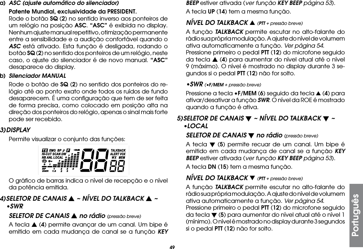 49Portuguêsa)  ASC (ajuste automático do silenciador) Patente Mundial, exclusividade da PRESIDENT.  Rode o botão SQ (2) no sentido inverso aos ponteiros de um relógio na posição ASC. “ASC” é exibida no display. Nenhum ajuste manual repetitivo, otimização permanente entre a sensibilidade e a audição confortável quando o ASC está ativado. Esta função é desligada, rodando o botão SQ (2) no sentido dos ponteiros de um relógio, neste caso, o ajuste do silenciador é de novo manual. “ASC” desaparece do display.b)  Silenciador MANUAL  Rode o botão de SQ (2) no sentido dos ponteiros do re-lógio até ao ponto exato onde todos os ruídos de fundo desaparecem. É uma conﬁguração que tem de ser feita de forma precisa, como colocado em posição alta na direção dos ponteiros do relógio, apenas o sinal mais forte pode ser recebido.3) DISPLAY  Permite visualizar o conjunto das funções:  O gráﬁco de barras indica o nível de recepção e o nível da potência emitida.4) SELETOR DE CANAIS s ~ NÍVEL DO TALKBACK s ~ •SWRSELETOR DE CANAIS s no rádio (pressão breve)  A tecla s (4) permite avançar de um canal. Um bipe é emitido em cada mudança de canal se a função KEY BEEP estiver ativada (ver função KEY BEEP página 53).  A tecla UP (14) tem a mesma função.NÍVEL DO TALKBACK s (PTT + pressão breve)  A função TALKBACK permite escutar no alto-falante do rádio sua própria modulação. A ajuste do nível de volumem ativa automaticamente a função. Ver página 54.  Pressione primeiro o pedal PTT (12) do microfone seguido da tecla s (4) para aumentar do nível atual até o nível 9 (máximo). O nível é mostrado no display durante 3 se-gundos si o pedal PTT (12) não for solto.•SWR (•F/MEM + pressão breve)  Pressione a tecla •F/MEM (6) seguido da tecla s (4) para ativar/desativar a função SWR. O nível da ROE é mostrado quando a função é ativa.5) SELETOR DE CANAIS t ~ NÍVEL DO TALKBACK t ~ •LOCALSELETOR DE CANAIS t no rádio (pressão breve)  A tecla t (5) permite recuar de um canal. Um bipe é emitido em cada mudança de canal se a função KEY BEEP estiver ativada (ver função KEY BEEP página 53).  A tecla DN (15) tem a mesma função.NÍVEL DO TALKBACK t (PTT + pressão breve)  A função TALKBACK permite escutar no alto-falante do rádio sua própria modulação. A ajuste do nível de volumem ativa automaticamente a função. Ver página 54.  Pressione primeiro o pedal PTT (12) do microfone seguido da tecla t (5) para aumentar do nível atual até o nível 1 (mínimo). O nível é mostrado no display durante 3 segundos si o pedal PTT (12) não for solto.