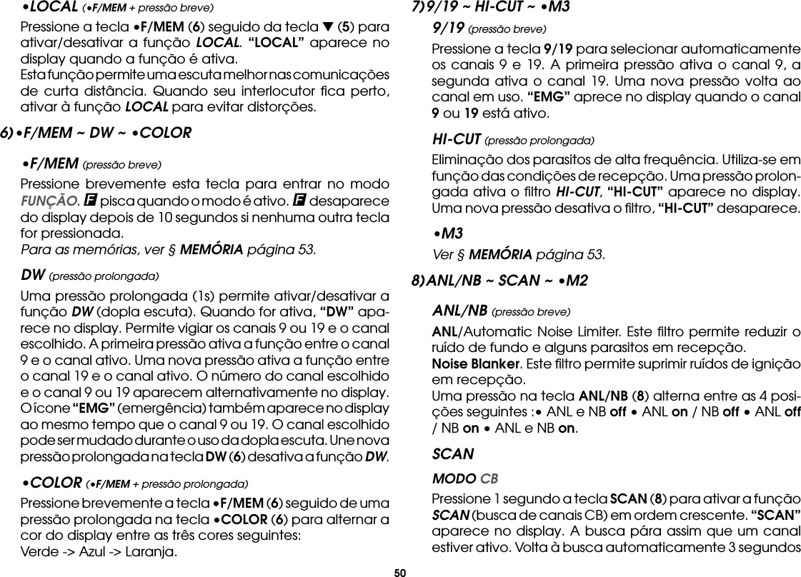 50•LOCAL (•F/MEM + pressão breve)  Pressione a tecla •F/MEM (6) seguido da tecla t (5) para ativar/desativar a função LOCAL. “LOCAL” aparece no display quando a função é ativa.  Esta função permite uma escuta melhor nas comunicações de curta distância. Quando seu interlocutor ﬁca perto, ativar à função LOCAL para evitar distorções.6) •F/MEM ~ DW ~ •COLOR•F/MEM (pressão breve)  Pressione brevemente esta tecla para entrar no modo FUNÇÃO.   pisca quando o modo é ativo.   desaparece do display depois de 10 segundos si nenhuma outra tecla for pressionada.  Para as memórias, ver § MEMÓRIA página 53.DW (pressão prolongada)  Uma pressão prolongada (1s) permite ativar/desativar a função DW (dopla escuta). Quando for ativa, “DW” apa-rece no display. Permite vigiar os canais 9 ou 19 e o canal escolhido. A primeira pressão ativa a função entre o canal 9 e o canal ativo. Uma nova pressão ativa a função entre o canal 19 e o canal ativo. O número do canal escolhido e o canal 9 ou 19 aparecem alternativamente no display. O ícone “EMG” (emergência) também aparece no display ao mesmo tempo que o canal 9 ou 19. O canal escolhido pode ser mudado durante o uso da dopla escuta. Une nova pressão prolongada na tecla DW (6) desativa a função DW.•COLOR (•F/MEM + pressão prolongada)  Pressione brevemente a tecla •F/MEM (6) seguido de uma pressão prolongada na tecla •COLOR (6) para alternar a cor do display entre as três cores seguintes:  Verde -&gt; Azul -&gt; Laranja.7) 9/19 ~ HI-CUT ~ •M39/19 (pressão breve)  Pressione a tecla 9/19 para selecionar automaticamente os canais 9 e 19. A primeira pressão ativa o canal 9, a segunda ativa o canal 19. Uma nova pressão volta ao canal em uso. “EMG” aprece no display quando o canal 9 ou 19 está ativo.HI-CUT (pressão prolongada)  Eliminação dos parasitos de alta frequência. Utiliza-se em função das condições de recepção. Uma pressão prolon-gada ativa o ﬁltro HI-CUT, “HI-CUT” aparece no display. Uma nova pressão desativa o ﬁltro, “HI-CUT” desaparece.•M3 Ver § MEMÓRIA página 53.8) ANL/NB ~ SCAN ~ •M2ANL/NB (pressão breve) ANL/Automatic Noise Limiter. Este ﬁltro permite reduzir o ruído de fundo e alguns parasitos em recepção. Noise Blanker. Este ﬁltro permite suprimir ruídos de ignição em recepção.  Uma pressão na tecla ANL/NB (8) alterna entre as 4 posi-ções seguintes :• ANL e NB off • ANL on / NB off • ANL off / NB on • ANL e NB on.SCAN MODO CB  Pressione 1 segundo a tecla SCAN (8) para ativar a função SCAN (busca de canais CB) em ordem crescente. “SCAN” aparece no display. A busca pára assim que um canal estiver ativo. Volta à busca automaticamente 3 segundos 