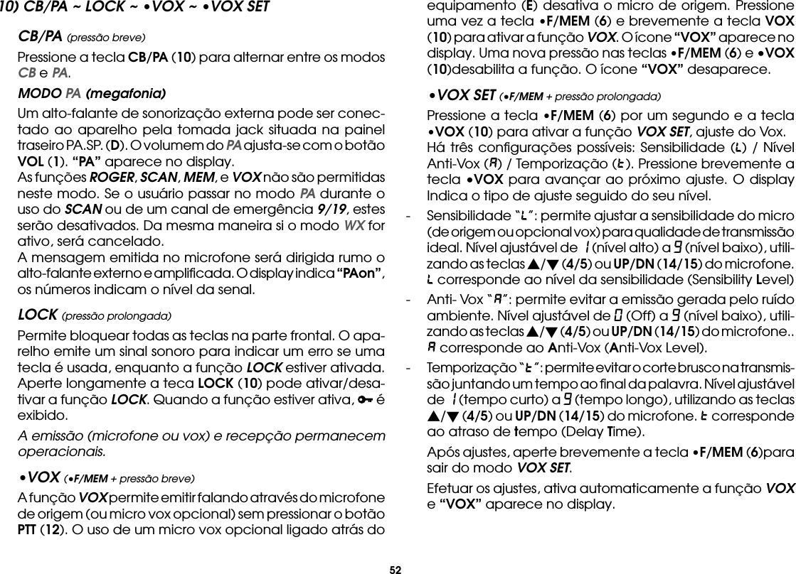 5210) CB/PA ~ LOCK ~ •VOX ~ •VOX SETCB/PA (pressão breve)  Pressione a tecla CB/PA (10) para alternar entre os modos CB e PA. MODO PA (megafonia)  Um alto-falante de sonorização externa pode ser conec-tado ao aparelho pela tomada jack situada na painel traseiro PA.SP. (D). O volumem do PA ajusta-se com o botão VOL (1). “PA” aparece no display.  As funções ROGER, SCAN, MEM, e VOX não são permitidas neste modo. Se o usuário passar no modo PA durante o uso do SCAN ou de um canal de emergência 9/19, estes serão desativados. Da mesma maneira si o modo WX for ativo, será cancelado.  A mensagem emitida no microfone será dirigida rumo o alto-falante externo e ampliﬁcada. O display indica “PAon”, os números indicam o nível da senal.LOCK (pressão prolongada)  Permite bloquear todas as teclas na parte frontal. O apa-relho emite um sinal sonoro para indicar um erro se uma tecla é usada, enquanto a função LOCK estiver ativada.  Aperte longamente a teca LOCK (10) pode ativar/desa-tivar a função LOCK. Quando a função estiver ativa,   é exibido. A emissão (microfone ou vox) e recepção permanecem operacionais.•VOX (•F/MEM + pressão breve)  A função VOX permite emitir falando através do microfone de origem (ou micro vox opcional) sem pressionar o botão PTT (12). O uso de um micro vox opcional ligado atrás do equipamento (E) desativa o micro de origem. Pressione uma vez a tecla •F/MEM (6) e brevemente a tecla VOX (10) para ativar a função VOX. O ícone “VOX” aparece no display. Uma nova pressão nas teclas •F/MEM (6) e •VOX (10)desabilita a função. O ícone “VOX” desaparece.•VOX SET (•F/MEM + pressão prolongada)  Pressione a tecla •F/MEM (6) por um segundo e a tecla •VOX (10) para ativar a função VOX SET, ajuste do Vox.  Há três conﬁgurações possíveis: Sensibilidade ( ) / Nível Anti-Vox ( ) / Temporização ( ). Pressione brevemente a tecla •VOX para avançar ao próximo ajuste. O display Indica o tipo de ajuste seguido do seu nível.-  Sensibilidade “ ”: permite ajustar a sensibilidade do micro (de origem ou opcional vox) para qualidade de transmissão ideal. Nível ajustável de 1 (nível alto) a 9 (nível baixo), utili-zando as teclas s/t (4/5) ou UP/DN (14/15) do microfone.  corresponde ao nível da sensibilidade (Sensibility Level)-  Anti- Vox “ ”: permite evitar a emissão gerada pelo ruído ambiente. Nível ajustável de 0 (Off) a 9 (nível baixo), utili-zando as teclas s/t (4/5) ou UP/DN (14/15) do microfone..  corresponde ao Anti-Vox (Anti-Vox Level).-  Temporização “ ”: permite evitar o corte brusco na transmis-são juntando um tempo ao ﬁnal da palavra. Nível ajustável de 1 (tempo curto) a 9 (tempo longo), utilizando as teclas s/t (4/5) ou UP/DN (14/15) do microfone.   corresponde ao atraso de tempo (Delay Time).  Após ajustes, aperte brevemente a tecla •F/MEM (6)para sair do modo VOX SET.  Efetuar os ajustes, ativa automaticamente a função VOX e “VOX” aparece no display.