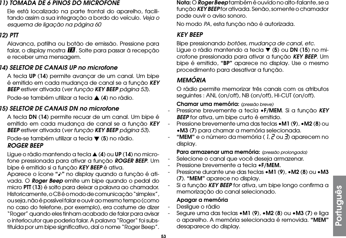 53Português11) TOMADA DE 6 PINOS DO MICROFONE  Ele está localizado na parte frontal do aparelho, facili-tando assim a sua integração a bordo do veículo. Veja o esquema de ligação na página 6012) PTT  Alavanca, patilha ou botão de emissão. Pressione para falar, o display mostra  . Solte para passar à recepção e receber uma mensagem.14) SELETOR DE CANAIS UP no microfone  A tecla UP (14) permite avançar de um canal. Um bipe é emitido em cada mudança de canal se a função KEY BEEP estiver ativada (ver função KEY BEEP página 53).  Pode-se também utilizar a tecla s (4) no rádio.15) SELETOR DE CANAIS DN no microfone  A tecla DN (14) permite recuar de um canal. Um bipe é emitido em cada mudança de canal se a função KEY BEEP estiver ativada (ver função KEY BEEP página 53).  Pode-se também utilizar a tecla t (5) no rádio.ROGER BEEP  Ligue o rádio mantendo a tecla s (4) ou UP (14) no micro-fone pressionada para ativar a função ROGER BEEP. Um bipe é emitido si a função KEY BEEP é ativa.  Aparece o ícone “ ” no display quando a função é ati-vada. O Roger Beep emite um bipe quando o pedal do micro PTT (13) é solto para deixar a palavra ao chamador. Historicamente, o CB é o modo de comunicação “simplex”, ou seja, não é possível falar e ouvir ao mesmo tempo (como no caso do telefone, por exemplo), era costume de dizer “Roger” quando eles tinham acabado de falar para avisar o interlocutor que poderia falar. A palavra “Roger“ foi subs-tituída por um bipe signiﬁcativo, daí o nome “Roger Beep”. Nota: O Roger Beep também é ouvido no alto-falante, se a função KEY BEEP for ativada. Senão, somente o chamador pode ouvir o aviso sonoro.  No modo PA, esta função não é autorizada.KEY BEEP  Bipe pressionando botões, mudança de canal, etc.  Ligue o rádio mantendo a tecla t (5) ou DN (15) no mi-crofone pressionada para ativar a função KEY BEEP. Um bipe é emitido, “BP” aparece no display. Use o mesmo procedimento para desativar a função.MEMÓRIA  O rádio permite memorizar três canais com os atributos seguintes : ANL (on/off), NB (on/off), HI-CUT (on/off). Chamar uma memória: (pressão breve)-  Pressione brevemente a tecla •F/MEM. Si a função KEY BEEP for ativa, um bipe curto é emitido. -  Pressione brevemente uma das teclas •M1 (9), •M2 (8) ou •M3 (7) para chamar a memória selecionada.-  “MEM” e o número da memória (1, 2 ou 3) aparecem no display. Para armazenar uma memória: (pressão prolongada)-  Selecione o canal que você deseja armazenar.-  Pressione brevemente a tecla •F/MEM.- Pressione durante une das teclas •M1 (9), •M2 (8) ou •M3 (7). “MEM” aparece no display.-  Si a função KEY BEEP for ativa, um bipe longo conﬁrma a memorização do canal selecionado. Apagar a memória-  Desligue o rádio-  Segure uma das teclas •M1 (9), •M2 (8) ou •M3 (7) e liga o aparelho. A memória selecionada é removida. “MEM” desaparece do display.