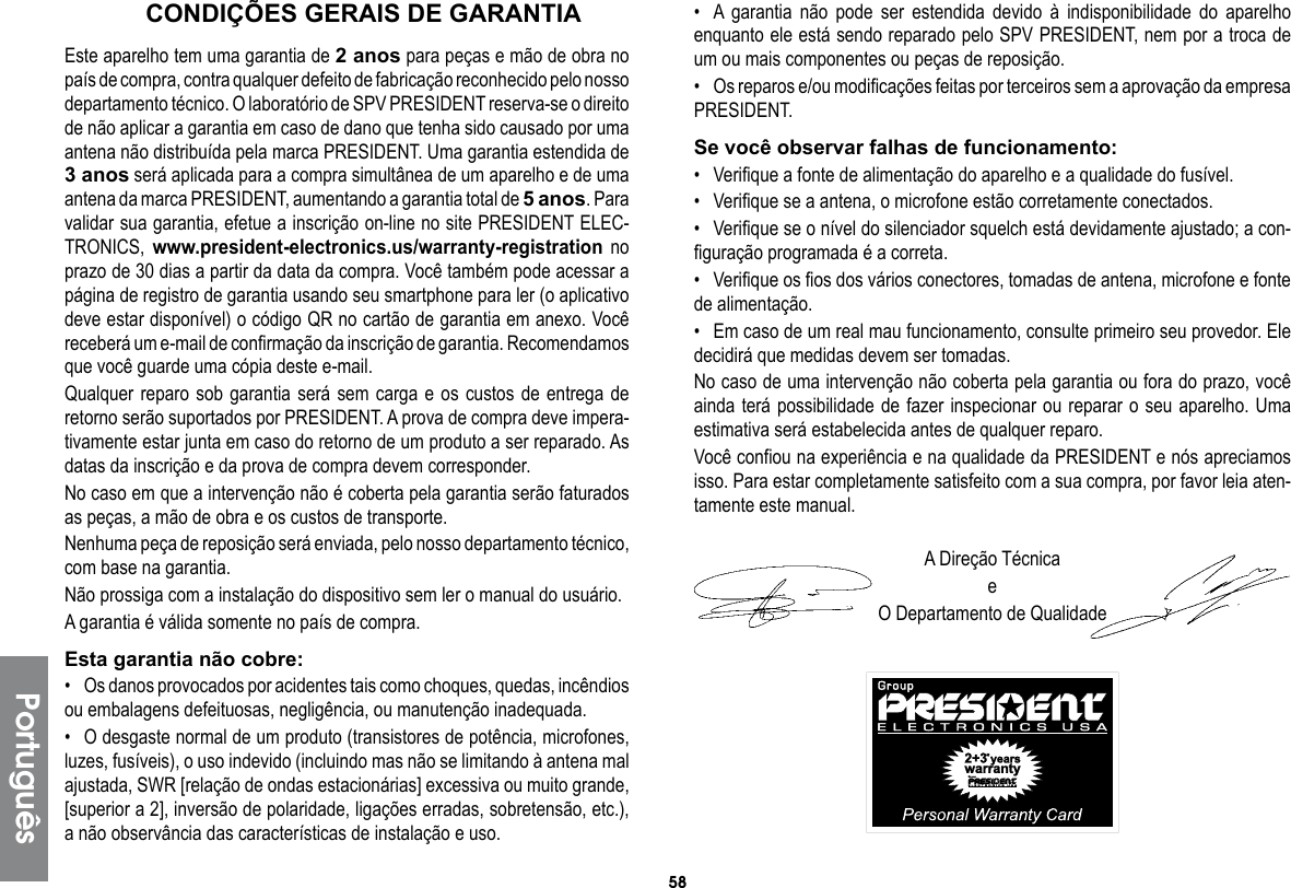 58PortuguêsCONDIÇÕES GERAIS DE GARANTIAEste aparelho tem uma garantia de 2 anos para peças e mão de obra no país de compra, contra qualquer defeito de fabricação reconhecido pelo nosso departamento técnico. O laboratório de SPV PRESIDENT reserva-se o direito de não aplicar a garantia em caso de dano que tenha sido causado por uma antena não distribuída pela marca PRESIDENT. Uma garantia estendida de 3 anos será aplicada para a compra simultânea de um aparelho e de uma antena da marca PRESIDENT, aumentando a garantia total de 5 anos. Para validar sua garantia, efetue a inscrição on-line no site PRESIDENT ELEC-TRONICS, www.president-electronics.us/warranty-registration no prazo de 30 dias a partir da data da compra. Você também pode acessar a página de registro de garantia usando seu smartphone para ler (o aplicativo deve estar disponível) o código QR no cartão de garantia em anexo. Você receberá um e-mail de confirmação da inscrição de garantia. Recomendamos que você guarde uma cópia deste e-mail.Qualquer reparo sob garantia será sem carga e os custos de entrega de retorno serão suportados por PRESIDENT. A prova de compra deve impera-tivamente estar junta em caso do retorno de um produto a ser reparado. As datas da inscrição e da prova de compra devem corresponder.No caso em que a intervenção não é coberta pela garantia serão faturados as peças, a mão de obra e os custos de transporte.Nenhuma peça de reposição será enviada, pelo nosso departamento técnico, com base na garantia.Não prossiga com a instalação do dispositivo sem ler o manual do usuário.A garantia é válida somente no país de compra.Esta garantia não cobre:•  Os danos provocados por acidentes tais como choques, quedas, incêndios ou embalagens defeituosas, negligência, ou manutenção inadequada.•  O desgaste normal de um produto (transistores de potência, microfones, luzes, fusíveis), o uso indevido (incluindo mas não se limitando à antena mal ajustada, SWR [relação de ondas estacionárias] excessiva ou muito grande, [superior a 2], inversão de polaridade, ligações erradas, sobretensão, etc.), a não observância das características de instalação e uso.•  A garantia não pode ser estendida devido à indisponibilidade do aparelho enquanto ele está sendo reparado pelo SPV PRESIDENT, nem por a troca de um ou mais componentes ou peças de reposição.•  Os reparos e/ou modificações feitas por terceiros sem a aprovação da empresa PRESIDENT.Se você observar falhas de funcionamento:•  Verifique a fonte de alimentação do aparelho e a qualidade do fusível.•  Verifique se a antena, o microfone estão corretamente conectados.•  Verifique se o nível do silenciador squelch está devidamente ajustado; a con-figuração programada é a correta.•  Verifique os fios dos vários conectores, tomadas de antena, microfone e fonte de alimentação.•  Em caso de um real mau funcionamento, consulte primeiro seu provedor. Ele decidirá que medidas devem ser tomadas.No caso de uma intervenção não coberta pela garantia ou fora do prazo, você ainda terá possibilidade de fazer inspecionar ou reparar o seu aparelho. Uma estimativa será estabelecida antes de qualquer reparo.Você confiou na experiência e na qualidade da PRESIDENT e nós apreciamos isso. Para estar completamente satisfeito com a sua compra, por favor leia aten-tamente este manual.A Direção TécnicaeO Departamento de Qualidade