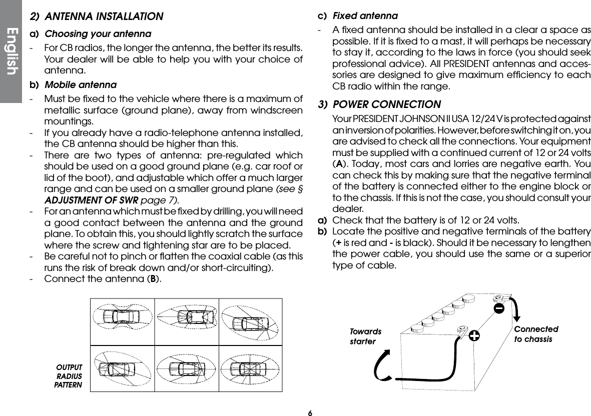 62)  ANTENNA INSTALLATIONa)  Choosing your antenna-  For CB radios, the longer the antenna, the better its results. Your dealer will be able to help you with your choice of antenna.b)  Mobile antenna-  Must be ﬁxed to the vehicle where there is a maximum of metallic surface (ground plane), away from windscreen mountings.-  If you already have a radio-telephone antenna installed, the CB antenna should be higher than this.-  There are two types of antenna: pre-regulated which should be used on a good ground plane (e.g. car roof or lid of the boot), and adjustable which offer a much larger range and can be used on a smaller ground plane (see § ADJUSTMENT OF SWR page 7).-  For an antenna which must be ﬁxed by drilling, you will need a good contact between the antenna and the ground plane. To obtain this, you should lightly scratch the surface where the screw and tightening star are to be placed.-  Be careful not to pinch or ﬂatten the coaxial cable (as this runs the risk of break down and/or short-circuiting).-  Connect the antenna (B).c)  Fixed antenna-  A ﬁxed antenna should be installed in a clear a space as possible. If it is ﬁxed to a mast, it will perhaps be necessary to stay it, according to the laws in force (you should seek professional advice). All PRESIDENT antennas and acces-sories are designed to give maximum efﬁciency to each CB radio within the range.3)  POWER CONNECTION  Your PRESIDENT JOHNSON II USA 12/24 V is protected against an inversion of polarities. However, before switching it on, you are advised to check all the connections. Your equipment must be supplied with a continued current of 12 or 24 volts (A). Today, most cars and lorries are negative earth. You can check this by making sure that the negative terminal of the battery is connected either to the engine block or to the chassis. If this is not the case, you should consult your dealer.a)  Check that the battery is of 12 or 24 volts.b)  Locate the positive and negative terminals of the battery (+ is red and - is black). Should it be necessary to lengthen the power cable, you should use the same or a superior type of cable.OUTPUT RADIUS PATTERNEnglish
