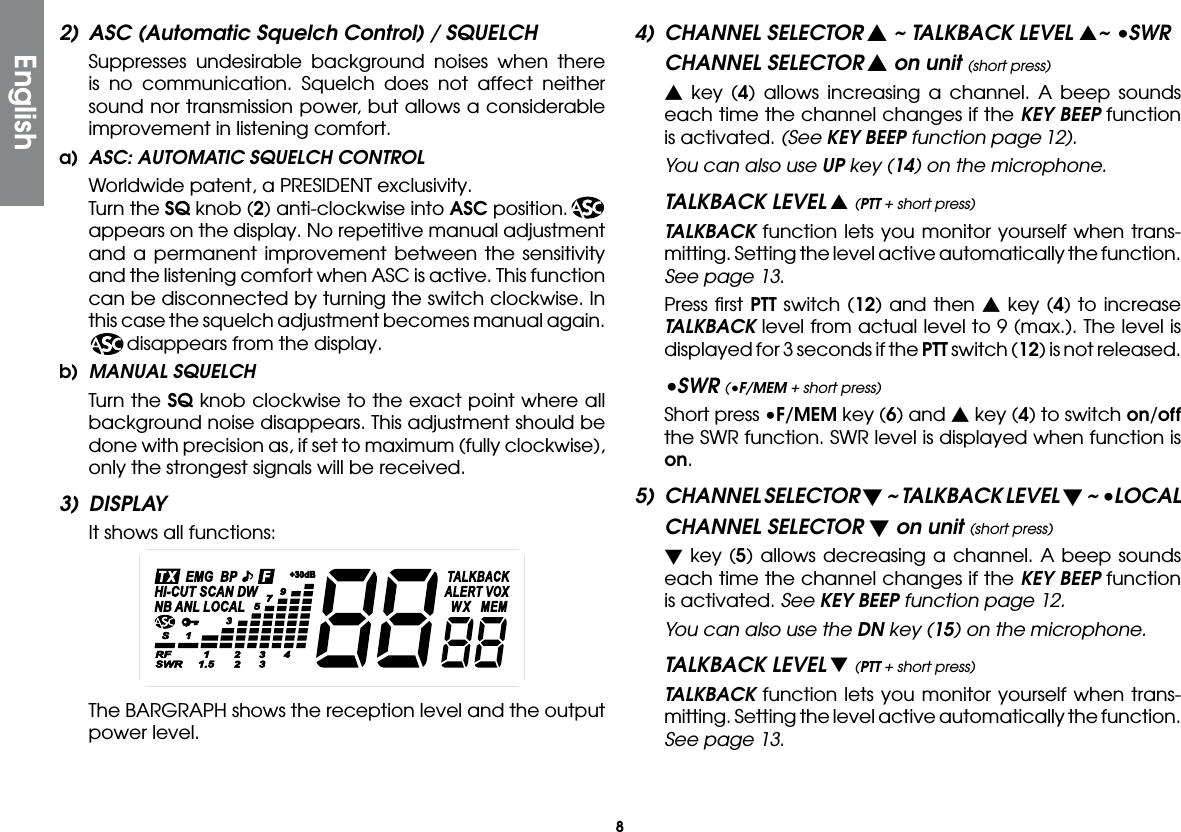 82)  ASC (Automatic Squelch Control) / SQUELCH  Suppresses undesirable background noises when there is no communication. Squelch does not affect neither sound nor transmission power, but allows a considerable improvement in listening comfort.a)  ASC: AUTOMATIC SQUELCH CONTROL  Worldwide patent, a PRESIDENT exclusivity.  Turn the SQ knob (2) anti-clockwise into ASC position.  appears on the display. No repetitive manual adjustment and a permanent improvement between the sensitivity and the listening comfort when ASC is active. This function can be disconnected by turning the switch clockwise. In this case the squelch adjustment becomes manual again.    disappears from the display.b)  MANUAL SQUELCH  Turn the SQ knob clockwise to the exact point where all background noise disappears. This adjustment should be done with precision as, if set to maximum (fully clockwise), only the strongest signals will be received.3) DISPLAY  It shows all functions:  The BARGRAPH shows the reception level and the output power level.4)  CHANNEL SELECTOR s ~ TALKBACK LEVEL s~ •SWR  CHANNEL SELECTOR s on unit (short press) s key (4) allows increasing a channel. A beep sounds each time the channel changes if the KEY BEEP function is activated. (See KEY BEEP function page 12).  You can also use UP key (14) on the microphone.TALKBACK LEVEL s (PTT + short press) TALKBACK function lets you monitor yourself when trans-mitting. Setting the level active automatically the function. See page 13.  Press ﬁrst PTT switch (12) and then s key (4) to increase TALKBACK level from actual level to 9 (max.). The level is displayed for 3 seconds if the PTT switch (12) is not released.•SWR (•F/MEM + short press)  Short press •F/MEM key (6) and s key (4) to switch on/off the SWR function. SWR level is displayed when function is on.5)  CHANNEL SELECTOR t ~ TALKBACK LEVEL t ~ •LOCAL  CHANNEL SELECTOR t on unit (short press) t key (5) allows decreasing a channel. A beep sounds each time the channel changes if the KEY BEEP function is activated. See KEY BEEP function page 12. You can also use the DN key (15) on the microphone.TALKBACK LEVEL t (PTT + short press) TALKBACK function lets you monitor yourself when trans-mitting. Setting the level active automatically the function. See page 13.English