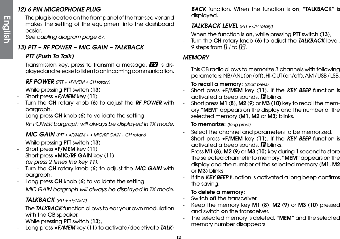 1212) 6 PIN MICROPHONE PLUG  The plug is located on the front panel of the transceiver and makes the setting of the equipment into the dashboard easier. See cabling diagram page 67.13) PTT ~ RF POWER ~ MIC GAIN ~ TALKBACK PTT (Push To Talk)   Transmission key, press to transmit a message,   is dis-played and release to listen to an incoming communication.RF POWER (PTT + •F/MEM + CH rotary)  While pressing PTT switch (13)-  Short press •F/MEM key (11)-  Turn the CH rotary knob (6) to adjust the RF POWER with bargraph.-  Long press CH knob (6) to validate the setting  RF POWER bargraph will always be displayed in TX mode.MIC GAIN (PTT + •F/MEM + • MIC/RF GAIN + CH rotary)  While pressing PTT switch (13)-   Short press •F/MEM key (11)-  Short press •MIC/RF GAIN key (11) (or press 2 times the key 11).-  Turn the CH rotary knob (6) to adjust the MIC GAIN with bargraph.-  Long press CH knob (6) to validate the setting  MIC GAIN bargraph will always be displayed in TX mode. TALKBACK (PTT + •F/MEM) The TALKBACK function allows to ear your own modulation with the CB speaker.  While pressing PTT switch (13), -  Long press •F/MEM key (11) to activate/deactivate TALK-BACK function. When the function is on,  “TALKBACK” is displayed.  TALKBACK LEVEL (PTT + CH rotary)  When the function is on, while pressing PTT switch (13),-  Turn the CH rotary knob (6) to adjust the TALKBACK level. 9 steps from 01 to 09.MEMORYThis CB radio allows to memorize 3 channels with following parameters: NB/ANL (on/off), HI-CUT (on/off), AM / USB / LSB. To recall a memory: (short press)-  Short press •F/MEM key (11). If the KEY BEEP function is activated a beep sounds.   blinks.-  Short press M1 (8), M2 (9) or M3 (10) key to recall the mem-ory.“MEM” appears on the display and the number of the selected memory (M1, M2 or M3) blinks. To memorize: (long press)-   Select the channel and parameters to be memorized.-  Short press •F/MEM key (11). If the KEY BEEP function is activated a beep sounds.   blinks.- Press M1 (8), M2 (9) or M3 (10) key during 1 second to store the selected channel into memory. “MEM” appears on the display and the number of the selected memory (M1, M2 or M3) blinks.-  If the KEY BEEP function is activated a long beep conﬁrms the saving. To delete a memory:- Switch off the transceiver.-  Keep the memory key M1 (8), M2 (9) or M3 (10) pressed and switch on the transceiver.-  The selected memory is deleted. “MEM” and the selected memory number disappears.English