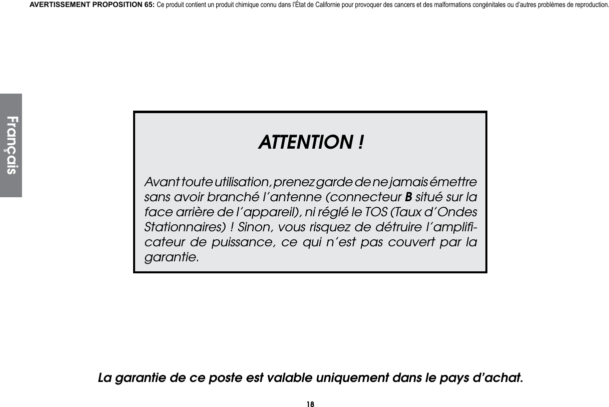18ATTENTION !Avant toute utilisation, prenez garde de ne jamais émettre sans avoir branché l’antenne (connecteur B situé sur la face arrière de l’appareil), ni réglé le TOS (Taux d’Ondes Stationnaires) ! Sinon, vous risquez de détruire l’ampliﬁ-cateur de puissance, ce qui n’est pas couvert par la garantie.La garantie de ce poste est valable uniquement dans le pays d’achat.AVERTISSEMENT PROPOSITION 65: Ce produit contient un produit chimique connu dans l’État de Californie pour provoquer des cancers et des malformations congénitales ou d’autres problèmes de reproduction.Français