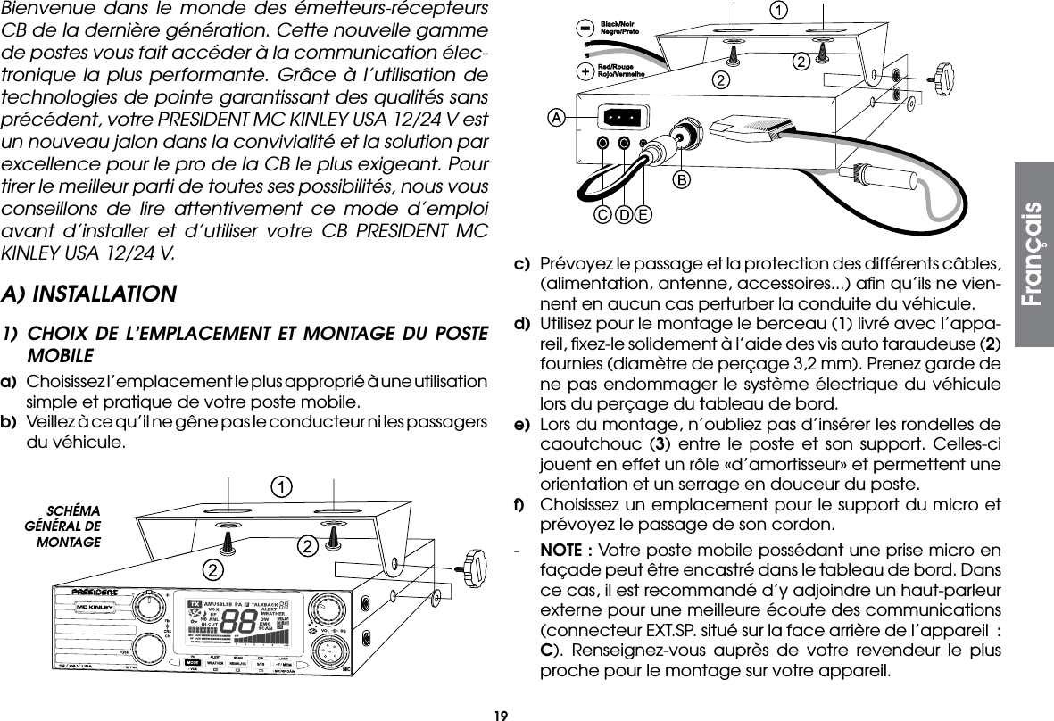 19Bienvenue dans le monde des émetteurs-récepteurs CB de la dernière génération. Cette nouvelle gamme de postes vous fait accéder à la communication élec-tronique la plus performante. Grâce à l’utilisation de technologies de pointe garantissant des qualités sans précédent, votre PRESIDENT MC KINLEY USA 12/24 V est un nouveau jalon dans la convivialité et la solution par excellence pour le pro de la CB le plus exigeant. Pour tirer le meilleur parti de toutes ses possibilités, nous vous conseillons de lire attentivement ce mode d’emploi avant d’installer et d’utiliser votre CB PRESIDENT MC KINLEY USA 12/24 V.A) INSTALLATION1) CHOIX DE L’EMPLACEMENT ET MONTAGE DU POSTE MOBILEa)  Choisissez l’emplacement le plus approprié à une utilisation simple et pratique de votre poste mobile.b)  Veillez à ce qu’il ne gêne pas le conducteur ni les passagers du véhicule.c)  Prévoyez le passage et la protection des différents câbles, (alimentation, antenne, accessoires...) aﬁn qu’ils ne vien-nent en aucun cas perturber la conduite du véhicule.d)  Utilisez pour le montage le berceau (1) livré avec l’appa-reil, ﬁxez-le solidement à l’aide des vis auto taraudeuse (2) fournies (diamètre de perçage 3,2 mm). Prenez garde de ne pas endommager le système électrique du véhicule lors du perçage du tableau de bord.e)  Lors du montage, n’oubliez pas d’insérer les rondelles de caoutchouc (3) entre le poste et son support. Celles-ci jouent en effet un rôle «d’amortisseur» et permettent une orientation et un serrage en douceur du poste.f)  Choisissez un emplacement pour le support du micro et prévoyez le passage de son cordon.-  NOTE : Votre poste mobile possédant une prise micro en façade peut être encastré dans le tableau de bord. Dans ce cas, il est recommandé d’y adjoindre un haut-parleur externe pour une meilleure écoute des communications (connecteur EXT.SP. situé sur la face arrière de l’appareil  : C). Renseignez-vous auprès de votre revendeur le plus proche pour le montage sur votre appareil.SCHÉMA GÉNÉRAL DE MONTAGEFrançais