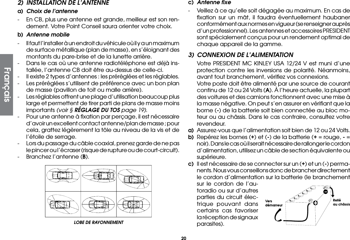 202)  INSTALLATION DE L’ANTENNEa)  Choix de l’antenne-  En CB, plus une antenne est grande, meilleur est son ren-dement. Votre Point Conseil saura orienter votre choix.b)  Antenne mobile-  Il faut l’installer à un endroit du véhicule où il y a un maximum de surface métallique (plan de masse), en s’éloignant des montants du pare-brise et de la lunette arrière.-  Dans le cas où une antenne radiotéléphone est déjà ins-tallée, l’antenne CB doit être au-dessus de celle-ci.-  Il existe 2 types d’antennes : les préréglées et les réglables.-  Les préréglées s’utilisent de préférence avec un bon plan de masse (pavillon de toit ou malle arrière).-  Les réglables offrent une plage d’utilisation beaucoup plus large et permettent de tirer parti de plans de masse moins importants (voir § RÉGLAGE DU TOS page 19).-  Pour une antenne à ﬁxation par perçage, il est nécessaire d’avoir un excellent contact antenne/plan de masse ; pour cela, grattez légèrement la tôle au niveau de la vis et de l’étoile de serrage.-  Lors du passage du câble coaxial, prenez garde de ne pas le pincer ou l’écraser (risque de rupture ou de court-circuit).-  Branchez l’antenne (B).c)  Antenne fixe-  Veillez à ce qu’elle soit dégagée au maximum. En cas de ﬁxation sur un mât, il faudra éventuellement haubaner conformément aux normes en vigueur (se renseigner auprès d’un professionnel). Les antennes et accessoires PRESIDENT sont spécialement conçus pour un rendement optimal de chaque appareil de la gamme.3)  CONNEXION DE L’ALIMENTATION  Votre PRESIDENT MC KINLEY USA 12/24 V est muni d’une protection contre les inversions de polarité. Néanmoins, avant tout branchement, vériﬁez vos connexions.  Votre poste doit être alimenté par une source de courant continu de 12 ou 24 Volts (A). À l’heure actuelle, la plupart des voitures et des camions fonctionnent avec une mise à la masse négative. On peut s’en assurer en vériﬁant que la borne (-) de la batterie soit bien connectée au bloc mo-teur ou au châssis. Dans le cas contraire, consultez votre revendeur.a)  Assurez-vous que l’alimentation soit bien de 12 ou 24 Volts.b)  Repérez les bornes (+) et (-) de la batterie (+ = rouge, - = noir). Dans le cas où il serait nécessaire de rallonger le cordon d’alimentation, utilisez un câble de section équivalente ou supérieure.c)  Il est nécessaire de se connecter sur un (+) et un (-) perma-nents. Nous vous conseillons donc de brancher directement le cordon d’alimentation sur la batterie (le branchement sur le cordon de l’au-toradio ou sur d’autres parties du circuit élec-trique pouvant dans certains cas favoriser la réception de signaux parasites).LOBE DE RAYONNEMENT Français