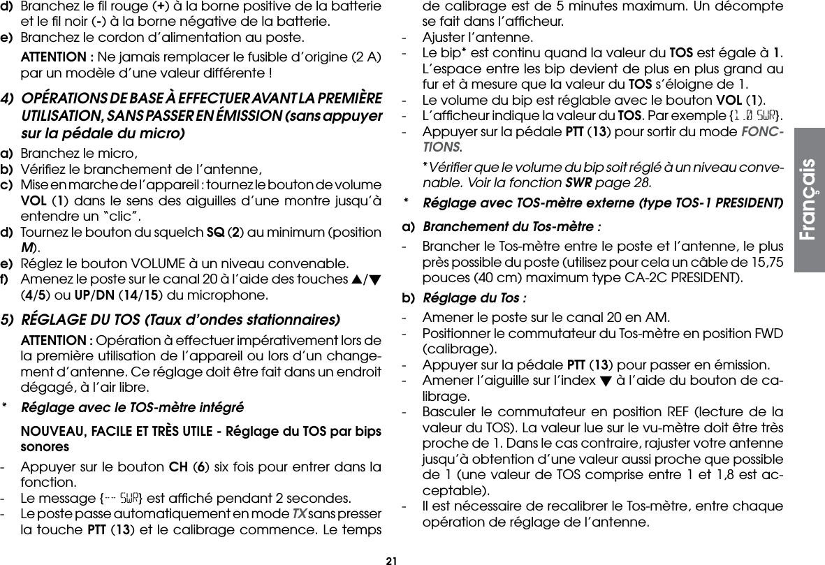 21d)  Branchez le ﬁl rouge (+) à la borne positive de la batterie et le ﬁl noir (-) à la borne négative de la batterie.e)  Branchez le cordon d’alimentation au poste. ATTENTION : Ne jamais remplacer le fusible d’origine (2 A) par un modèle d’une valeur différente !4)  OPÉRATIONS DE BASE À EFFECTUER AVANT LA PREMIÈRE UTILISATION, SANS PASSER EN ÉMISSION (sans appuyer sur la pédale du micro)a)  Branchez le micro,b)  Vériﬁez le branchement de l’antenne,c)  Mise en marche de l’appareil : tournez le bouton de volume VOL (1) dans le sens des aiguilles d’une montre jusqu’à entendre un “clic”.d)  Tournez le bouton du squelch SQ (2) au minimum (position M).e)  Réglez le bouton VOLUME à un niveau convenable.f)  Amenez le poste sur le canal 20 à l’aide des touches s/ (4/5) ou UP/DN (14/15) du microphone.5)  RÉGLAGE DU TOS (Taux d’ondes stationnaires) ATTENTION : Opération à effectuer impérativement lors de la première utilisation de l’appareil ou lors d’un change-ment d’antenne. Ce réglage doit être fait dans un endroit dégagé, à l’air libre.*  Réglage avec le TOS-mètre intégré NOUVEAU, FACILE ET TRÈS UTILE - Réglage du TOS par bips sonores-  Appuyer sur le bouton CH (6) six fois pour entrer dans la fonction.-  Le message {-- SWR} est afﬁché pendant 2 secondes.-  Le poste passe automatiquement en mode TX sans presser la touche PTT (13) et le calibrage commence. Le temps de calibrage est de 5 minutes maximum. Un décompte se fait dans l’afﬁcheur.-  Ajuster l’antenne.-  Le bip* est continu quand la valeur du TOS est égale à 1. L’espace entre les bip devient de plus en plus grand au fur et à mesure que la valeur du TOS s’éloigne de 1.-  Le volume du bip est réglable avec le bouton VOL (1).-  L’afﬁcheur indique la valeur du TOS. Par exemple {1.0 SWR}.-  Appuyer sur la pédale PTT (13) pour sortir du mode FONC-TIONS. *Vériﬁer que le volume du bip soit réglé à un niveau conve-nable. Voir la fonction SWR page 28.*  Réglage avec TOS-mètre externe (type TOS-1 PRESIDENT)a)  Branchement du Tos-mètre :-  Brancher le Tos-mètre entre le poste et l’antenne, le plus près possible du poste (utilisez pour cela un câble de 15,75 pouces (40 cm) maximum type CA-2C PRESIDENT).b)  Réglage du Tos :-  Amener le poste sur le canal 20 en AM.-  Positionner le commutateur du Tos-mètre en position FWD (calibrage).-  Appuyer sur la pédale PTT (13) pour passer en émission.-  Amener l’aiguille sur l’index  à l’aide du bouton de ca-librage.-  Basculer le commutateur en position REF (lecture de la valeur du TOS). La valeur lue sur le vu-mètre doit être très proche de 1. Dans le cas contraire, rajuster votre antenne jusqu’à obtention d’une valeur aussi proche que possible de 1 (une valeur de TOS comprise entre 1 et 1,8 est ac-ceptable).-  Il est nécessaire de recalibrer le Tos-mètre, entre chaque opération de réglage de l’antenne.Français