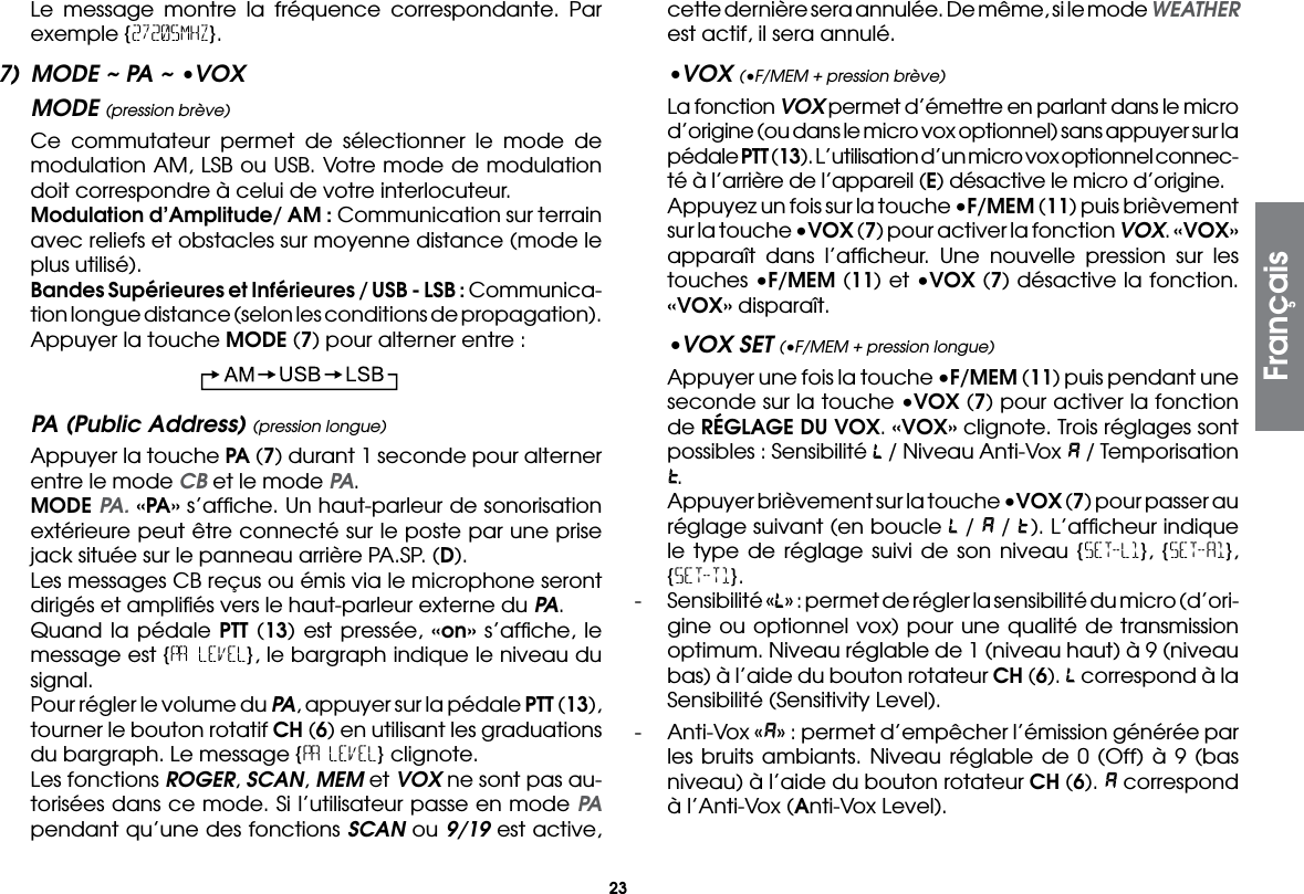 23  Le message montre la fréquence correspondante. Par exemple {27205MHZ}.7)  MODE ~ PA ~ •VOXMODE (pression brève)  Ce commutateur permet de sélectionner le mode de modulation AM, LSB ou USB. Votre mode de modulation doit correspondre à celui de votre interlocuteur. Modulation d’Amplitude/ AM : Communication sur terrain avec reliefs et obstacles sur moyenne distance (mode le plus utilisé).  Bandes Supérieures et Inférieures / USB - LSB : Communica-tion longue distance (selon les conditions de propagation).  Appuyer la touche MODE (7) pour alterner entre :PA (Public Address) (pression longue)  Appuyer la touche PA (7) durant 1 seconde pour alterner entre le mode CB et le mode PA. MODE PA. «PA» s’afﬁche. Un haut-parleur de sonorisation extérieure peut être connecté sur le poste par une prise jack située sur le panneau arrière PA.SP. (D).  Les messages CB reçus ou émis via le microphone seront dirigés et ampliﬁés vers le haut-parleur externe du PA.  Quand la pédale PTT (13) est pressée, «on» s’afﬁche, le message est {PA LEVEL}, le bargraph indique le niveau du signal.  Pour régler le volume du PA, appuyer sur la pédale PTT (13), tourner le bouton rotatif CH (6) en utilisant les graduations du bargraph. Le message {PA LEVEL} clignote.  Les fonctions ROGER, SCAN, MEM et VOX ne sont pas au-torisées dans ce mode. Si l’utilisateur passe en mode PA pendant qu’une des fonctions SCAN ou 9/19 est active, cette dernière sera annulée. De même, si le mode WEATHER est actif, il sera annulé.•VOX (•F/MEM + pression brève)  La fonction VOX permet d’émettre en parlant dans le micro d’origine (ou dans le micro vox optionnel) sans appuyer sur la pédale PTT (13). L’utilisation d’un micro vox optionnel connec-té à l’arrière de l’appareil (E) désactive le micro d’origine.  Appuyez un fois sur la touche •F/MEM (11) puis brièvement sur la touche •VOX (7) pour activer la fonction VOX. «VOX» apparaît dans l’afﬁcheur. Une nouvelle pression sur les touches •F/MEM (11) et •VOX (7) désactive la fonction. «VOX» disparaît.•VOX SET (•F/MEM + pression longue)  Appuyer une fois la touche •F/MEM (11) puis pendant une seconde sur la touche •VOX (7) pour activer la fonction de RÉGLAGE DU VOX. «VOX» clignote. Trois réglages sont possibles : Sensibilité   / Niveau Anti-Vox   / Temporisation .  Appuyer brièvement sur la touche •VOX (7) pour passer au réglage suivant (en boucle   /   /  ). L’afﬁcheur indique le type de réglage suivi de son niveau {SET-L1}, {SET-A1}, {SET-T1}.-  Sensibilité « » : permet de régler la sensibilité du micro (d’ori-gine ou optionnel vox) pour une qualité de transmission optimum. Niveau réglable de 1 (niveau haut) à 9 (niveau bas) à l’aide du bouton rotateur CH (6).   correspond à la Sensibilité (Sensitivity Level).-  Anti-Vox « » : permet d’empêcher l’émission générée par les bruits ambiants. Niveau réglable de 0 (Off) à 9 (bas niveau) à l’aide du bouton rotateur CH (6).   correspond à l’Anti-Vox (Anti-Vox Level).Français