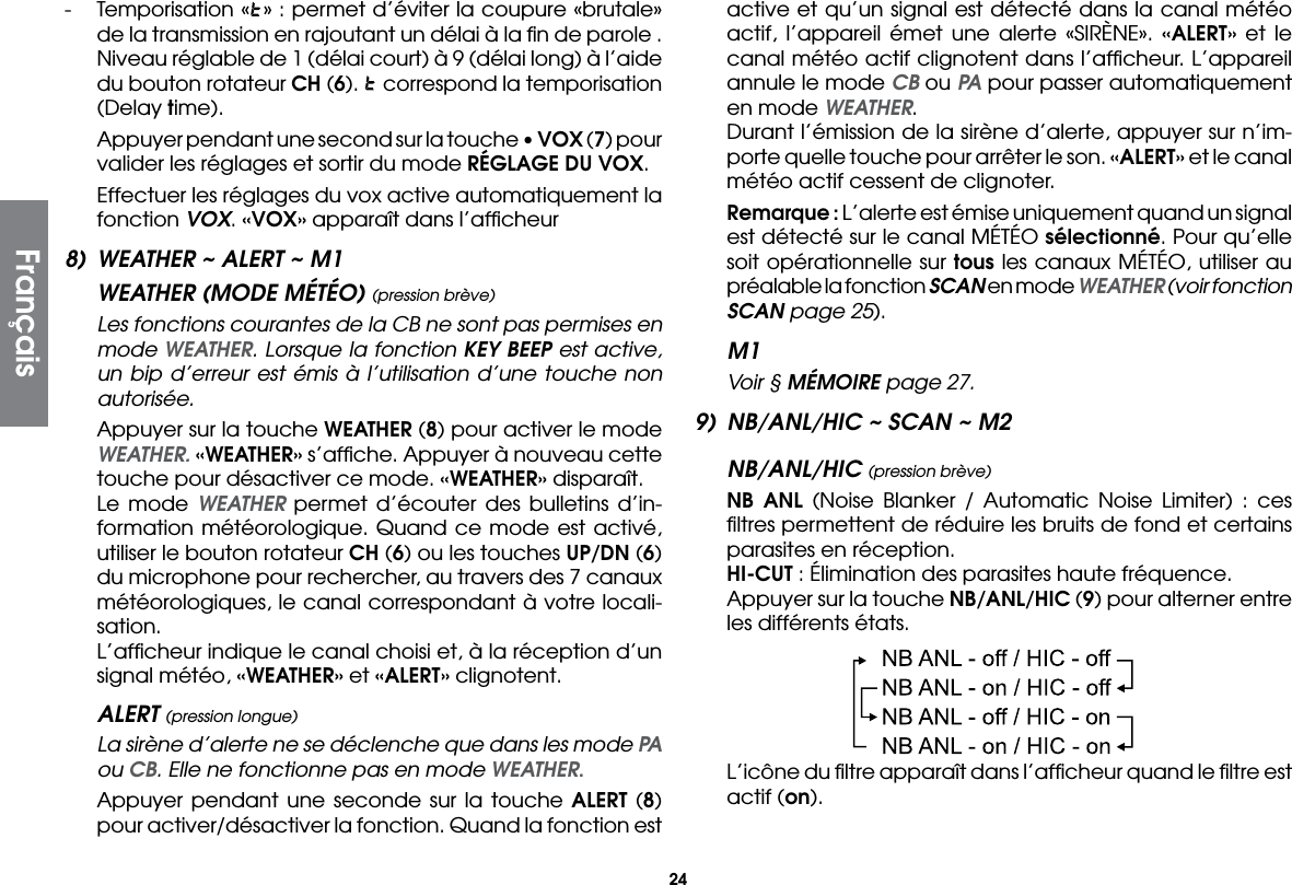 24-  Temporisation « » : permet d’éviter la coupure «brutale» de la transmission en rajoutant un délai à la ﬁn de parole . Niveau réglable de 1 (délai court) à 9 (délai long) à l’aide du bouton rotateur CH (6).   correspond la temporisation (Delay time).  Appuyer pendant une second sur la touche • VOX (7) pour valider les réglages et sortir du mode RÉGLAGE DU VOX.  Effectuer les réglages du vox active automatiquement la fonction VOX. «VOX» apparaît dans l’afﬁcheur8)  WEATHER ~ ALERT ~ M1WEATHER (MODE MÉTÉO) (pression brève)  Les fonctions courantes de la CB ne sont pas permises en mode WEATHER. Lorsque la fonction KEY BEEP est active, un bip d’erreur est émis à l’utilisation d’une touche non autorisée.  Appuyer sur la touche WEATHER (8) pour activer le mode WEATHER. «WEATHER» s’afﬁche. Appuyer à nouveau cette touche pour désactiver ce mode. «WEATHER» disparaît.  Le mode WEATHER permet d’écouter des bulletins d’in-formation météorologique. Quand ce mode est activé, utiliser le bouton rotateur CH (6) ou les touches UP/DN (6) du microphone pour rechercher, au travers des 7 canaux météorologiques, le canal correspondant à votre locali-sation.  L’afﬁcheur indique le canal choisi et, à la réception d’un signal météo, «WEATHER» et «ALERT» clignotent.ALERT (pression longue)  La sirène d’alerte ne se déclenche que dans les mode PA ou CB. Elle ne fonctionne pas en mode WEATHER.  Appuyer pendant une seconde sur la touche ALERT (8) pour activer/désactiver la fonction. Quand la fonction est active et qu’un signal est détecté dans la canal météo actif, l’appareil émet une alerte «SIRÈNE». «ALERT» et le canal météo actif clignotent dans l’afﬁcheur. L’appareil annule le mode CB ou PA pour passer automatiquement en mode WEATHER.  Durant l’émission de la sirène d’alerte, appuyer sur n’im-porte quelle touche pour arrêter le son. «ALERT» et le canal météo actif cessent de clignoter. Remarque : L’alerte est émise uniquement quand un signal est détecté sur le canal MÉTÉO sélectionné. Pour qu’elle soit opérationnelle sur tous les canaux MÉTÉO, utiliser au préalable la fonction SCAN en mode WEATHER (voir fonction SCAN page 25).M1  Voir § MÉMOIRE page 27.9)  NB/ANL/HIC ~ SCAN ~ M2NB/ANL/HIC (pression brève) NB ANL (Noise Blanker / Automatic Noise Limiter) : ces ﬁltres permettent de réduire les bruits de fond et certains parasites en réception. HI-CUT : Élimination des parasites haute fréquence.  Appuyer sur la touche NB/ANL/HIC (9) pour alterner entre les différents états.  L’icône du ﬁltre apparaît dans l’afﬁcheur quand le ﬁltre est actif (on).Français