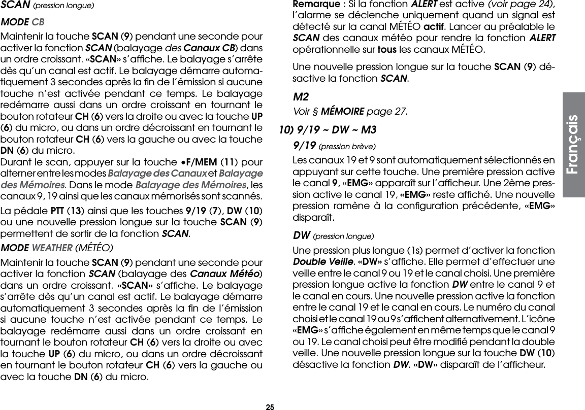25SCAN (pression longue) MODE CB  Maintenir la touche SCAN (9) pendant une seconde pour activer la fonction SCAN (balayage des Canaux CB) dans un ordre croissant. «SCAN» s’afﬁche. Le balayage s’arrête dès qu’un canal est actif. Le balayage démarre automa-tiquement 3 secondes après la ﬁn de l’émission si aucune touche n’est activée pendant ce temps. Le balayage redémarre aussi dans un ordre croissant en tournant le bouton rotateur CH (6) vers la droite ou avec la touche UP (6) du micro, ou dans un ordre décroissant en tournant le bouton rotateur CH (6) vers la gauche ou avec la touche DN (6) du micro.  Durant le scan, appuyer sur la touche •F/MEM (11) pour alterner entre les modes Balayage des Canaux et Balayage des Mémoires. Dans le mode Balayage des Mémoires, les canaux 9, 19 ainsi que les canaux mémorisés sont scannés.  La pédale PTT (13) ainsi que les touches 9/19 (7), DW (10) ou une nouvelle pression longue sur la touche SCAN (9) permettent de sortir de la fonction SCAN. MODE WEATHER (MÉTÉO)  Maintenir la touche SCAN (9) pendant une seconde pour activer la fonction SCAN (balayage des Canaux Météo) dans un ordre croissant. «SCAN» s’afﬁche. Le balayage s’arrête dès qu’un canal est actif. Le balayage démarre automatiquement 3 secondes après la ﬁn de l’émission si aucune touche n’est activée pendant ce temps. Le balayage redémarre aussi dans un ordre croissant en tournant le bouton rotateur CH (6) vers la droite ou avec la touche UP (6) du micro, ou dans un ordre décroissant en tournant le bouton rotateur CH (6) vers la gauche ou avec la touche DN (6) du micro. Remarque : Si la fonction ALERT est active (voir page 24), l’alarme se déclenche uniquement quand un signal est détecté sur la canal MÉTÉO actif. Lancer au préalable le SCAN des canaux météo pour rendre la fonction ALERT opérationnelle sur tous les canaux MÉTÉO.  Une nouvelle pression longue sur la touche SCAN (9) dé-sactive la fonction SCAN.M2  Voir § MÉMOIRE page 27.10) 9/19 ~ DW ~ M39/19 (pression brève)  Les canaux 19 et 9 sont automatiquement sélectionnés en appuyant sur cette touche. Une première pression active le canal 9, «EMG» apparaît sur l’afﬁcheur. Une 2ème pres-sion active le canal 19, «EMG» reste afﬁché. Une nouvelle pression ramène à la conﬁguration précédente, «EMG» disparaît.DW (pression longue)  Une pression plus longue (1s) permet d’activer la fonction Double Veille. «DW» s’afﬁche. Elle permet d’effectuer une veille entre le canal 9 ou 19 et le canal choisi. Une première pression longue active la fonction DW entre le canal 9 et le canal en cours. Une nouvelle pression active la fonction entre le canal 19 et le canal en cours. Le numéro du canal choisi et le canal 19 ou 9 s’afﬁchent alternativement. L’icône «EMG» s’afﬁche également en même temps que le canal 9 ou 19. Le canal choisi peut être modiﬁé pendant la double veille. Une nouvelle pression longue sur la touche DW (10) désactive la fonction DW. «DW» disparaît de l’afﬁcheur.Français