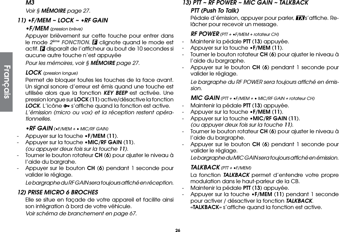 26M3  Voir § MÉMOIRE page 27.11) •F/MEM ~ LOCK ~ •RF GAIN•F/MEM (pression brève)  Appuyer brièvement sur cette touche pour entrer dans le mode 2ème FONCTION.   clignote quand le mode est actif.   disparaît de l’afﬁcheur au bout de 10 secondes si aucune autre touche n’est appuyée  Pour les mémoires, voir § MÉMOIRE page 27.LOCK (pression longue)  Permet de bloquer toutes les touches de la face avant. Un signal sonore d’erreur est émis quand une touche est utilisée alors que la fonction KEY BEEP est activée. Une pression longue sur LOCK (11) active/désactive la fonction LOCK. L’icône   s’afﬁche quand la fonction est active. L’émission (micro ou vox) et la réception restent opéra-tionnelles.•RF GAIN (•F/MEM + • MIC/RF GAIN)-  Appuyer sur la touche •F/MEM (11).-  Appuyer sur la touche •MIC/RF GAIN (11).  (ou appuyer deux fois sur la touche 11).-  Tourner le bouton rotateur CH (6) pour ajuster le niveau à l’aide du bargrahe.-  Appuyer sur le bouton CH (6) pendant 1 seconde pour valider le réglage. Le bargraphe du RF GAIN sera toujours afﬁché en réception.12) PRISE MICRO 6 BROCHES  Elle se situe en façade de votre appareil et facilite ainsi son intégration à bord de votre véhicule.  Voir schéma de branchement en page 67.13) PTT ~ RF POWER ~ MIC GAIN ~ TALKBACKPTT (Push To Talk)  Pédale d’émission, appuyer pour parler,  s’afﬁche. Re-lâcher pour recevoir un message.RF POWER (PTT + •F/MEM + rotateur CH)-  Maintenir la pédale PTT (13) appuyée.-  Appuyer sur la touche •F/MEM (11).-  Tourner le bouton rotateur CH (6) pour ajuster le niveau à l’aide du bargraphe.-  Appuyer sur le bouton CH (6) pendant 1 seconde pour valider le réglage. Le bargraphe du RF POWER sera toujours afﬁché en émis-sion.MIC GAIN (PTT + •F/MEM + • MIC/RF GAIN + rotateur CH)-  Maintenir la pédale PTT (13) appuyée.-  Appuyer sur la touche •F/MEM (11).-  Appuyer sur la touche •MIC/RF GAIN (11).  (ou appuyer deux fois sur la touche 11).-  Tourner le bouton rotateur CH (6) pour ajuster le niveau à l’aide du bargraphe.-  Appuyer sur le bouton CH (6) pendant 1 seconde pour valider le réglage. Le bargraphe du MIC GAIN sera toujours afﬁché en émission.TALKBACK (PTT + •F/MEM)  La fonction TALKBACK permet d’entendre votre propre modulation dans le haut-parleur de la CB.-  Maintenir la pédale PTT (13) appuyée.-  Appuyer sur la touche •F/MEM (11) pendant 1 seconde pour activer / désactiver la fonction TALKBACK. «TALKBACK» s’afﬁche quand la fonction est active.Français