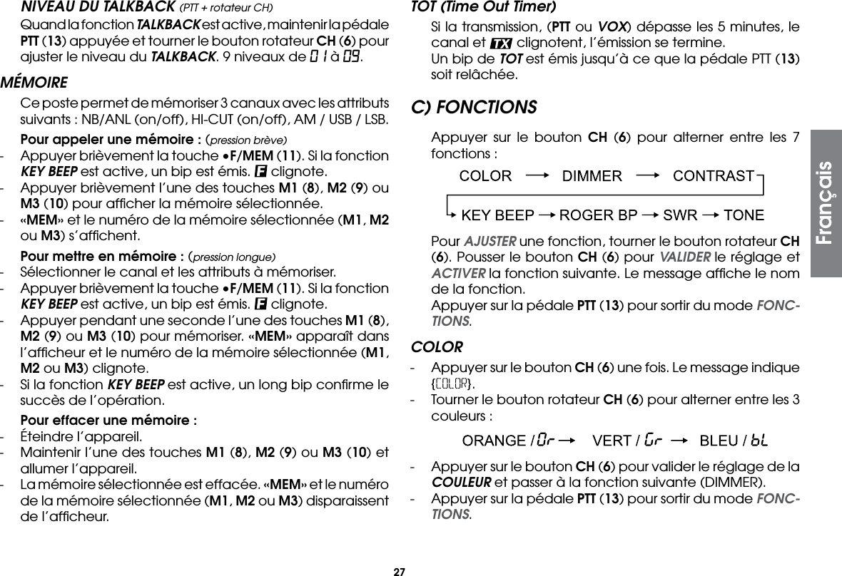27NIVEAU DU TALKBACK (PTT + rotateur CH)  Quand la fonction TALKBACK est active, maintenir la pédale PTT (13) appuyée et tourner le bouton rotateur CH (6) pour ajuster le niveau du TALKBACK. 9 niveaux de 01 à 09.MÉMOIRE  Ce poste permet de mémoriser 3 canaux avec les attributs suivants : NB/ANL (on/off), HI-CUT (on/off), AM / USB / LSB. Pour appeler une mémoire : (pression brève)-  Appuyer brièvement la touche •F/MEM (11). Si la fonction KEY BEEP est active, un bip est émis.   clignote.-  Appuyer brièvement l’une des touches M1 (8), M2 (9) ou M3 (10) pour afﬁcher la mémoire sélectionnée.-  «MEM» et le numéro de la mémoire sélectionnée (M1, M2 ou M3) s’afﬁchent. Pour mettre en mémoire : (pression longue)-  Sélectionner le canal et les attributs à mémoriser.-  Appuyer brièvement la touche •F/MEM (11). Si la fonction KEY BEEP est active, un bip est émis.   clignote.-  Appuyer pendant une seconde l’une des touches M1 (8), M2 (9) ou M3 (10) pour mémoriser. «MEM» apparaît dans l’afﬁcheur et le numéro de la mémoire sélectionnée (M1, M2 ou M3) clignote.-  Si la fonction KEY BEEP est active, un long bip conﬁrme le succès de l’opération. Pour effacer une mémoire :-  Éteindre l’appareil.-  Maintenir l’une des touches M1 (8), M2 (9) ou M3 (10) et allumer l’appareil.-  La mémoire sélectionnée est effacée. «MEM» et le numéro de la mémoire sélectionnée (M1, M2 ou M3) disparaissent de l’afﬁcheur.TOT (Time Out Timer)  Si la transmission, (PTT ou VOX) dépasse les 5 minutes, le canal et   clignotent, l’émission se termine.  Un bip de TOT est émis jusqu’à ce que la pédale PTT (13) soit relâchée.C) FONCTIONS  Appuyer sur le bouton CH (6) pour alterner entre les 7 fonctions : Pour AJUSTER une fonction, tourner le bouton rotateur CH (6). Pousser le bouton CH (6) pour VALIDER le réglage et ACTIVER la fonction suivante. Le message afﬁche le nom de la fonction.  Appuyer sur la pédale PTT (13) pour sortir du mode FONC-TIONS.COLOR-  Appuyer sur le bouton CH (6) une fois. Le message indique {COLOR}.-  Tourner le bouton rotateur CH (6) pour alterner entre les 3 couleurs : -  Appuyer sur le bouton CH (6) pour valider le réglage de la COULEUR et passer à la fonction suivante (DIMMER).-  Appuyer sur la pédale PTT (13) pour sortir du mode FONC-TIONS.Français