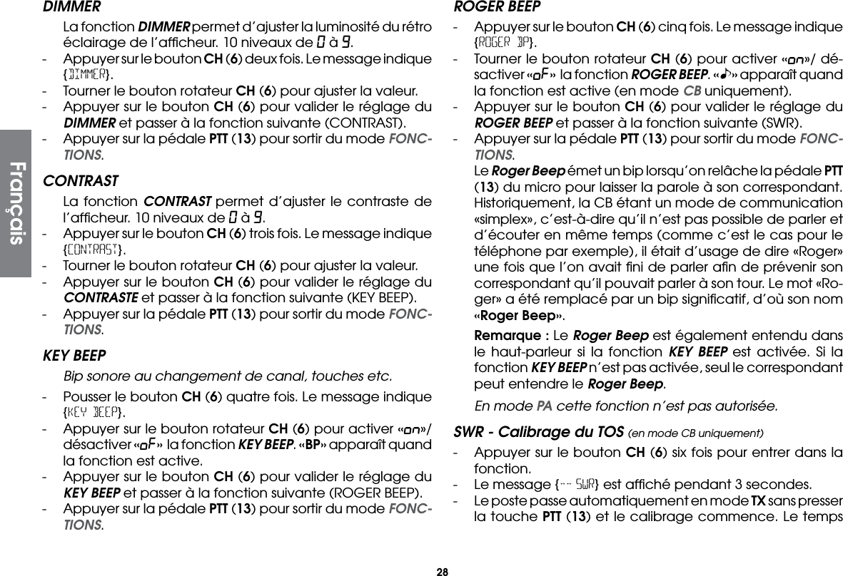 28DIMMER  La fonction DIMMER permet d’ajuster la luminosité du rétro éclairage de l’afﬁcheur. 10 niveaux de 0 à 9.-  Appuyer sur le bouton CH (6) deux fois. Le message indique {DIMMER}.-  Tourner le bouton rotateur CH (6) pour ajuster la valeur.-  Appuyer sur le bouton CH (6) pour valider le réglage du DIMMER et passer à la fonction suivante (CONTRAST).-  Appuyer sur la pédale PTT (13) pour sortir du mode FONC-TIONS.CONTRAST  La fonction CONTRAST permet d’ajuster le contraste de l’afﬁcheur. 10 niveaux de 0 à 9.-  Appuyer sur le bouton CH (6) trois fois. Le message indique {CONTRAST}.-  Tourner le bouton rotateur CH (6) pour ajuster la valeur.-  Appuyer sur le bouton CH (6) pour valider le réglage du CONTRASTE et passer à la fonction suivante (KEY BEEP).-  Appuyer sur la pédale PTT (13) pour sortir du mode FONC-TIONS.KEY BEEP Bip sonore au changement de canal, touches etc.-  Pousser le bouton CH (6) quatre fois. Le message indique {KEY BEEP}.-  Appuyer sur le bouton rotateur CH (6) pour activer «on»/ désactiver «oF» la fonction KEY BEEP. «BP» apparaît quand la fonction est active.-  Appuyer sur le bouton CH (6) pour valider le réglage du KEY BEEP et passer à la fonction suivante (ROGER BEEP).-  Appuyer sur la pédale PTT (13) pour sortir du mode FONC-TIONS.ROGER BEEP-  Appuyer sur le bouton CH (6) cinq fois. Le message indique {ROGER BP}.-  Tourner le bouton rotateur CH (6) pour activer «on»/ dé-sactiver «oF» la fonction ROGER BEEP. « » apparaît quand la fonction est active (en mode CB uniquement).-  Appuyer sur le bouton CH (6) pour valider le réglage du ROGER BEEP et passer à la fonction suivante (SWR).-  Appuyer sur la pédale PTT (13) pour sortir du mode FONC-TIONS. Le Roger Beep émet un bip lorsqu’on relâche la pédale PTT (13) du micro pour laisser la parole à son correspondant. Historiquement, la CB étant un mode de communication «simplex», c’est-à-dire qu’il n’est pas possible de parler et d’écouter en même temps (comme c’est le cas pour le téléphone par exemple), il était d’usage de dire «Roger» une fois que l’on avait ﬁni de parler aﬁn de prévenir son correspondant qu’il pouvait parler à son tour. Le mot «Ro-ger» a été remplacé par un bip signiﬁcatif, d’où son nom «Roger Beep». Remarque : Le Roger Beep est également entendu dans le haut-parleur si la fonction KEY BEEP est activée. Si la fonction KEY BEEP n’est pas activée, seul le correspondant peut entendre le Roger Beep.  En mode PA cette fonction n’est pas autorisée.SWR - Calibrage du TOS (en mode CB uniquement)-  Appuyer sur le bouton CH (6) six fois pour entrer dans la fonction.-  Le message {-- SWR} est afﬁché pendant 3 secondes.-  Le poste passe automatiquement en mode TX sans presser la touche PTT (13) et le calibrage commence. Le temps Français