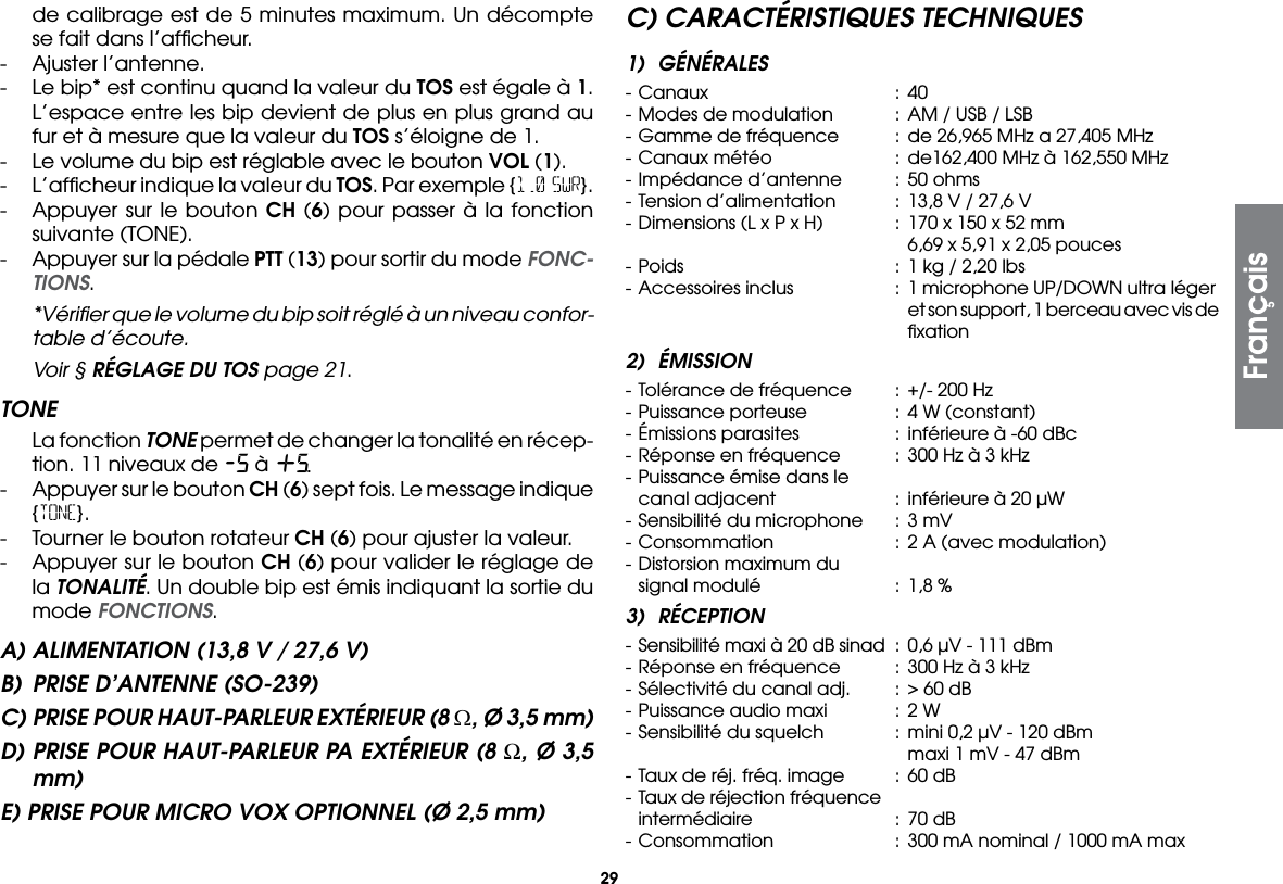 29de calibrage est de 5 minutes maximum. Un décompte se fait dans l’afﬁcheur.-  Ajuster l’antenne.-  Le bip* est continu quand la valeur du TOS est égale à 1. L’espace entre les bip devient de plus en plus grand au fur et à mesure que la valeur du TOS s’éloigne de 1.-  Le volume du bip est réglable avec le bouton VOL (1).-  L’afﬁcheur indique la valeur du TOS. Par exemple {1.0 SWR}.-  Appuyer sur le bouton CH (6) pour passer à la fonction suivante (TONE).-  Appuyer sur la pédale PTT (13) pour sortir du mode FONC-TIONS.  *Vériﬁer que le volume du bip soit réglé à un niveau confor-table d’écoute.  Voir § RÉGLAGE DU TOS page 21.TONE  La fonction TONE permet de changer la tonalité en récep-tion. 11 niveaux de -5 à +5.-  Appuyer sur le bouton CH (6) sept fois. Le message indique {TONE}.-  Tourner le bouton rotateur CH (6) pour ajuster la valeur.-  Appuyer sur le bouton CH (6) pour valider le réglage de la TONALITÉ. Un double bip est émis indiquant la sortie du mode FONCTIONS.A) ALIMENTATION (13,8 V / 27,6 V)B)  PRISE D’ANTENNE (SO-239)C) PRISE POUR HAUT-PARLEUR EXTÉRIEUR (8 Ω, Ø 3,5 mm)D) PRISE POUR HAUT-PARLEUR PA EXTÉRIEUR (8 Ω, Ø 3,5 mm)E) PRISE POUR MICRO VOX OPTIONNEL (Ø 2,5 mm)C) CARACTÉRISTIQUES TECHNIQUES1) GÉNÉRALES- Canaux  : 40 - Modes de modulation  :  AM / USB / LSB- Gamme de fréquence  :  de 26,965 MHz a 27,405 MHz- Canaux météo  :  de162,400 MHz à 162,550 MHz- Impédance d’antenne  :  50 ohms- Tension d’alimentation  :  13,8 V / 27,6 V- Dimensions (L x P x H)  :  170 x 150 x 52 mm        6,69 x 5,91 x 2,05 pouces- Poids  :  1 kg / 2,20 lbs- Accessoires inclus  :  1 microphone UP/DOWN ultra léger        et son support, 1 berceau avec vis de      ﬁxation2) ÉMISSION- Tolérance de fréquence  :  +/- 200 Hz- Puissance porteuse  :  4 W (constant)- Émissions parasites  :  inférieure à -60 dBc- Réponse en fréquence  :  300 Hz à 3 kHz- Puissance émise dans le  canal adjacent  :  inférieure à 20 µW- Sensibilité du microphone  :  3 mV- Consommation  :  2 A (avec modulation)- Distorsion maximum du  signal modulé  :  1,8 %3) RÉCEPTION- Sensibilité maxi à 20 dB sinad  :  0,6 µV - 111 dBm- Réponse en fréquence  :  300 Hz à 3 kHz- Sélectivité du canal adj.  :  &gt; 60 dB- Puissance audio maxi  :  2 W- Sensibilité du squelch  :  mini 0,2 µV - 120 dBm        maxi 1 mV - 47 dBm- Taux de réj. fréq. image  :  60 dB- Taux de réjection fréquence  intermédiaire  :  70 dB- Consommation  :  300 mA nominal / 1000 mA maxFrançais